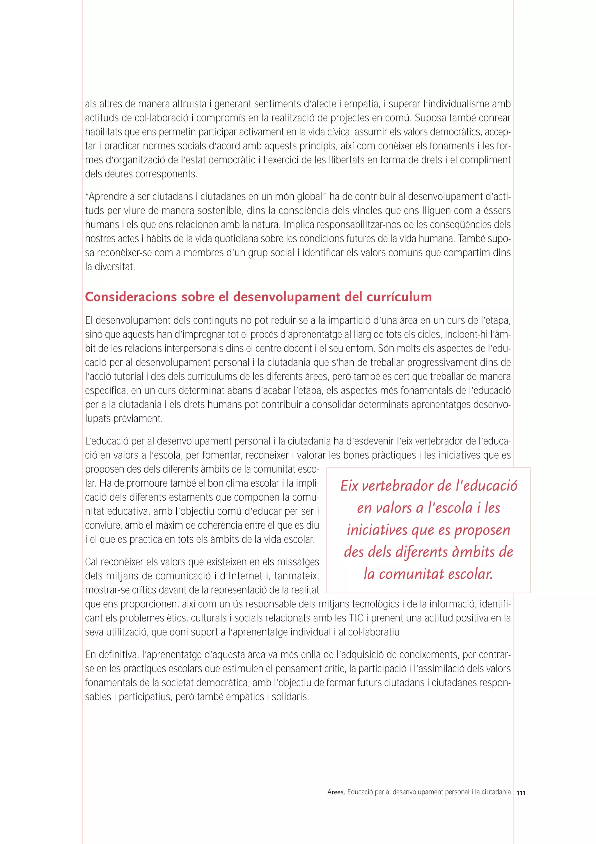 als altres de manera altruista i generant sentiments d’afecte i empatia, i superar l’individualisme amb
actituds de col·laboració i compromís en la realització de projectes en comú. Suposa també conrear
habilitats que ens permetin participar activament en la vida cívica, assumir els valors democràtics, accep-
tar i practicar normes socials d’acord amb aquests principis, així com conèixer els fonaments i les for-
mes d’organització de l’estat democràtic i l’exercici de les llibertats en forma de drets i el compliment
dels deures corresponents.
“Aprendre a ser ciutadans i ciutadanes en un món global” ha de contribuir al desenvolupament d’acti-
tuds per viure de manera sostenible, dins la consciència dels vincles que ens lliguen com a éssers
humans i els que ens relacionen amb la natura. Implica responsabilitzar-nos de les conseqüències dels
nostres actes i hàbits de la vida quotidiana sobre les condicions futures de la vida humana. També supo-
sa reconèixer-se com a membres d’un grup social i identificar els valors comuns que compartim dins
la diversitat.
Consideracions sobre el desenvolupament del currículum
El desenvolupament dels continguts no pot reduir-se a la impartició d’una àrea en un curs de l’etapa,
sinó que aquests han d’impregnar tot el procés d’aprenentatge al llarg de tots els cicles, incloent-hi l’àm-
bit de les relacions interpersonals dins el centre docent i el seu entorn. Són molts els aspectes de l’edu-
cació per al desenvolupament personal i la ciutadania que s’han de treballar progressivament dins de
l’acció tutorial i des dels currículums de les diferents àrees, però també és cert que treballar de manera
específica, en un curs determinat abans d’acabar l’etapa, els aspectes més fonamentals de l’educació
per a la ciutadania i els drets humans pot contribuir a consolidar determinats aprenentatges desenvo-
lupats prèviament.
L’educació per al desenvolupament personal i la ciutadania ha d’esdevenir l’eix vertebrador de l’educa-
ció en valors a l’escola, per fomentar, reconèixer i valorar les bones pràctiques i les iniciatives que es
proposen des dels diferents àmbits de la comunitat esco-
lar. Ha de promoure també el bon clima escolar i la impli-
cació dels diferents estaments que componen la comu-
nitat educativa, amb l’objectiu comú d’educar per ser i
conviure, amb el màxim de coherència entre el que es diu
i el que es practica en tots els àmbits de la vida escolar.
Cal reconèixer els valors que existeixen en els missatges
dels mitjans de comunicació i d’Internet i, tanmateix,
mostrar-se crítics davant de la representació de la realitat
que ens proporcionen, així com un ús responsable dels mitjans tecnològics i de la informació, identifi-
cant els problemes ètics, culturals i socials relacionats amb les TIC i prenent una actitud positiva en la
seva utilització, que doni suport a l’aprenentatge individual i al col·laboratiu.
En definitiva, l’aprenentatge d’aquesta àrea va més enllà de l’adquisició de coneixements, per centrar-
se en les pràctiques escolars que estimulen el pensament crític, la participació i l’assimilació dels valors
fonamentals de la societat democràtica, amb l’objectiu de formar futurs ciutadans i ciutadanes respon-
sables i participatius, però també empàtics i solidaris.
111Árees. Educació per al desenvolupament personal i la ciutadania
Eix vertebrador de l'educació
en valors a l'escola i les
iniciatives que es proposen
des dels diferents àmbits de
la comunitat escolar.
 