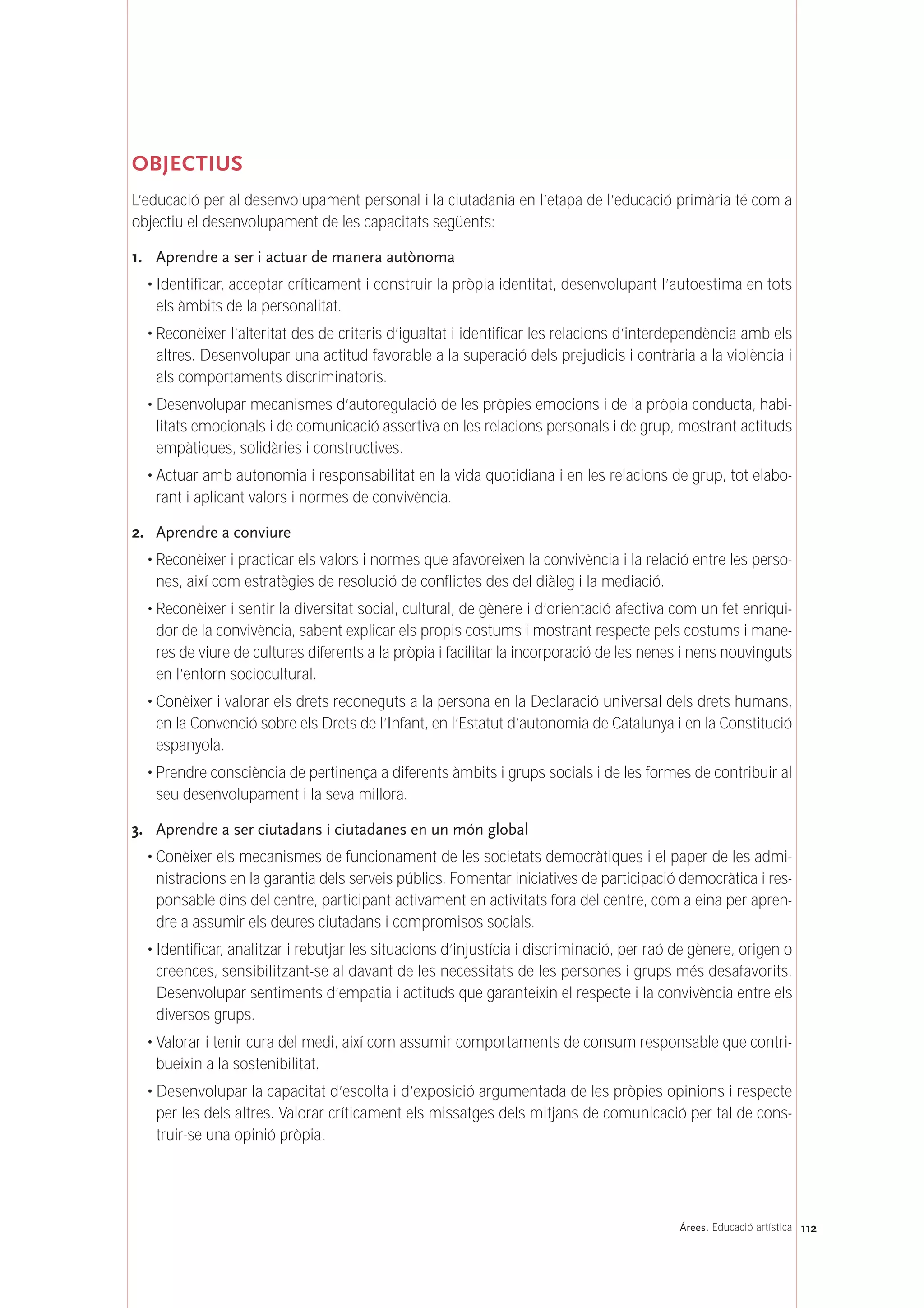 112Árees. Educació artística
OBJECTIUS
L’educació per al desenvolupament personal i la ciutadania en l’etapa de l’educació primària té com a
objectiu el desenvolupament de les capacitats següents:
1. Aprendre a ser i actuar de manera autònoma
• Identificar, acceptar críticament i construir la pròpia identitat, desenvolupant l’autoestima en tots
els àmbits de la personalitat.
• Reconèixer l’alteritat des de criteris d’igualtat i identificar les relacions d’interdependència amb els
altres. Desenvolupar una actitud favorable a la superació dels prejudicis i contrària a la violència i
als comportaments discriminatoris.
• Desenvolupar mecanismes d’autoregulació de les pròpies emocions i de la pròpia conducta, habi-
litats emocionals i de comunicació assertiva en les relacions personals i de grup, mostrant actituds
empàtiques, solidàries i constructives.
• Actuar amb autonomia i responsabilitat en la vida quotidiana i en les relacions de grup, tot elabo-
rant i aplicant valors i normes de convivència.
2. Aprendre a conviure
• Reconèixer i practicar els valors i normes que afavoreixen la convivència i la relació entre les perso-
nes, així com estratègies de resolució de conflictes des del diàleg i la mediació.
• Reconèixer i sentir la diversitat social, cultural, de gènere i d’orientació afectiva com un fet enriqui-
dor de la convivència, sabent explicar els propis costums i mostrant respecte pels costums i mane-
res de viure de cultures diferents a la pròpia i facilitar la incorporació de les nenes i nens nouvinguts
en l’entorn sociocultural.
• Conèixer i valorar els drets reconeguts a la persona en la Declaració universal dels drets humans,
en la Convenció sobre els Drets de l’Infant, en l’Estatut d’autonomia de Catalunya i en la Constitució
espanyola.
• Prendre consciència de pertinença a diferents àmbits i grups socials i de les formes de contribuir al
seu desenvolupament i la seva millora.
3. Aprendre a ser ciutadans i ciutadanes en un món global
• Conèixer els mecanismes de funcionament de les societats democràtiques i el paper de les admi-
nistracions en la garantia dels serveis públics. Fomentar iniciatives de participació democràtica i res-
ponsable dins del centre, participant activament en activitats fora del centre, com a eina per apren-
dre a assumir els deures ciutadans i compromisos socials.
• Identificar, analitzar i rebutjar les situacions d’injustícia i discriminació, per raó de gènere, origen o
creences, sensibilitzant-se al davant de les necessitats de les persones i grups més desafavorits.
Desenvolupar sentiments d’empatia i actituds que garanteixin el respecte i la convivència entre els
diversos grups.
• Valorar i tenir cura del medi, així com assumir comportaments de consum responsable que contri-
bueixin a la sostenibilitat.
• Desenvolupar la capacitat d’escolta i d’exposició argumentada de les pròpies opinions i respecte
per les dels altres. Valorar críticament els missatges dels mitjans de comunicació per tal de cons-
truir-se una opinió pròpia.
 