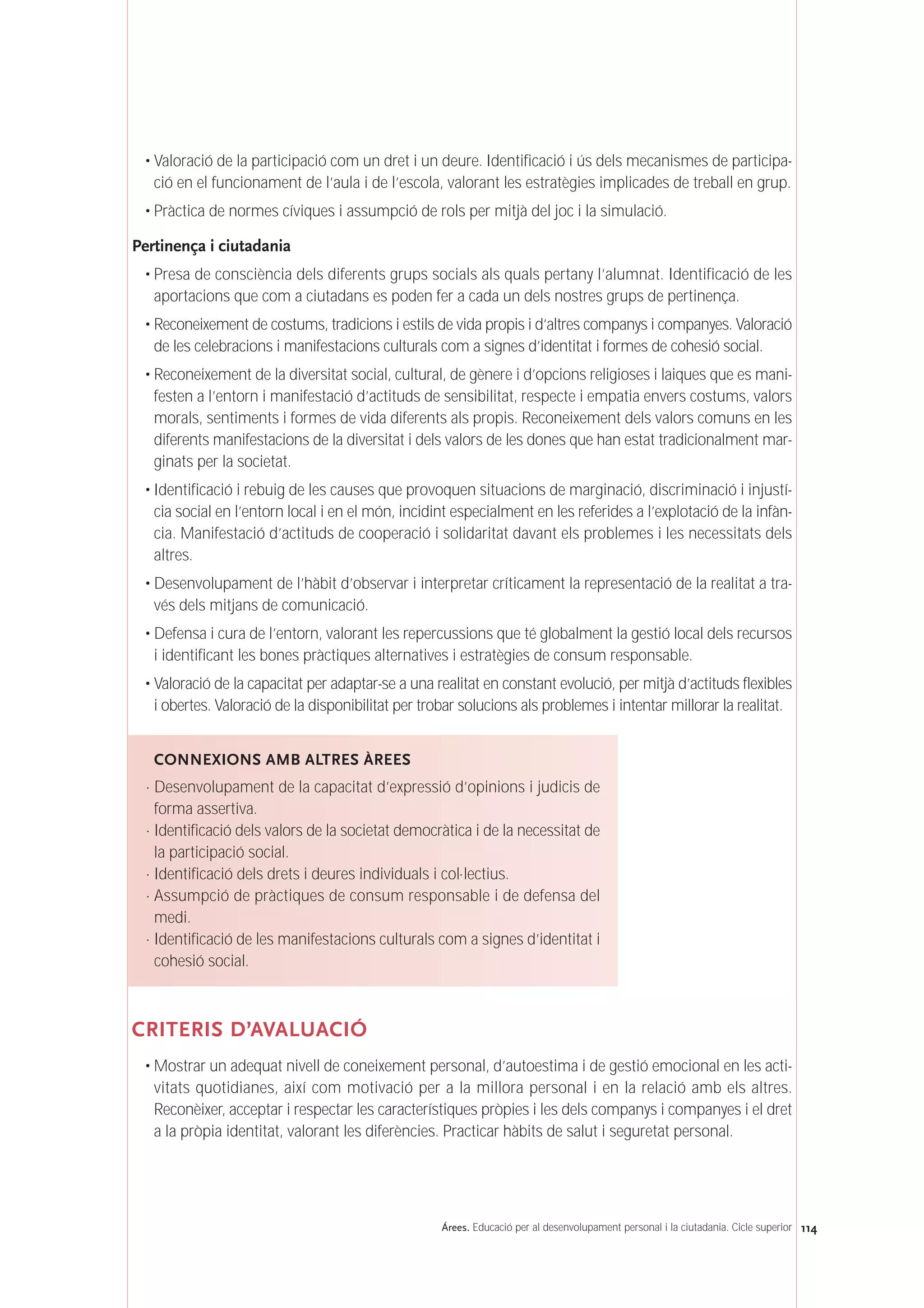114Árees. Educació per al desenvolupament personal i la ciutadania. Cicle superior
• Valoració de la participació com un dret i un deure. Identificació i ús dels mecanismes de participa-
ció en el funcionament de l’aula i de l’escola, valorant les estratègies implicades de treball en grup.
• Pràctica de normes cíviques i assumpció de rols per mitjà del joc i la simulació.
Pertinença i ciutadania
• Presa de consciència dels diferents grups socials als quals pertany l’alumnat. Identificació de les
aportacions que com a ciutadans es poden fer a cada un dels nostres grups de pertinença.
• Reconeixement de costums, tradicions i estils de vida propis i d’altres companys i companyes. Valoració
de les celebracions i manifestacions culturals com a signes d’identitat i formes de cohesió social.
• Reconeixement de la diversitat social, cultural, de gènere i d’opcions religioses i laiques que es mani-
festen a l’entorn i manifestació d’actituds de sensibilitat, respecte i empatia envers costums, valors
morals, sentiments i formes de vida diferents als propis. Reconeixement dels valors comuns en les
diferents manifestacions de la diversitat i dels valors de les dones que han estat tradicionalment mar-
ginats per la societat.
• Identificació i rebuig de les causes que provoquen situacions de marginació, discriminació i injustí-
cia social en l’entorn local i en el món, incidint especialment en les referides a l’explotació de la infàn-
cia. Manifestació d’actituds de cooperació i solidaritat davant els problemes i les necessitats dels
altres.
• Desenvolupament de l’hàbit d’observar i interpretar críticament la representació de la realitat a tra-
vés dels mitjans de comunicació.
• Defensa i cura de l’entorn, valorant les repercussions que té globalment la gestió local dels recursos
i identificant les bones pràctiques alternatives i estratègies de consum responsable.
• Valoració de la capacitat per adaptar-se a una realitat en constant evolució, per mitjà d’actituds flexibles
i obertes. Valoració de la disponibilitat per trobar solucions als problemes i intentar millorar la realitat.
CRITERIS D’AVALUACIÓ
• Mostrar un adequat nivell de coneixement personal, d’autoestima i de gestió emocional en les acti-
vitats quotidianes, així com motivació per a la millora personal i en la relació amb els altres.
Reconèixer, acceptar i respectar les característiques pròpies i les dels companys i companyes i el dret
a la pròpia identitat, valorant les diferències. Practicar hàbits de salut i seguretat personal.
CONNEXIONS AMB ALTRES ÀREES
· Desenvolupament de la capacitat d’expressió d’opinions i judicis de
forma assertiva.
· Identificació dels valors de la societat democràtica i de la necessitat de
la participació social.
· Identificació dels drets i deures individuals i col·lectius.
· Assumpció de pràctiques de consum responsable i de defensa del
medi.
· Identificació de les manifestacions culturals com a signes d’identitat i
cohesió social.
 
