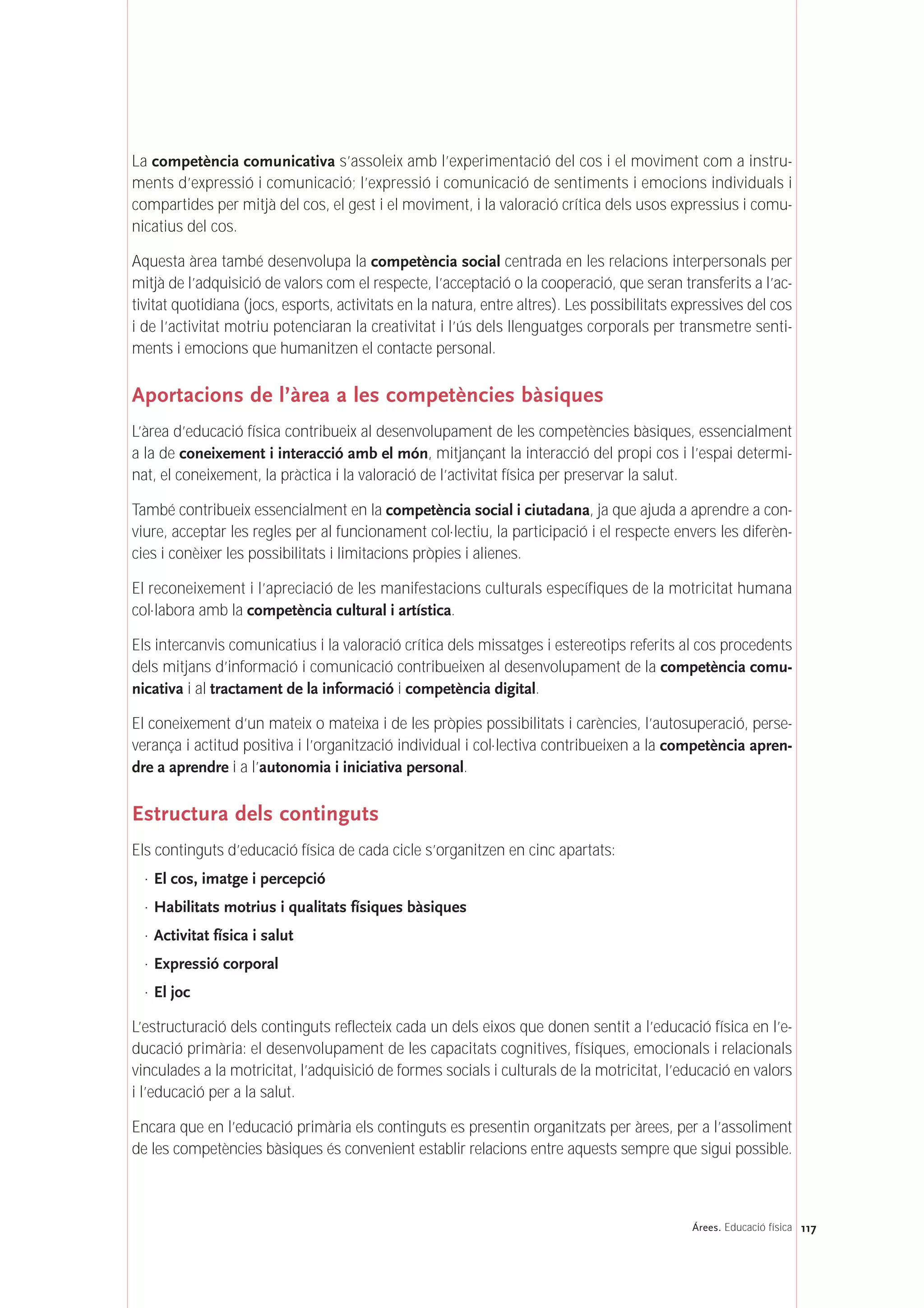 La competència comunicativa s’assoleix amb l’experimentació del cos i el moviment com a instru-
ments d’expressió i comunicació; l’expressió i comunicació de sentiments i emocions individuals i
compartides per mitjà del cos, el gest i el moviment, i la valoració crítica dels usos expressius i comu-
nicatius del cos.
Aquesta àrea també desenvolupa la competència social centrada en les relacions interpersonals per
mitjà de l’adquisició de valors com el respecte, l’acceptació o la cooperació, que seran transferits a l’ac-
tivitat quotidiana (jocs, esports, activitats en la natura, entre altres). Les possibilitats expressives del cos
i de l’activitat motriu potenciaran la creativitat i l’ús dels llenguatges corporals per transmetre senti-
ments i emocions que humanitzen el contacte personal.
Aportacions de l’àrea a les competències bàsiques
L’àrea d’educació física contribueix al desenvolupament de les competències bàsiques, essencialment
a la de coneixement i interacció amb el món, mitjançant la interacció del propi cos i l’espai determi-
nat, el coneixement, la pràctica i la valoració de l’activitat física per preservar la salut.
També contribueix essencialment en la competència social i ciutadana, ja que ajuda a aprendre a con-
viure, acceptar les regles per al funcionament col·lectiu, la participació i el respecte envers les diferèn-
cies i conèixer les possibilitats i limitacions pròpies i alienes.
El reconeixement i l’apreciació de les manifestacions culturals específiques de la motricitat humana
col·labora amb la competència cultural i artística.
Els intercanvis comunicatius i la valoració crítica dels missatges i estereotips referits al cos procedents
dels mitjans d’informació i comunicació contribueixen al desenvolupament de la competència comu-
nicativa i al tractament de la informació i competència digital.
El coneixement d’un mateix o mateixa i de les pròpies possibilitats i carències, l’autosuperació, perse-
verança i actitud positiva i l’organització individual i col·lectiva contribueixen a la competència apren-
dre a aprendre i a l’autonomia i iniciativa personal.
Estructura dels continguts
Els continguts d’educació física de cada cicle s’organitzen en cinc apartats:
· El cos, imatge i percepció
· Habilitats motrius i qualitats físiques bàsiques
· Activitat física i salut
· Expressió corporal
· El joc
L’estructuració dels continguts reflecteix cada un dels eixos que donen sentit a l’educació física en l’e-
ducació primària: el desenvolupament de les capacitats cognitives, físiques, emocionals i relacionals
vinculades a la motricitat, l’adquisició de formes socials i culturals de la motricitat, l’educació en valors
i l’educació per a la salut.
Encara que en l’educació primària els continguts es presentin organitzats per àrees, per a l’assoliment
de les competències bàsiques és convenient establir relacions entre aquests sempre que sigui possible.
117Árees. Educació física
 