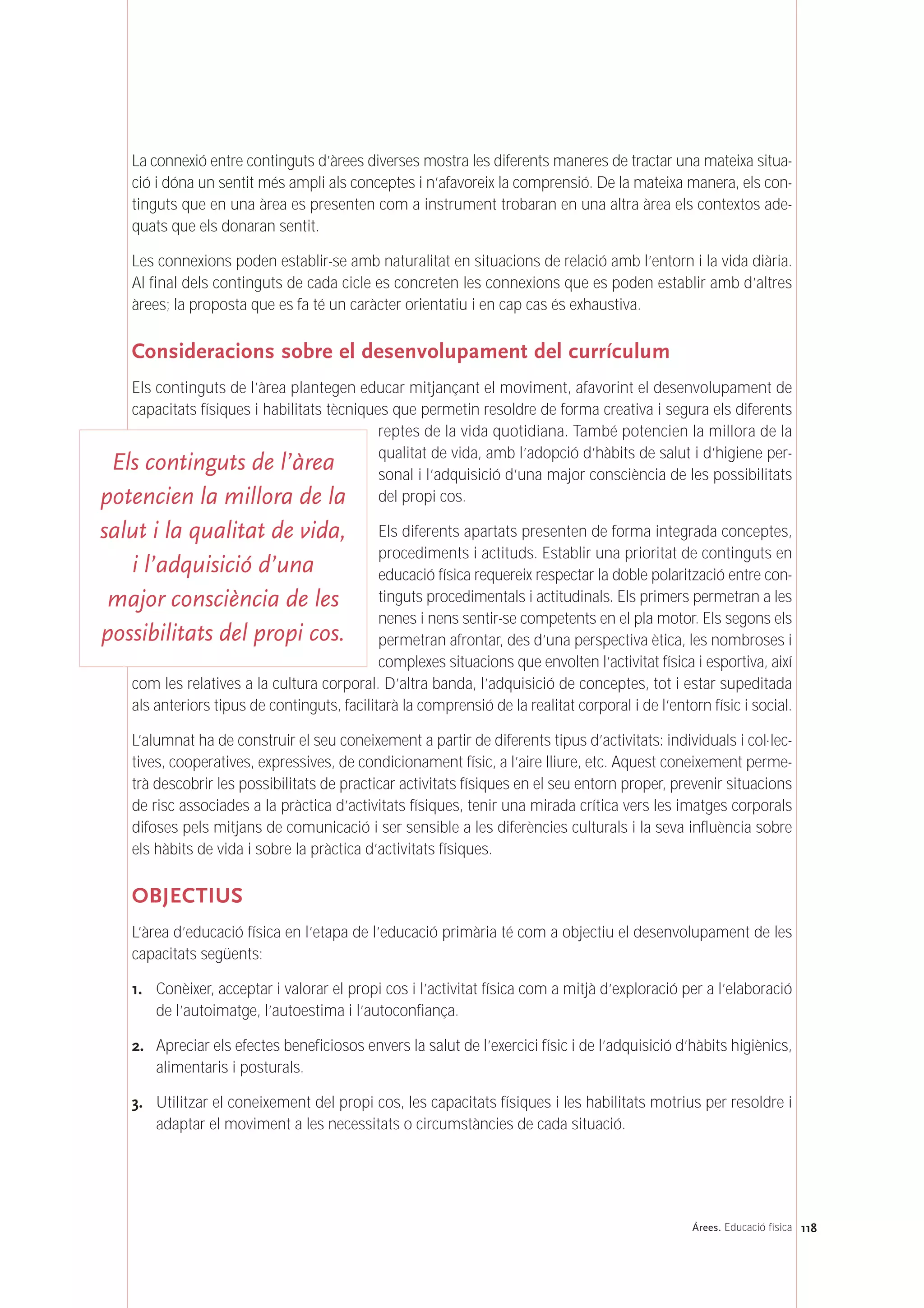 118Árees. Educació física
La connexió entre continguts d’àrees diverses mostra les diferents maneres de tractar una mateixa situa-
ció i dóna un sentit més ampli als conceptes i n’afavoreix la comprensió. De la mateixa manera, els con-
tinguts que en una àrea es presenten com a instrument trobaran en una altra àrea els contextos ade-
quats que els donaran sentit.
Les connexions poden establir-se amb naturalitat en situacions de relació amb l’entorn i la vida diària.
Al final dels continguts de cada cicle es concreten les connexions que es poden establir amb d’altres
àrees; la proposta que es fa té un caràcter orientatiu i en cap cas és exhaustiva.
Consideracions sobre el desenvolupament del currículum
Els continguts de l’àrea plantegen educar mitjançant el moviment, afavorint el desenvolupament de
capacitats físiques i habilitats tècniques que permetin resoldre de forma creativa i segura els diferents
reptes de la vida quotidiana. També potencien la millora de la
qualitat de vida, amb l’adopció d’hàbits de salut i d’higiene per-
sonal i l’adquisició d’una major consciència de les possibilitats
del propi cos.
Els diferents apartats presenten de forma integrada conceptes,
procediments i actituds. Establir una prioritat de continguts en
educació física requereix respectar la doble polarització entre con-
tinguts procedimentals i actitudinals. Els primers permetran a les
nenes i nens sentir-se competents en el pla motor. Els segons els
permetran afrontar, des d’una perspectiva ètica, les nombroses i
complexes situacions que envolten l’activitat física i esportiva, així
com les relatives a la cultura corporal. D’altra banda, l’adquisició de conceptes, tot i estar supeditada
als anteriors tipus de continguts, facilitarà la comprensió de la realitat corporal i de l’entorn físic i social.
L’alumnat ha de construir el seu coneixement a partir de diferents tipus d’activitats: individuals i col·lec-
tives, cooperatives, expressives, de condicionament físic, a l’aire lliure, etc. Aquest coneixement perme-
trà descobrir les possibilitats de practicar activitats físiques en el seu entorn proper, prevenir situacions
de risc associades a la pràctica d’activitats físiques, tenir una mirada crítica vers les imatges corporals
difoses pels mitjans de comunicació i ser sensible a les diferències culturals i la seva influència sobre
els hàbits de vida i sobre la pràctica d’activitats físiques.
OBJECTIUS
L’àrea d’educació física en l’etapa de l’educació primària té com a objectiu el desenvolupament de les
capacitats següents:
1. Conèixer, acceptar i valorar el propi cos i l’activitat física com a mitjà d’exploració per a l’elaboració
de l’autoimatge, l’autoestima i l’autoconfiança.
2. Apreciar els efectes beneficiosos envers la salut de l’exercici físic i de l’adquisició d’hàbits higiènics,
alimentaris i posturals.
3. Utilitzar el coneixement del propi cos, les capacitats físiques i les habilitats motrius per resoldre i
adaptar el moviment a les necessitats o circumstàncies de cada situació.
Els continguts de l’àrea
potencien la millora de la
salut i la qualitat de vida,
i l’adquisició d’una
major consciència de les
possibilitats del propi cos.
 