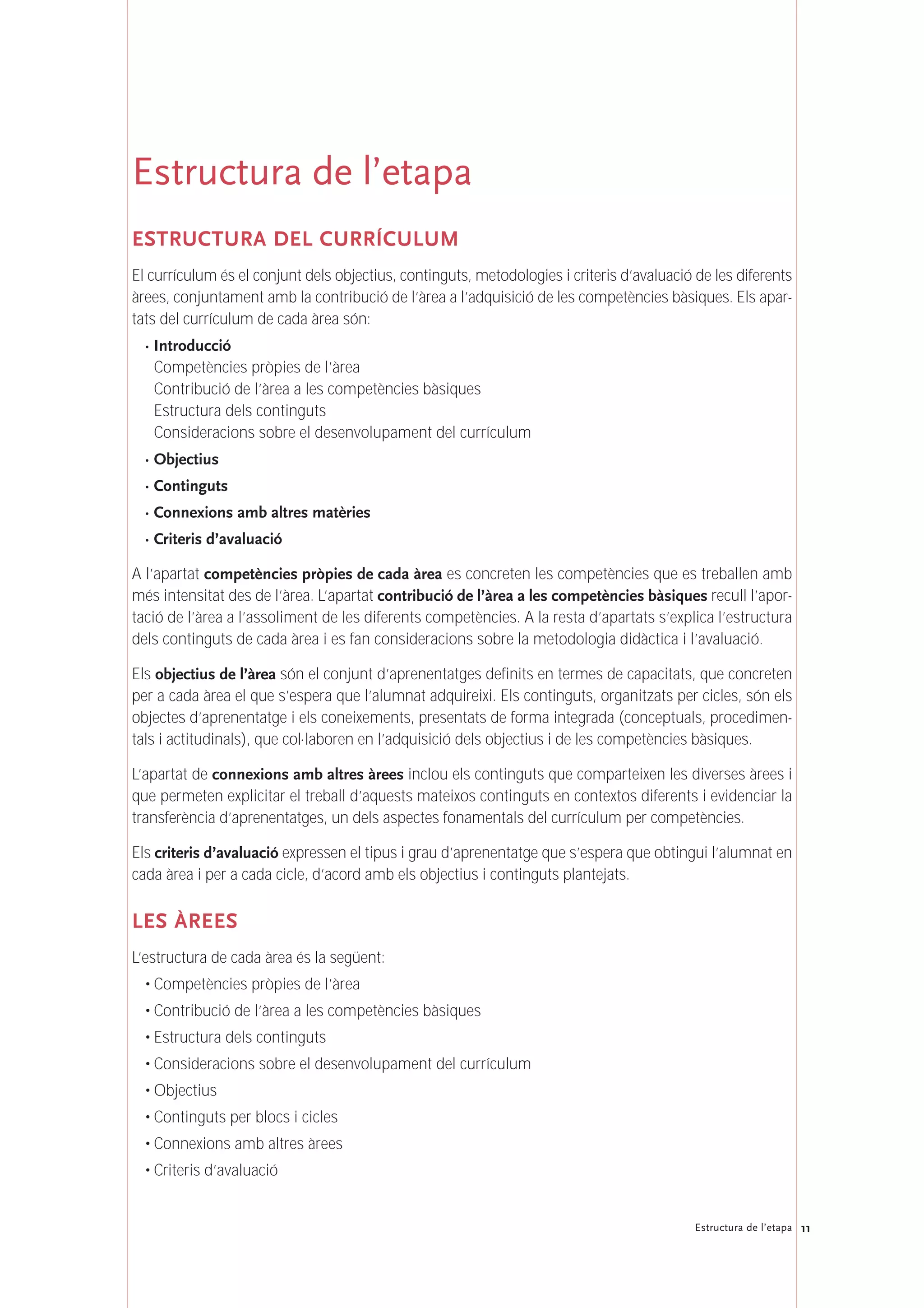 11Estructura de l’etapa
Estructura de l’etapa
ESTRUCTURA DEL CURRÍCULUM
El currículum és el conjunt dels objectius, continguts, metodologies i criteris d’avaluació de les diferents
àrees, conjuntament amb la contribució de l’àrea a l’adquisició de les competències bàsiques. Els apar-
tats del currículum de cada àrea són:
· Introducció
Competències pròpies de l’àrea
Contribució de l’àrea a les competències bàsiques
Estructura dels continguts
Consideracions sobre el desenvolupament del currículum
· Objectius
· Continguts
· Connexions amb altres matèries
· Criteris d’avaluació
A l’apartat competències pròpies de cada àrea es concreten les competències que es treballen amb
més intensitat des de l’àrea. L’apartat contribució de l’àrea a les competències bàsiques recull l’apor-
tació de l’àrea a l’assoliment de les diferents competències. A la resta d’apartats s’explica l’estructura
dels continguts de cada àrea i es fan consideracions sobre la metodologia didàctica i l’avaluació.
Els objectius de l’àrea són el conjunt d’aprenentatges definits en termes de capacitats, que concreten
per a cada àrea el que s’espera que l’alumnat adquireixi. Els continguts, organitzats per cicles, són els
objectes d’aprenentatge i els coneixements, presentats de forma integrada (conceptuals, procedimen-
tals i actitudinals), que col·laboren en l’adquisició dels objectius i de les competències bàsiques.
L’apartat de connexions amb altres àrees inclou els continguts que comparteixen les diverses àrees i
que permeten explicitar el treball d’aquests mateixos continguts en contextos diferents i evidenciar la
transferència d’aprenentatges, un dels aspectes fonamentals del currículum per competències.
Els criteris d’avaluació expressen el tipus i grau d’aprenentatge que s’espera que obtingui l’alumnat en
cada àrea i per a cada cicle, d’acord amb els objectius i continguts plantejats.
LES ÀREES
L’estructura de cada àrea és la següent:
• Competències pròpies de l’àrea
• Contribució de l’àrea a les competències bàsiques
• Estructura dels continguts
• Consideracions sobre el desenvolupament del currículum
• Objectius
• Continguts per blocs i cicles
• Connexions amb altres àrees
• Criteris d’avaluació
 