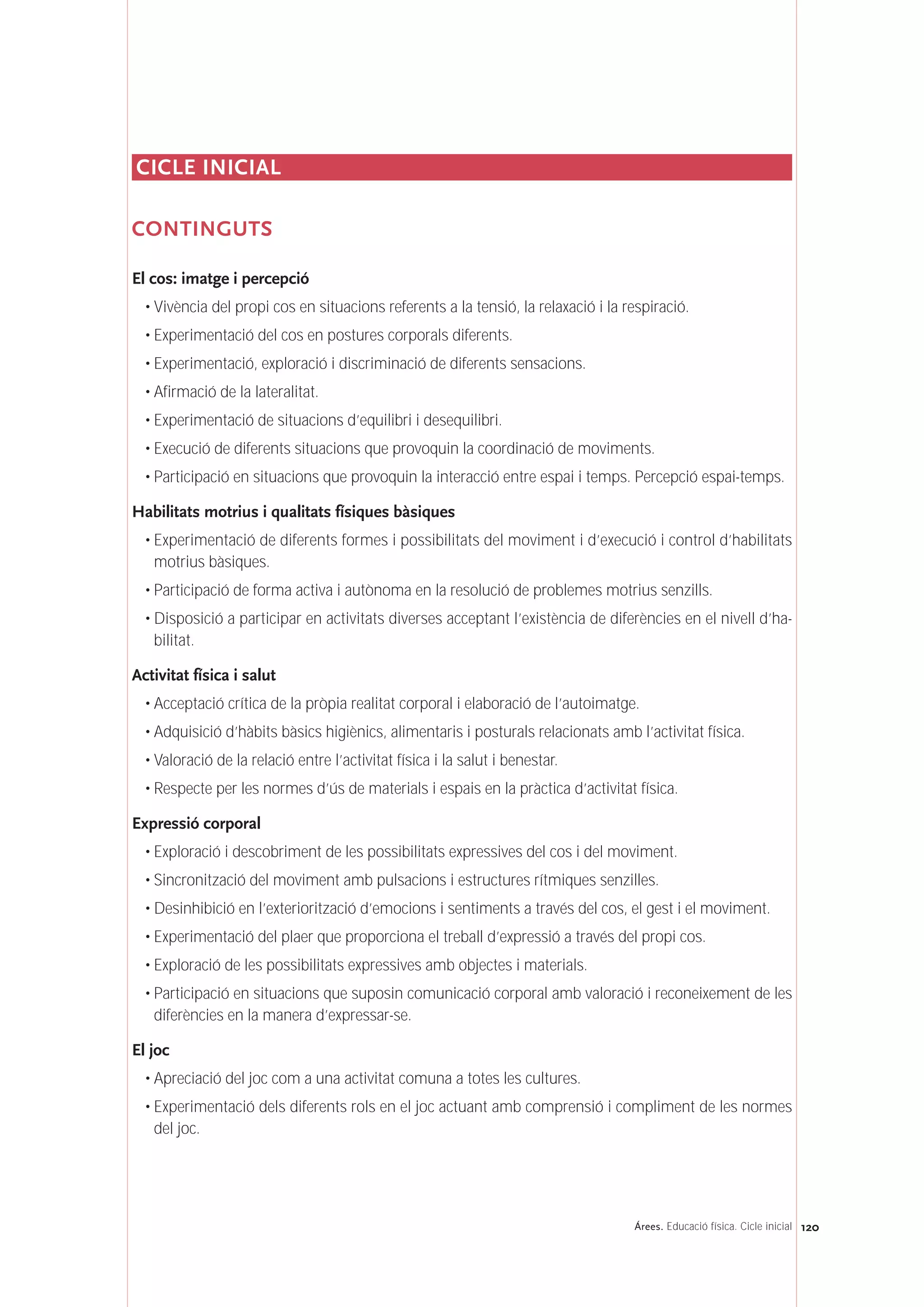120Árees. Educació física. Cicle inicial
CICLE INICIAL
CONTINGUTS
El cos: imatge i percepció
• Vivència del propi cos en situacions referents a la tensió, la relaxació i la respiració.
• Experimentació del cos en postures corporals diferents.
• Experimentació, exploració i discriminació de diferents sensacions.
• Afirmació de la lateralitat.
• Experimentació de situacions d’equilibri i desequilibri.
• Execució de diferents situacions que provoquin la coordinació de moviments.
• Participació en situacions que provoquin la interacció entre espai i temps. Percepció espai-temps.
Habilitats motrius i qualitats físiques bàsiques
• Experimentació de diferents formes i possibilitats del moviment i d’execució i control d’habilitats
motrius bàsiques.
• Participació de forma activa i autònoma en la resolució de problemes motrius senzills.
• Disposició a participar en activitats diverses acceptant l’existència de diferències en el nivell d’ha-
bilitat.
Activitat física i salut
• Acceptació crítica de la pròpia realitat corporal i elaboració de l’autoimatge.
• Adquisició d’hàbits bàsics higiènics, alimentaris i posturals relacionats amb l’activitat física.
• Valoració de la relació entre l’activitat física i la salut i benestar.
• Respecte per les normes d’ús de materials i espais en la pràctica d’activitat física.
Expressió corporal
• Exploració i descobriment de les possibilitats expressives del cos i del moviment.
• Sincronització del moviment amb pulsacions i estructures rítmiques senzilles.
• Desinhibició en l’exteriorització d’emocions i sentiments a través del cos, el gest i el moviment.
• Experimentació del plaer que proporciona el treball d’expressió a través del propi cos.
• Exploració de les possibilitats expressives amb objectes i materials.
• Participació en situacions que suposin comunicació corporal amb valoració i reconeixement de les
diferències en la manera d’expressar-se.
El joc
• Apreciació del joc com a una activitat comuna a totes les cultures.
• Experimentació dels diferents rols en el joc actuant amb comprensió i compliment de les normes
del joc.
 