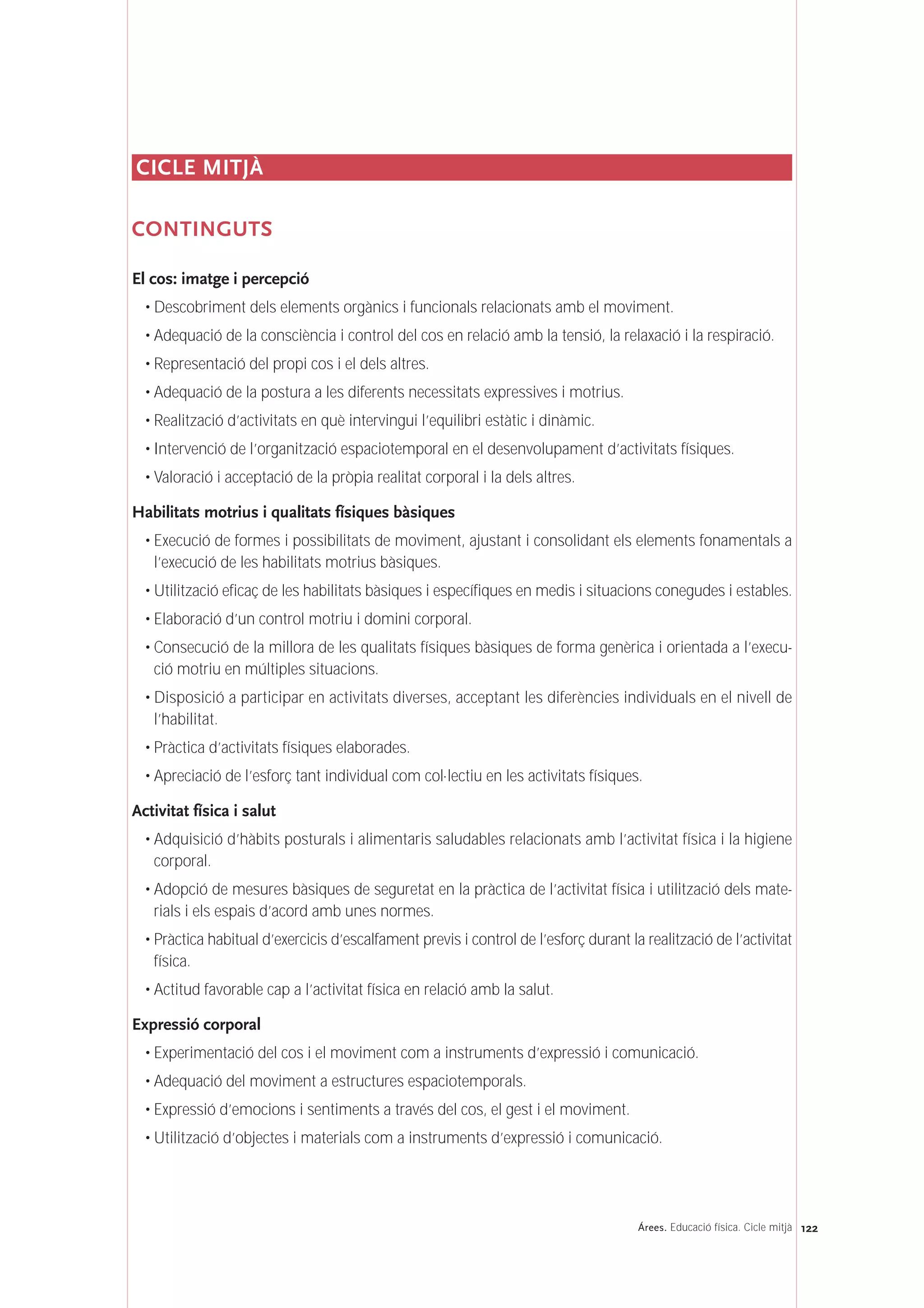 122Árees. Educació física. Cicle mitjà
CICLE MITJÀ
CONTINGUTS
El cos: imatge i percepció
• Descobriment dels elements orgànics i funcionals relacionats amb el moviment.
• Adequació de la consciència i control del cos en relació amb la tensió, la relaxació i la respiració.
• Representació del propi cos i el dels altres.
• Adequació de la postura a les diferents necessitats expressives i motrius.
• Realització d’activitats en què intervingui l’equilibri estàtic i dinàmic.
• Intervenció de l’organització espaciotemporal en el desenvolupament d’activitats físiques.
• Valoració i acceptació de la pròpia realitat corporal i la dels altres.
Habilitats motrius i qualitats físiques bàsiques
• Execució de formes i possibilitats de moviment, ajustant i consolidant els elements fonamentals a
l’execució de les habilitats motrius bàsiques.
• Utilització eficaç de les habilitats bàsiques i específiques en medis i situacions conegudes i estables.
• Elaboració d’un control motriu i domini corporal.
• Consecució de la millora de les qualitats físiques bàsiques de forma genèrica i orientada a l’execu-
ció motriu en múltiples situacions.
• Disposició a participar en activitats diverses, acceptant les diferències individuals en el nivell de
l’habilitat.
• Pràctica d’activitats físiques elaborades.
• Apreciació de l’esforç tant individual com col·lectiu en les activitats físiques.
Activitat física i salut
• Adquisició d’hàbits posturals i alimentaris saludables relacionats amb l’activitat física i la higiene
corporal.
• Adopció de mesures bàsiques de seguretat en la pràctica de l’activitat física i utilització dels mate-
rials i els espais d’acord amb unes normes.
• Pràctica habitual d’exercicis d’escalfament previs i control de l’esforç durant la realització de l’activitat
física.
• Actitud favorable cap a l’activitat física en relació amb la salut.
Expressió corporal
• Experimentació del cos i el moviment com a instruments d’expressió i comunicació.
• Adequació del moviment a estructures espaciotemporals.
• Expressió d’emocions i sentiments a través del cos, el gest i el moviment.
• Utilització d’objectes i materials com a instruments d’expressió i comunicació.
 