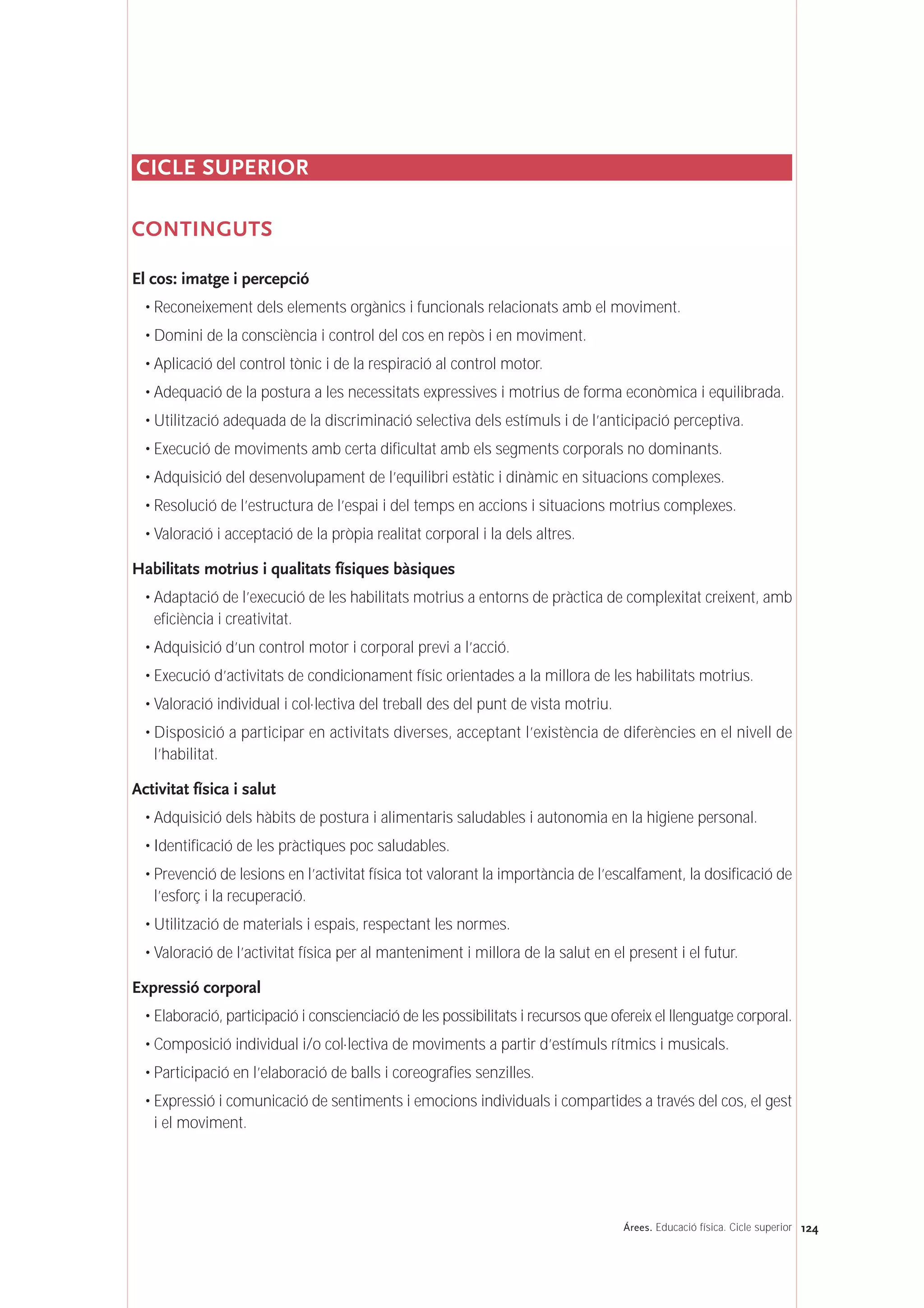 124Árees. Educació física. Cicle superior
CICLE SUPERIOR
CONTINGUTS
El cos: imatge i percepció
• Reconeixement dels elements orgànics i funcionals relacionats amb el moviment.
• Domini de la consciència i control del cos en repòs i en moviment.
• Aplicació del control tònic i de la respiració al control motor.
• Adequació de la postura a les necessitats expressives i motrius de forma econòmica i equilibrada.
• Utilització adequada de la discriminació selectiva dels estímuls i de l’anticipació perceptiva.
• Execució de moviments amb certa dificultat amb els segments corporals no dominants.
• Adquisició del desenvolupament de l’equilibri estàtic i dinàmic en situacions complexes.
• Resolució de l’estructura de l’espai i del temps en accions i situacions motrius complexes.
• Valoració i acceptació de la pròpia realitat corporal i la dels altres.
Habilitats motrius i qualitats físiques bàsiques
• Adaptació de l’execució de les habilitats motrius a entorns de pràctica de complexitat creixent, amb
eficiència i creativitat.
• Adquisició d’un control motor i corporal previ a l’acció.
• Execució d’activitats de condicionament físic orientades a la millora de les habilitats motrius.
• Valoració individual i col·lectiva del treball des del punt de vista motriu.
• Disposició a participar en activitats diverses, acceptant l’existència de diferències en el nivell de
l’habilitat.
Activitat física i salut
• Adquisició dels hàbits de postura i alimentaris saludables i autonomia en la higiene personal.
• Identificació de les pràctiques poc saludables.
• Prevenció de lesions en l’activitat física tot valorant la importància de l’escalfament, la dosificació de
l’esforç i la recuperació.
• Utilització de materials i espais, respectant les normes.
• Valoració de l’activitat física per al manteniment i millora de la salut en el present i el futur.
Expressió corporal
• Elaboració, participació i conscienciació de les possibilitats i recursos que ofereix el llenguatge corporal.
• Composició individual i/o col·lectiva de moviments a partir d’estímuls rítmics i musicals.
• Participació en l’elaboració de balls i coreografies senzilles.
• Expressió i comunicació de sentiments i emocions individuals i compartides a través del cos, el gest
i el moviment.
 
