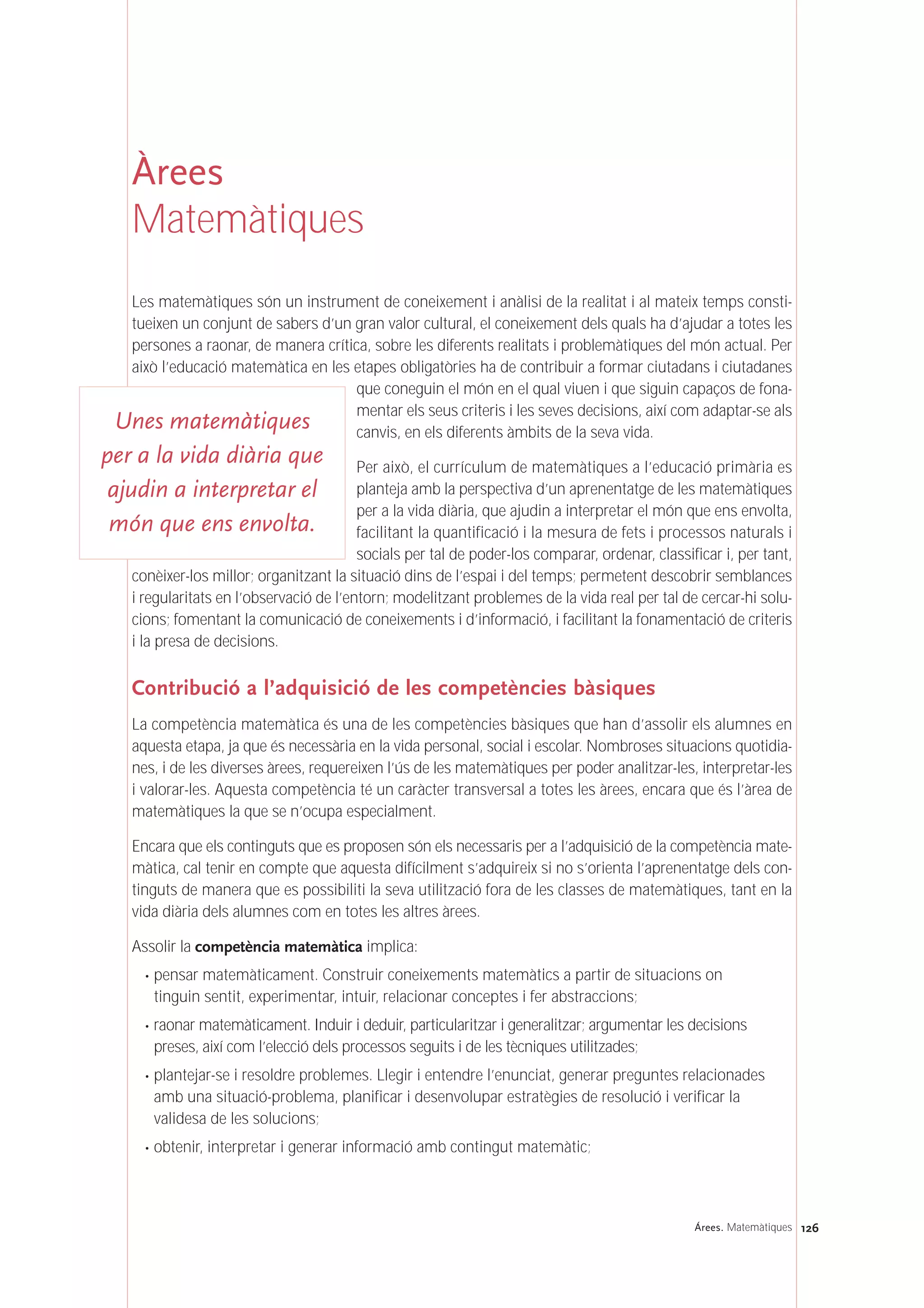 126Árees. Matemàtiques
Àrees
Matemàtiques
Les matemàtiques són un instrument de coneixement i anàlisi de la realitat i al mateix temps consti-
tueixen un conjunt de sabers d’un gran valor cultural, el coneixement dels quals ha d’ajudar a totes les
persones a raonar, de manera crítica, sobre les diferents realitats i problemàtiques del món actual. Per
això l’educació matemàtica en les etapes obligatòries ha de contribuir a formar ciutadans i ciutadanes
que coneguin el món en el qual viuen i que siguin capaços de fona-
mentar els seus criteris i les seves decisions, així com adaptar-se als
canvis, en els diferents àmbits de la seva vida.
Per això, el currículum de matemàtiques a l’educació primària es
planteja amb la perspectiva d’un aprenentatge de les matemàtiques
per a la vida diària, que ajudin a interpretar el món que ens envolta,
facilitant la quantificació i la mesura de fets i processos naturals i
socials per tal de poder-los comparar, ordenar, classificar i, per tant,
conèixer-los millor; organitzant la situació dins de l’espai i del temps; permetent descobrir semblances
i regularitats en l’observació de l’entorn; modelitzant problemes de la vida real per tal de cercar-hi solu-
cions; fomentant la comunicació de coneixements i d’informació, i facilitant la fonamentació de criteris
i la presa de decisions.
Contribució a l’adquisició de les competències bàsiques
La competència matemàtica és una de les competències bàsiques que han d’assolir els alumnes en
aquesta etapa, ja que és necessària en la vida personal, social i escolar. Nombroses situacions quotidia-
nes, i de les diverses àrees, requereixen l’ús de les matemàtiques per poder analitzar-les, interpretar-les
i valorar-les. Aquesta competència té un caràcter transversal a totes les àrees, encara que és l’àrea de
matemàtiques la que se n’ocupa especialment.
Encara que els continguts que es proposen són els necessaris per a l’adquisició de la competència mate-
màtica, cal tenir en compte que aquesta difícilment s’adquireix si no s’orienta l’aprenentatge dels con-
tinguts de manera que es possibiliti la seva utilització fora de les classes de matemàtiques, tant en la
vida diària dels alumnes com en totes les altres àrees.
Assolir la competència matemàtica implica:
· pensar matemàticament. Construir coneixements matemàtics a partir de situacions on
tinguin sentit, experimentar, intuir, relacionar conceptes i fer abstraccions;
· raonar matemàticament. Induir i deduir, particularitzar i generalitzar; argumentar les decisions
preses, així com l’elecció dels processos seguits i de les tècniques utilitzades;
· plantejar-se i resoldre problemes. Llegir i entendre l’enunciat, generar preguntes relacionades
amb una situació-problema, planificar i desenvolupar estratègies de resolució i verificar la
validesa de les solucions;
· obtenir, interpretar i generar informació amb contingut matemàtic;
Unes matemàtiques
per a la vida diària que
ajudin a interpretar el
món que ens envolta.
 