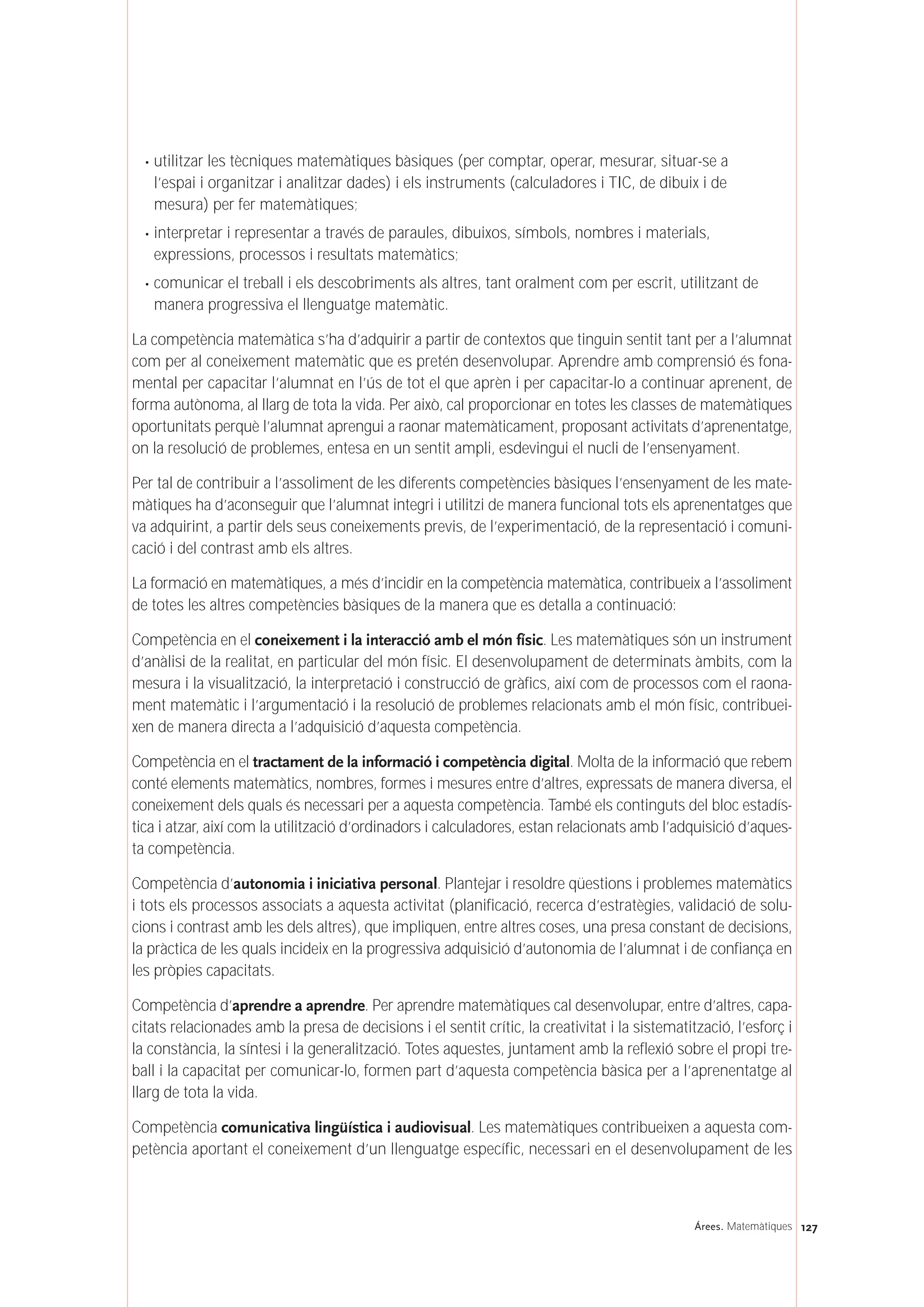 · utilitzar les tècniques matemàtiques bàsiques (per comptar, operar, mesurar, situar-se a
l’espai i organitzar i analitzar dades) i els instruments (calculadores i TIC, de dibuix i de
mesura) per fer matemàtiques;
· interpretar i representar a través de paraules, dibuixos, símbols, nombres i materials,
expressions, processos i resultats matemàtics;
· comunicar el treball i els descobriments als altres, tant oralment com per escrit, utilitzant de
manera progressiva el llenguatge matemàtic.
La competència matemàtica s’ha d’adquirir a partir de contextos que tinguin sentit tant per a l’alumnat
com per al coneixement matemàtic que es pretén desenvolupar. Aprendre amb comprensió és fona-
mental per capacitar l’alumnat en l’ús de tot el que aprèn i per capacitar-lo a continuar aprenent, de
forma autònoma, al llarg de tota la vida. Per això, cal proporcionar en totes les classes de matemàtiques
oportunitats perquè l’alumnat aprengui a raonar matemàticament, proposant activitats d’aprenentatge,
on la resolució de problemes, entesa en un sentit ampli, esdevingui el nucli de l’ensenyament.
Per tal de contribuir a l’assoliment de les diferents competències bàsiques l’ensenyament de les mate-
màtiques ha d’aconseguir que l’alumnat integri i utilitzi de manera funcional tots els aprenentatges que
va adquirint, a partir dels seus coneixements previs, de l’experimentació, de la representació i comuni-
cació i del contrast amb els altres.
La formació en matemàtiques, a més d’incidir en la competència matemàtica, contribueix a l’assoliment
de totes les altres competències bàsiques de la manera que es detalla a continuació:
Competència en el coneixement i la interacció amb el món físic. Les matemàtiques són un instrument
d’anàlisi de la realitat, en particular del món físic. El desenvolupament de determinats àmbits, com la
mesura i la visualització, la interpretació i construcció de gràfics, així com de processos com el raona-
ment matemàtic i l’argumentació i la resolució de problemes relacionats amb el món físic, contribuei-
xen de manera directa a l’adquisició d’aquesta competència.
Competència en el tractament de la informació i competència digital. Molta de la informació que rebem
conté elements matemàtics, nombres, formes i mesures entre d’altres, expressats de manera diversa, el
coneixement dels quals és necessari per a aquesta competència. També els continguts del bloc estadís-
tica i atzar, així com la utilització d’ordinadors i calculadores, estan relacionats amb l’adquisició d’aques-
ta competència.
Competència d’autonomia i iniciativa personal. Plantejar i resoldre qüestions i problemes matemàtics
i tots els processos associats a aquesta activitat (planificació, recerca d’estratègies, validació de solu-
cions i contrast amb les dels altres), que impliquen, entre altres coses, una presa constant de decisions,
la pràctica de les quals incideix en la progressiva adquisició d’autonomia de l’alumnat i de confiança en
les pròpies capacitats.
Competència d’aprendre a aprendre. Per aprendre matemàtiques cal desenvolupar, entre d’altres, capa-
citats relacionades amb la presa de decisions i el sentit crític, la creativitat i la sistematització, l’esforç i
la constància, la síntesi i la generalització. Totes aquestes, juntament amb la reflexió sobre el propi tre-
ball i la capacitat per comunicar-lo, formen part d’aquesta competència bàsica per a l’aprenentatge al
llarg de tota la vida.
Competència comunicativa lingüística i audiovisual. Les matemàtiques contribueixen a aquesta com-
petència aportant el coneixement d’un llenguatge específic, necessari en el desenvolupament de les
127Árees. Matemàtiques
 