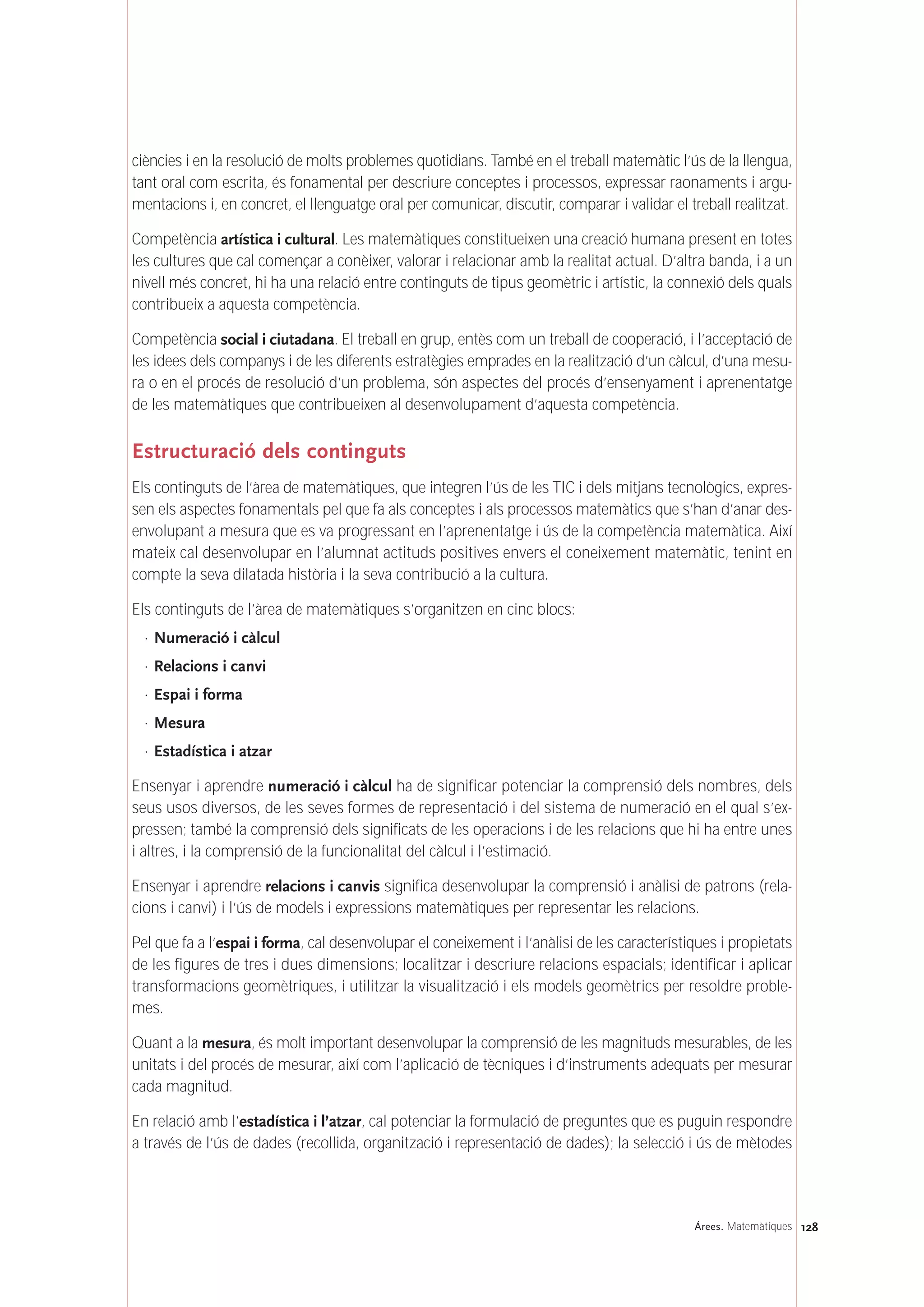 128Árees. Matemàtiques
ciències i en la resolució de molts problemes quotidians. També en el treball matemàtic l’ús de la llengua,
tant oral com escrita, és fonamental per descriure conceptes i processos, expressar raonaments i argu-
mentacions i, en concret, el llenguatge oral per comunicar, discutir, comparar i validar el treball realitzat.
Competència artística i cultural. Les matemàtiques constitueixen una creació humana present en totes
les cultures que cal començar a conèixer, valorar i relacionar amb la realitat actual. D’altra banda, i a un
nivell més concret, hi ha una relació entre continguts de tipus geomètric i artístic, la connexió dels quals
contribueix a aquesta competència.
Competència social i ciutadana. El treball en grup, entès com un treball de cooperació, i l’acceptació de
les idees dels companys i de les diferents estratègies emprades en la realització d’un càlcul, d’una mesu-
ra o en el procés de resolució d’un problema, són aspectes del procés d’ensenyament i aprenentatge
de les matemàtiques que contribueixen al desenvolupament d’aquesta competència.
Estructuració dels continguts
Els continguts de l’àrea de matemàtiques, que integren l’ús de les TIC i dels mitjans tecnològics, expres-
sen els aspectes fonamentals pel que fa als conceptes i als processos matemàtics que s’han d’anar des-
envolupant a mesura que es va progressant en l’aprenentatge i ús de la competència matemàtica. Així
mateix cal desenvolupar en l’alumnat actituds positives envers el coneixement matemàtic, tenint en
compte la seva dilatada història i la seva contribució a la cultura.
Els continguts de l’àrea de matemàtiques s’organitzen en cinc blocs:
· Numeració i càlcul
· Relacions i canvi
· Espai i forma
· Mesura
· Estadística i atzar
Ensenyar i aprendre numeració i càlcul ha de significar potenciar la comprensió dels nombres, dels
seus usos diversos, de les seves formes de representació i del sistema de numeració en el qual s’ex-
pressen; també la comprensió dels significats de les operacions i de les relacions que hi ha entre unes
i altres, i la comprensió de la funcionalitat del càlcul i l’estimació.
Ensenyar i aprendre relacions i canvis significa desenvolupar la comprensió i anàlisi de patrons (rela-
cions i canvi) i l’ús de models i expressions matemàtiques per representar les relacions.
Pel que fa a l’espai i forma, cal desenvolupar el coneixement i l’anàlisi de les característiques i propietats
de les figures de tres i dues dimensions; localitzar i descriure relacions espacials; identificar i aplicar
transformacions geomètriques, i utilitzar la visualització i els models geomètrics per resoldre proble-
mes.
Quant a la mesura, és molt important desenvolupar la comprensió de les magnituds mesurables, de les
unitats i del procés de mesurar, així com l’aplicació de tècniques i d’instruments adequats per mesurar
cada magnitud.
En relació amb l’estadística i l’atzar, cal potenciar la formulació de preguntes que es puguin respondre
a través de l’ús de dades (recollida, organització i representació de dades); la selecció i ús de mètodes
 