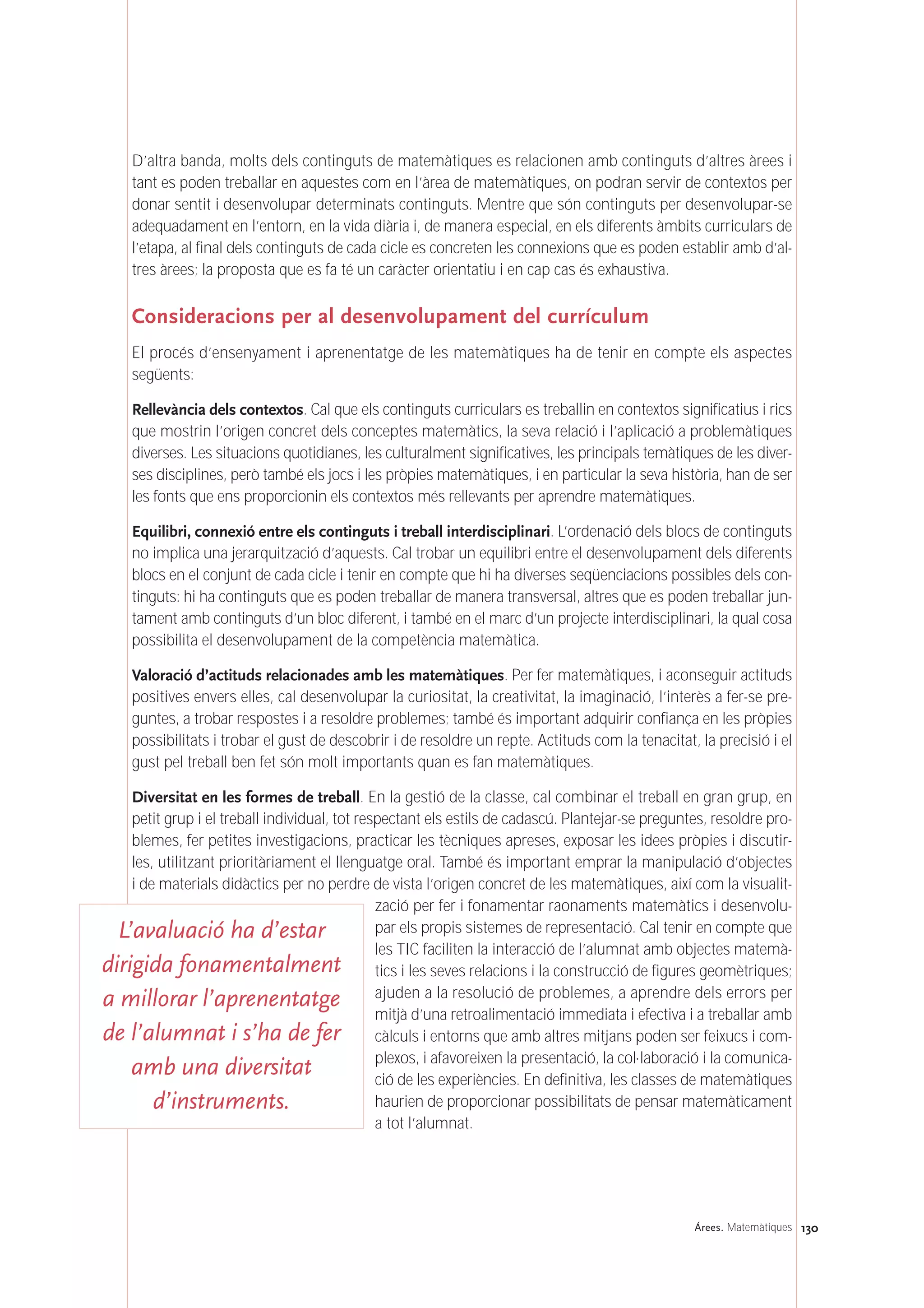 130Árees. Matemàtiques
D’altra banda, molts dels continguts de matemàtiques es relacionen amb continguts d’altres àrees i
tant es poden treballar en aquestes com en l’àrea de matemàtiques, on podran servir de contextos per
donar sentit i desenvolupar determinats continguts. Mentre que són continguts per desenvolupar-se
adequadament en l’entorn, en la vida diària i, de manera especial, en els diferents àmbits curriculars de
l’etapa, al final dels continguts de cada cicle es concreten les connexions que es poden establir amb d’al-
tres àrees; la proposta que es fa té un caràcter orientatiu i en cap cas és exhaustiva.
Consideracions per al desenvolupament del currículum
El procés d’ensenyament i aprenentatge de les matemàtiques ha de tenir en compte els aspectes
següents:
Rellevància dels contextos. Cal que els continguts curriculars es treballin en contextos significatius i rics
que mostrin l’origen concret dels conceptes matemàtics, la seva relació i l’aplicació a problemàtiques
diverses. Les situacions quotidianes, les culturalment significatives, les principals temàtiques de les diver-
ses disciplines, però també els jocs i les pròpies matemàtiques, i en particular la seva història, han de ser
les fonts que ens proporcionin els contextos més rellevants per aprendre matemàtiques.
Equilibri, connexió entre els continguts i treball interdisciplinari. L’ordenació dels blocs de continguts
no implica una jerarquització d’aquests. Cal trobar un equilibri entre el desenvolupament dels diferents
blocs en el conjunt de cada cicle i tenir en compte que hi ha diverses seqüenciacions possibles dels con-
tinguts: hi ha continguts que es poden treballar de manera transversal, altres que es poden treballar jun-
tament amb continguts d’un bloc diferent, i també en el marc d’un projecte interdisciplinari, la qual cosa
possibilita el desenvolupament de la competència matemàtica.
Valoració d’actituds relacionades amb les matemàtiques. Per fer matemàtiques, i aconseguir actituds
positives envers elles, cal desenvolupar la curiositat, la creativitat, la imaginació, l’interès a fer-se pre-
guntes, a trobar respostes i a resoldre problemes; també és important adquirir confiança en les pròpies
possibilitats i trobar el gust de descobrir i de resoldre un repte. Actituds com la tenacitat, la precisió i el
gust pel treball ben fet són molt importants quan es fan matemàtiques.
Diversitat en les formes de treball. En la gestió de la classe, cal combinar el treball en gran grup, en
petit grup i el treball individual, tot respectant els estils de cadascú. Plantejar-se preguntes, resoldre pro-
blemes, fer petites investigacions, practicar les tècniques apreses, exposar les idees pròpies i discutir-
les, utilitzant prioritàriament el llenguatge oral. També és important emprar la manipulació d’objectes
i de materials didàctics per no perdre de vista l’origen concret de les matemàtiques, així com la visualit-
zació per fer i fonamentar raonaments matemàtics i desenvolu-
par els propis sistemes de representació. Cal tenir en compte que
les TIC faciliten la interacció de l’alumnat amb objectes matemà-
tics i les seves relacions i la construcció de figures geomètriques;
ajuden a la resolució de problemes, a aprendre dels errors per
mitjà d’una retroalimentació immediata i efectiva i a treballar amb
càlculs i entorns que amb altres mitjans poden ser feixucs i com-
plexos, i afavoreixen la presentació, la col·laboració i la comunica-
ció de les experiències. En definitiva, les classes de matemàtiques
haurien de proporcionar possibilitats de pensar matemàticament
a tot l’alumnat.
L’avaluació ha d’estar
dirigida fonamentalment
a millorar l’aprenentatge
de l’alumnat i s’ha de fer
amb una diversitat
d’instruments.
 