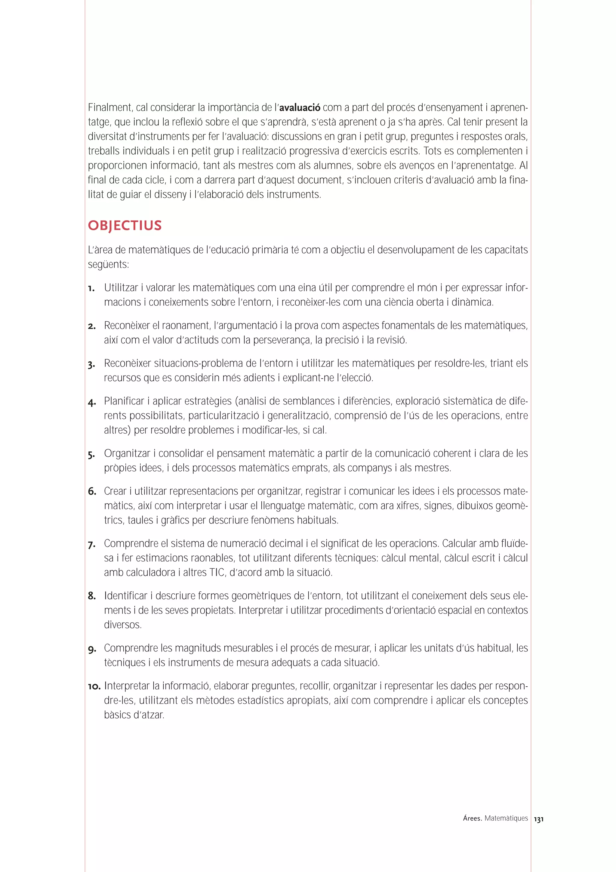 Finalment, cal considerar la importància de l’avaluació com a part del procés d’ensenyament i aprenen-
tatge, que inclou la reflexió sobre el que s’aprendrà, s’està aprenent o ja s’ha après. Cal tenir present la
diversitat d’instruments per fer l’avaluació: discussions en gran i petit grup, preguntes i respostes orals,
treballs individuals i en petit grup i realització progressiva d’exercicis escrits. Tots es complementen i
proporcionen informació, tant als mestres com als alumnes, sobre els avenços en l’aprenentatge. Al
final de cada cicle, i com a darrera part d’aquest document, s’inclouen criteris d’avaluació amb la fina-
litat de guiar el disseny i l’elaboració dels instruments.
OBJECTIUS
L’àrea de matemàtiques de l’educació primària té com a objectiu el desenvolupament de les capacitats
següents:
1. Utilitzar i valorar les matemàtiques com una eina útil per comprendre el món i per expressar infor-
macions i coneixements sobre l’entorn, i reconèixer-les com una ciència oberta i dinàmica.
2. Reconèixer el raonament, l’argumentació i la prova com aspectes fonamentals de les matemàtiques,
així com el valor d’actituds com la perseverança, la precisió i la revisió.
3. Reconèixer situacions-problema de l’entorn i utilitzar les matemàtiques per resoldre-les, triant els
recursos que es considerin més adients i explicant-ne l’elecció.
4. Planificar i aplicar estratègies (anàlisi de semblances i diferències, exploració sistemàtica de dife-
rents possibilitats, particularització i generalització, comprensió de l’ús de les operacions, entre
altres) per resoldre problemes i modificar-les, si cal.
5. Organitzar i consolidar el pensament matemàtic a partir de la comunicació coherent i clara de les
pròpies idees, i dels processos matemàtics emprats, als companys i als mestres.
6. Crear i utilitzar representacions per organitzar, registrar i comunicar les idees i els processos mate-
màtics, així com interpretar i usar el llenguatge matemàtic, com ara xifres, signes, dibuixos geomè-
trics, taules i gràfics per descriure fenòmens habituals.
7. Comprendre el sistema de numeració decimal i el significat de les operacions. Calcular amb fluïde-
sa i fer estimacions raonables, tot utilitzant diferents tècniques: càlcul mental, càlcul escrit i càlcul
amb calculadora i altres TIC, d’acord amb la situació.
8. Identificar i descriure formes geomètriques de l’entorn, tot utilitzant el coneixement dels seus ele-
ments i de les seves propietats. Interpretar i utilitzar procediments d’orientació espacial en contextos
diversos.
9. Comprendre les magnituds mesurables i el procés de mesurar, i aplicar les unitats d’ús habitual, les
tècniques i els instruments de mesura adequats a cada situació.
10. Interpretar la informació, elaborar preguntes, recollir, organitzar i representar les dades per respon-
dre-les, utilitzant els mètodes estadístics apropiats, així com comprendre i aplicar els conceptes
bàsics d’atzar.
131Árees. Matemàtiques
 