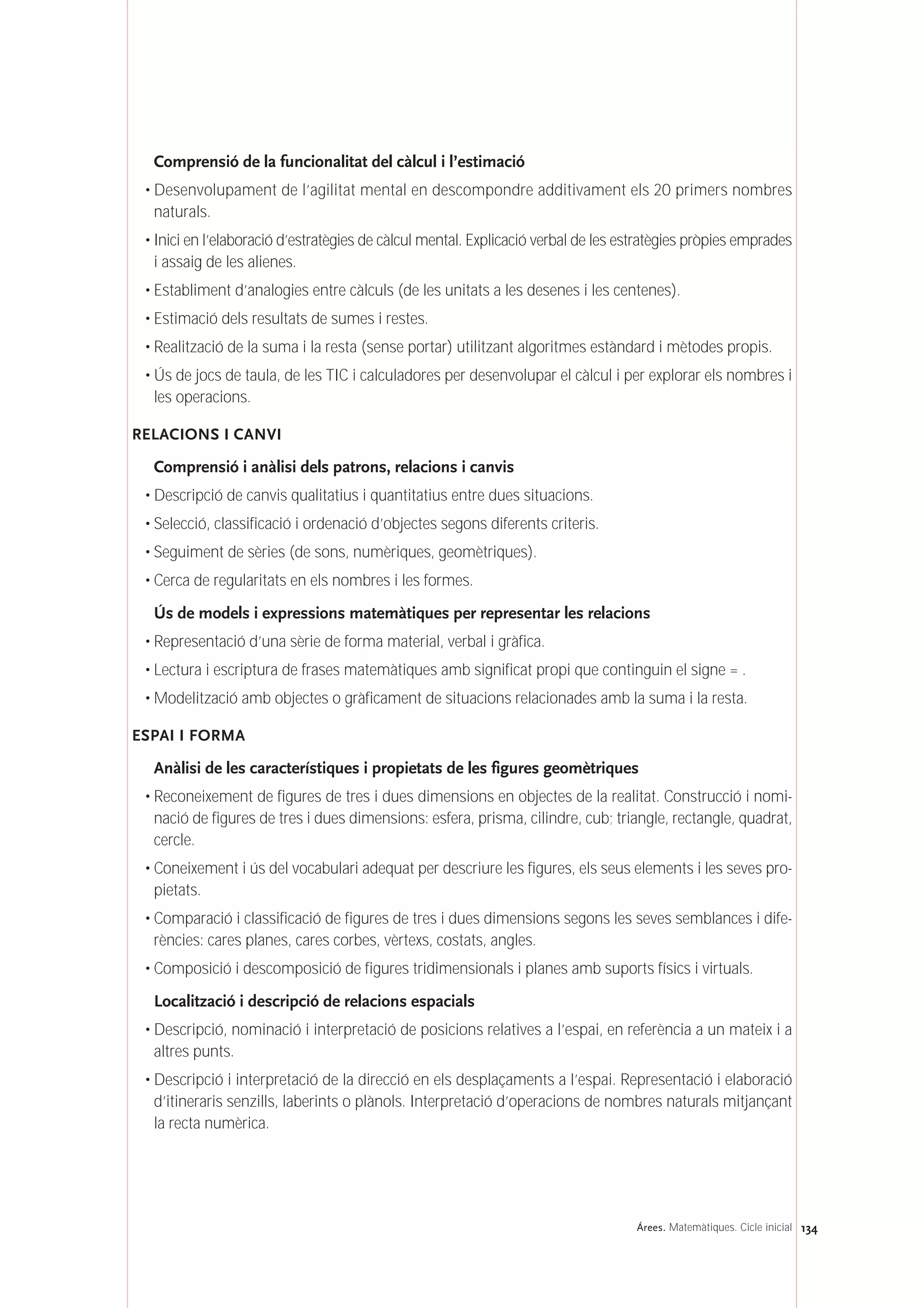 134Árees. Matemàtiques. Cicle inicial
Comprensió de la funcionalitat del càlcul i l’estimació
• Desenvolupament de l’agilitat mental en descompondre additivament els 20 primers nombres
naturals.
• Inici en l’elaboració d’estratègies de càlcul mental. Explicació verbal de les estratègies pròpies emprades
i assaig de les alienes.
• Establiment d’analogies entre càlculs (de les unitats a les desenes i les centenes).
• Estimació dels resultats de sumes i restes.
• Realització de la suma i la resta (sense portar) utilitzant algoritmes estàndard i mètodes propis.
• Ús de jocs de taula, de les TIC i calculadores per desenvolupar el càlcul i per explorar els nombres i
les operacions.
RELACIONS I CANVI
Comprensió i anàlisi dels patrons, relacions i canvis
• Descripció de canvis qualitatius i quantitatius entre dues situacions.
• Selecció, classificació i ordenació d’objectes segons diferents criteris.
• Seguiment de sèries (de sons, numèriques, geomètriques).
• Cerca de regularitats en els nombres i les formes.
Ús de models i expressions matemàtiques per representar les relacions
• Representació d’una sèrie de forma material, verbal i gràfica.
• Lectura i escriptura de frases matemàtiques amb significat propi que continguin el signe = .
• Modelització amb objectes o gràficament de situacions relacionades amb la suma i la resta.
ESPAI I FORMA
Anàlisi de les característiques i propietats de les figures geomètriques
• Reconeixement de figures de tres i dues dimensions en objectes de la realitat. Construcció i nomi-
nació de figures de tres i dues dimensions: esfera, prisma, cilindre, cub; triangle, rectangle, quadrat,
cercle.
• Coneixement i ús del vocabulari adequat per descriure les figures, els seus elements i les seves pro-
pietats.
• Comparació i classificació de figures de tres i dues dimensions segons les seves semblances i dife-
rències: cares planes, cares corbes, vèrtexs, costats, angles.
• Composició i descomposició de figures tridimensionals i planes amb suports físics i virtuals.
Localització i descripció de relacions espacials
• Descripció, nominació i interpretació de posicions relatives a l’espai, en referència a un mateix i a
altres punts.
• Descripció i interpretació de la direcció en els desplaçaments a l’espai. Representació i elaboració
d’itineraris senzills, laberints o plànols. Interpretació d’operacions de nombres naturals mitjançant
la recta numèrica.
 
