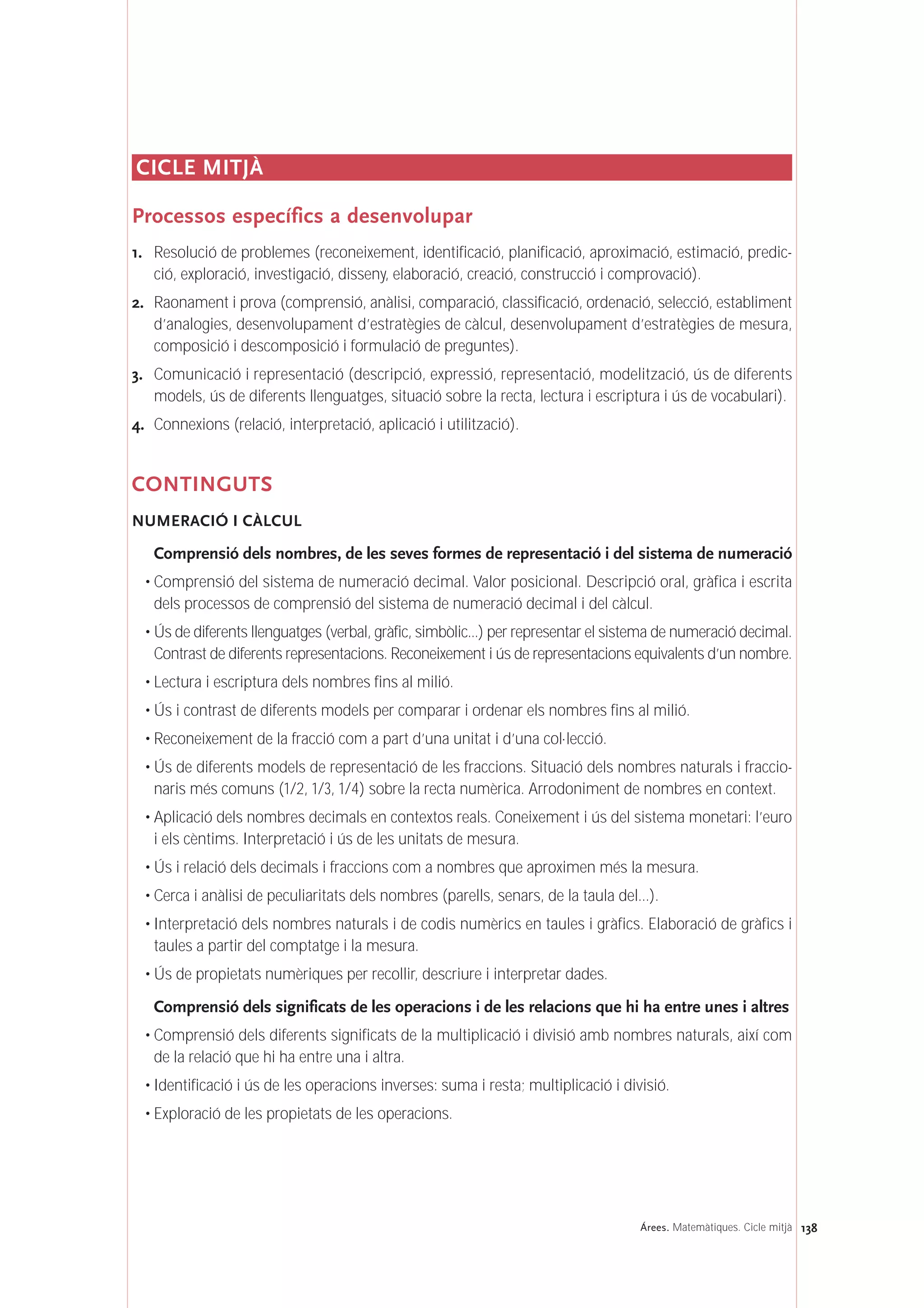 138Árees. Matemàtiques. Cicle mitjà
CICLE MITJÀ
Processos específics a desenvolupar
1. Resolució de problemes (reconeixement, identificació, planificació, aproximació, estimació, predic-
ció, exploració, investigació, disseny, elaboració, creació, construcció i comprovació).
2. Raonament i prova (comprensió, anàlisi, comparació, classificació, ordenació, selecció, establiment
d’analogies, desenvolupament d’estratègies de càlcul, desenvolupament d’estratègies de mesura,
composició i descomposició i formulació de preguntes).
3. Comunicació i representació (descripció, expressió, representació, modelització, ús de diferents
models, ús de diferents llenguatges, situació sobre la recta, lectura i escriptura i ús de vocabulari).
4. Connexions (relació, interpretació, aplicació i utilització).
CONTINGUTS
NUMERACIÓ I CÀLCUL
Comprensió dels nombres, de les seves formes de representació i del sistema de numeració
• Comprensió del sistema de numeració decimal. Valor posicional. Descripció oral, gràfica i escrita
dels processos de comprensió del sistema de numeració decimal i del càlcul.
• Ús de diferents llenguatges (verbal, gràfic, simbòlic...) per representar el sistema de numeració decimal.
Contrast de diferents representacions. Reconeixement i ús de representacions equivalents d’un nombre.
• Lectura i escriptura dels nombres fins al milió.
• Ús i contrast de diferents models per comparar i ordenar els nombres fins al milió.
• Reconeixement de la fracció com a part d’una unitat i d’una col·lecció.
• Ús de diferents models de representació de les fraccions. Situació dels nombres naturals i fraccio-
naris més comuns (1/2, 1/3, 1/4) sobre la recta numèrica. Arrodoniment de nombres en context.
• Aplicació dels nombres decimals en contextos reals. Coneixement i ús del sistema monetari: l’euro
i els cèntims. Interpretació i ús de les unitats de mesura.
• Ús i relació dels decimals i fraccions com a nombres que aproximen més la mesura.
• Cerca i anàlisi de peculiaritats dels nombres (parells, senars, de la taula del...).
• Interpretació dels nombres naturals i de codis numèrics en taules i gràfics. Elaboració de gràfics i
taules a partir del comptatge i la mesura.
• Ús de propietats numèriques per recollir, descriure i interpretar dades.
Comprensió dels significats de les operacions i de les relacions que hi ha entre unes i altres
• Comprensió dels diferents significats de la multiplicació i divisió amb nombres naturals, així com
de la relació que hi ha entre una i altra.
• Identificació i ús de les operacions inverses: suma i resta; multiplicació i divisió.
• Exploració de les propietats de les operacions.
 