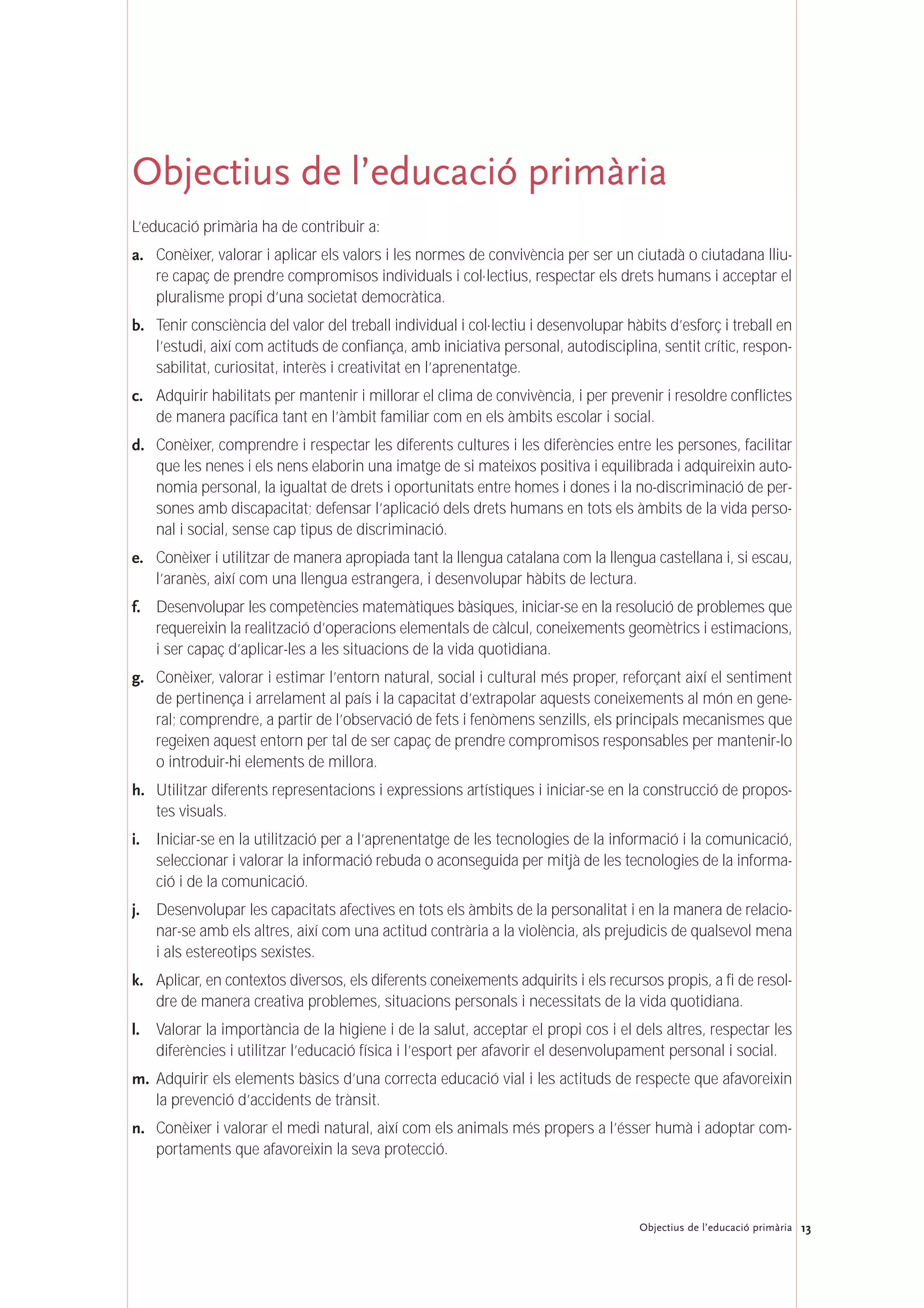 13Objectius de l’educació primària
Objectius de l’educació primària
L’educació primària ha de contribuir a:
a. Conèixer, valorar i aplicar els valors i les normes de convivència per ser un ciutadà o ciutadana lliu-
re capaç de prendre compromisos individuals i col·lectius, respectar els drets humans i acceptar el
pluralisme propi d’una societat democràtica.
b. Tenir consciència del valor del treball individual i col·lectiu i desenvolupar hàbits d’esforç i treball en
l’estudi, així com actituds de confiança, amb iniciativa personal, autodisciplina, sentit crític, respon-
sabilitat, curiositat, interès i creativitat en l’aprenentatge.
c. Adquirir habilitats per mantenir i millorar el clima de convivència, i per prevenir i resoldre conflictes
de manera pacífica tant en l’àmbit familiar com en els àmbits escolar i social.
d. Conèixer, comprendre i respectar les diferents cultures i les diferències entre les persones, facilitar
que les nenes i els nens elaborin una imatge de si mateixos positiva i equilibrada i adquireixin auto-
nomia personal, la igualtat de drets i oportunitats entre homes i dones i la no-discriminació de per-
sones amb discapacitat; defensar l’aplicació dels drets humans en tots els àmbits de la vida perso-
nal i social, sense cap tipus de discriminació.
e. Conèixer i utilitzar de manera apropiada tant la llengua catalana com la llengua castellana i, si escau,
l’aranès, així com una llengua estrangera, i desenvolupar hàbits de lectura.
f. Desenvolupar les competències matemàtiques bàsiques, iniciar-se en la resolució de problemes que
requereixin la realització d’operacions elementals de càlcul, coneixements geomètrics i estimacions,
i ser capaç d’aplicar-les a les situacions de la vida quotidiana.
g. Conèixer, valorar i estimar l’entorn natural, social i cultural més proper, reforçant així el sentiment
de pertinença i arrelament al país i la capacitat d’extrapolar aquests coneixements al món en gene-
ral; comprendre, a partir de l’observació de fets i fenòmens senzills, els principals mecanismes que
regeixen aquest entorn per tal de ser capaç de prendre compromisos responsables per mantenir-lo
o introduir-hi elements de millora.
h. Utilitzar diferents representacions i expressions artístiques i iniciar-se en la construcció de propos-
tes visuals.
i. Iniciar-se en la utilització per a l’aprenentatge de les tecnologies de la informació i la comunicació,
seleccionar i valorar la informació rebuda o aconseguida per mitjà de les tecnologies de la informa-
ció i de la comunicació.
j. Desenvolupar les capacitats afectives en tots els àmbits de la personalitat i en la manera de relacio-
nar-se amb els altres, així com una actitud contrària a la violència, als prejudicis de qualsevol mena
i als estereotips sexistes.
k. Aplicar, en contextos diversos, els diferents coneixements adquirits i els recursos propis, a fi de resol-
dre de manera creativa problemes, situacions personals i necessitats de la vida quotidiana.
l. Valorar la importància de la higiene i de la salut, acceptar el propi cos i el dels altres, respectar les
diferències i utilitzar l’educació física i l’esport per afavorir el desenvolupament personal i social.
m. Adquirir els elements bàsics d’una correcta educació vial i les actituds de respecte que afavoreixin
la prevenció d’accidents de trànsit.
n. Conèixer i valorar el medi natural, així com els animals més propers a l’ésser humà i adoptar com-
portaments que afavoreixin la seva protecció.
 