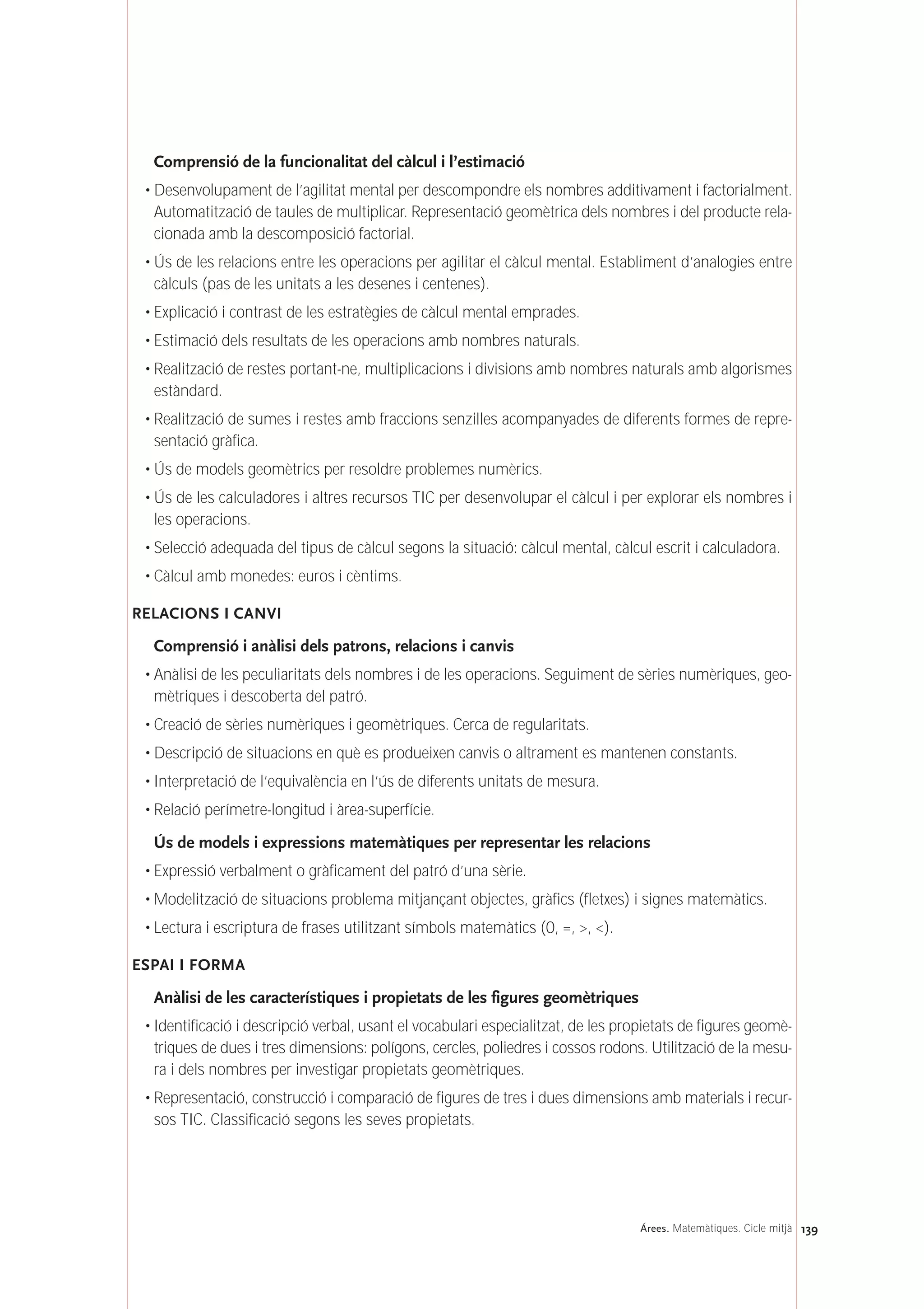 Comprensió de la funcionalitat del càlcul i l’estimació
• Desenvolupament de l’agilitat mental per descompondre els nombres additivament i factorialment.
Automatització de taules de multiplicar. Representació geomètrica dels nombres i del producte rela-
cionada amb la descomposició factorial.
• Ús de les relacions entre les operacions per agilitar el càlcul mental. Establiment d’analogies entre
càlculs (pas de les unitats a les desenes i centenes).
• Explicació i contrast de les estratègies de càlcul mental emprades.
• Estimació dels resultats de les operacions amb nombres naturals.
• Realització de restes portant-ne, multiplicacions i divisions amb nombres naturals amb algorismes
estàndard.
• Realització de sumes i restes amb fraccions senzilles acompanyades de diferents formes de repre-
sentació gràfica.
• Ús de models geomètrics per resoldre problemes numèrics.
• Ús de les calculadores i altres recursos TIC per desenvolupar el càlcul i per explorar els nombres i
les operacions.
• Selecció adequada del tipus de càlcul segons la situació: càlcul mental, càlcul escrit i calculadora.
• Càlcul amb monedes: euros i cèntims.
RELACIONS I CANVI
Comprensió i anàlisi dels patrons, relacions i canvis
• Anàlisi de les peculiaritats dels nombres i de les operacions. Seguiment de sèries numèriques, geo-
mètriques i descoberta del patró.
• Creació de sèries numèriques i geomètriques. Cerca de regularitats.
• Descripció de situacions en què es produeixen canvis o altrament es mantenen constants.
• Interpretació de l’equivalència en l’ús de diferents unitats de mesura.
• Relació perímetre-longitud i àrea-superfície.
Ús de models i expressions matemàtiques per representar les relacions
• Expressió verbalment o gràficament del patró d’una sèrie.
• Modelització de situacions problema mitjançant objectes, gràfics (fletxes) i signes matemàtics.
• Lectura i escriptura de frases utilitzant símbols matemàtics (0, =, >, <).
ESPAI I FORMA
Anàlisi de les característiques i propietats de les figures geomètriques
• Identificació i descripció verbal, usant el vocabulari especialitzat, de les propietats de figures geomè-
triques de dues i tres dimensions: polígons, cercles, poliedres i cossos rodons. Utilització de la mesu-
ra i dels nombres per investigar propietats geomètriques.
• Representació, construcció i comparació de figures de tres i dues dimensions amb materials i recur-
sos TIC. Classificació segons les seves propietats.
139Árees. Matemàtiques. Cicle mitjà
 