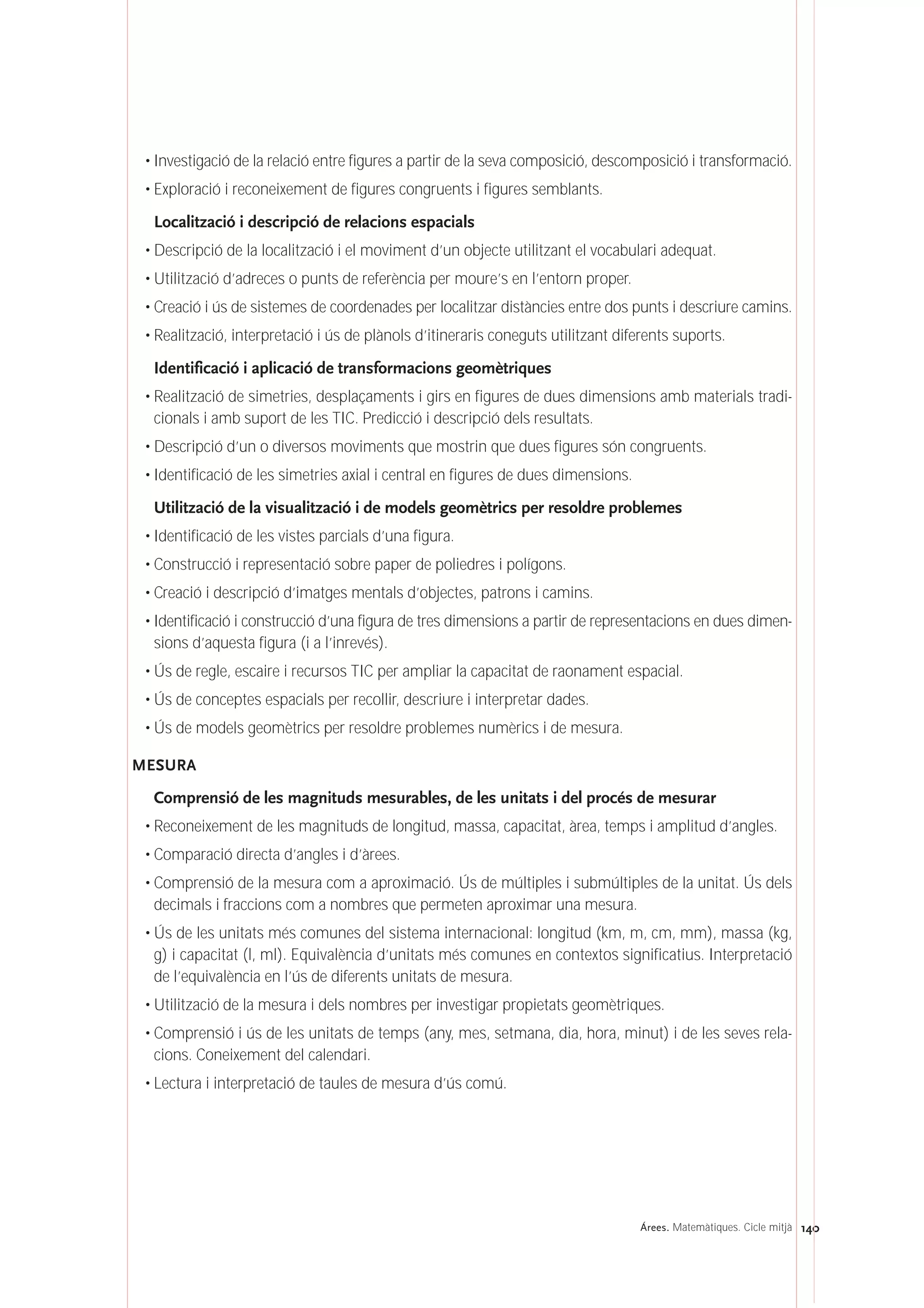 140Árees. Matemàtiques. Cicle mitjà
• Investigació de la relació entre figures a partir de la seva composició, descomposició i transformació.
• Exploració i reconeixement de figures congruents i figures semblants.
Localització i descripció de relacions espacials
• Descripció de la localització i el moviment d’un objecte utilitzant el vocabulari adequat.
• Utilització d’adreces o punts de referència per moure’s en l’entorn proper.
• Creació i ús de sistemes de coordenades per localitzar distàncies entre dos punts i descriure camins.
• Realització, interpretació i ús de plànols d’itineraris coneguts utilitzant diferents suports.
Identificació i aplicació de transformacions geomètriques
• Realització de simetries, desplaçaments i girs en figures de dues dimensions amb materials tradi-
cionals i amb suport de les TIC. Predicció i descripció dels resultats.
• Descripció d’un o diversos moviments que mostrin que dues figures són congruents.
• Identificació de les simetries axial i central en figures de dues dimensions.
Utilització de la visualització i de models geomètrics per resoldre problemes
• Identificació de les vistes parcials d’una figura.
• Construcció i representació sobre paper de poliedres i polígons.
• Creació i descripció d’imatges mentals d’objectes, patrons i camins.
• Identificació i construcció d’una figura de tres dimensions a partir de representacions en dues dimen-
sions d’aquesta figura (i a l’inrevés).
• Ús de regle, escaire i recursos TIC per ampliar la capacitat de raonament espacial.
• Ús de conceptes espacials per recollir, descriure i interpretar dades.
• Ús de models geomètrics per resoldre problemes numèrics i de mesura.
MESURA
Comprensió de les magnituds mesurables, de les unitats i del procés de mesurar
• Reconeixement de les magnituds de longitud, massa, capacitat, àrea, temps i amplitud d’angles.
• Comparació directa d’angles i d’àrees.
• Comprensió de la mesura com a aproximació. Ús de múltiples i submúltiples de la unitat. Ús dels
decimals i fraccions com a nombres que permeten aproximar una mesura.
• Ús de les unitats més comunes del sistema internacional: longitud (km, m, cm, mm), massa (kg,
g) i capacitat (l, ml). Equivalència d’unitats més comunes en contextos significatius. Interpretació
de l’equivalència en l’ús de diferents unitats de mesura.
• Utilització de la mesura i dels nombres per investigar propietats geomètriques.
• Comprensió i ús de les unitats de temps (any, mes, setmana, dia, hora, minut) i de les seves rela-
cions. Coneixement del calendari.
• Lectura i interpretació de taules de mesura d’ús comú.
 