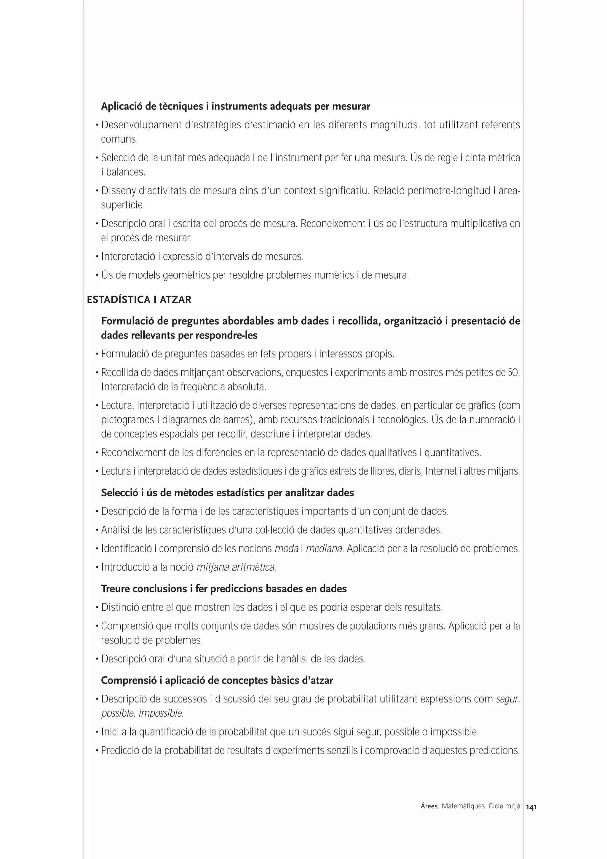 Aplicació de tècniques i instruments adequats per mesurar
• Desenvolupament d’estratègies d’estimació en les diferents magnituds, tot utilitzant referents
comuns.
• Selecció de la unitat més adequada i de l’instrument per fer una mesura. Ús de regle i cinta mètrica
i balances.
• Disseny d’activitats de mesura dins d’un context significatiu. Relació perímetre-longitud i àrea-
superfície.
• Descripció oral i escrita del procés de mesura. Reconeixement i ús de l’estructura multiplicativa en
el procés de mesurar.
• Interpretació i expressió d’intervals de mesures.
• Ús de models geomètrics per resoldre problemes numèrics i de mesura.
ESTADÍSTICA I ATZAR
Formulació de preguntes abordables amb dades i recollida, organització i presentació de
dades rellevants per respondre-les
• Formulació de preguntes basades en fets propers i interessos propis.
• Recollida de dades mitjançant observacions, enquestes i experiments amb mostres més petites de 50.
Interpretació de la freqüència absoluta.
• Lectura, interpretació i utilització de diverses representacions de dades, en particular de gràfics (com
pictogrames i diagrames de barres), amb recursos tradicionals i tecnològics. Ús de la numeració i
de conceptes espacials per recollir, descriure i interpretar dades.
• Reconeixement de les diferències en la representació de dades qualitatives i quantitatives.
• Lectura i interpretació de dades estadístiques i de gràfics extrets de llibres, diaris, Internet i altres mitjans.
Selecció i ús de mètodes estadístics per analitzar dades
• Descripció de la forma i de les característiques importants d’un conjunt de dades.
• Anàlisi de les característiques d’una col·lecció de dades quantitatives ordenades.
• Identificació i comprensió de les nocions moda i mediana. Aplicació per a la resolució de problemes.
• Introducció a la noció mitjana aritmètica.
Treure conclusions i fer prediccions basades en dades
• Distinció entre el que mostren les dades i el que es podria esperar dels resultats.
• Comprensió que molts conjunts de dades són mostres de poblacions més grans. Aplicació per a la
resolució de problemes.
• Descripció oral d’una situació a partir de l’anàlisi de les dades.
Comprensió i aplicació de conceptes bàsics d’atzar
• Descripció de successos i discussió del seu grau de probabilitat utilitzant expressions com segur,
possible, impossible.
• Inici a la quantificació de la probabilitat que un succés sigui segur, possible o impossible.
• Predicció de la probabilitat de resultats d’experiments senzills i comprovació d’aquestes prediccions.
141Árees. Matemàtiques. Cicle mitjà
 