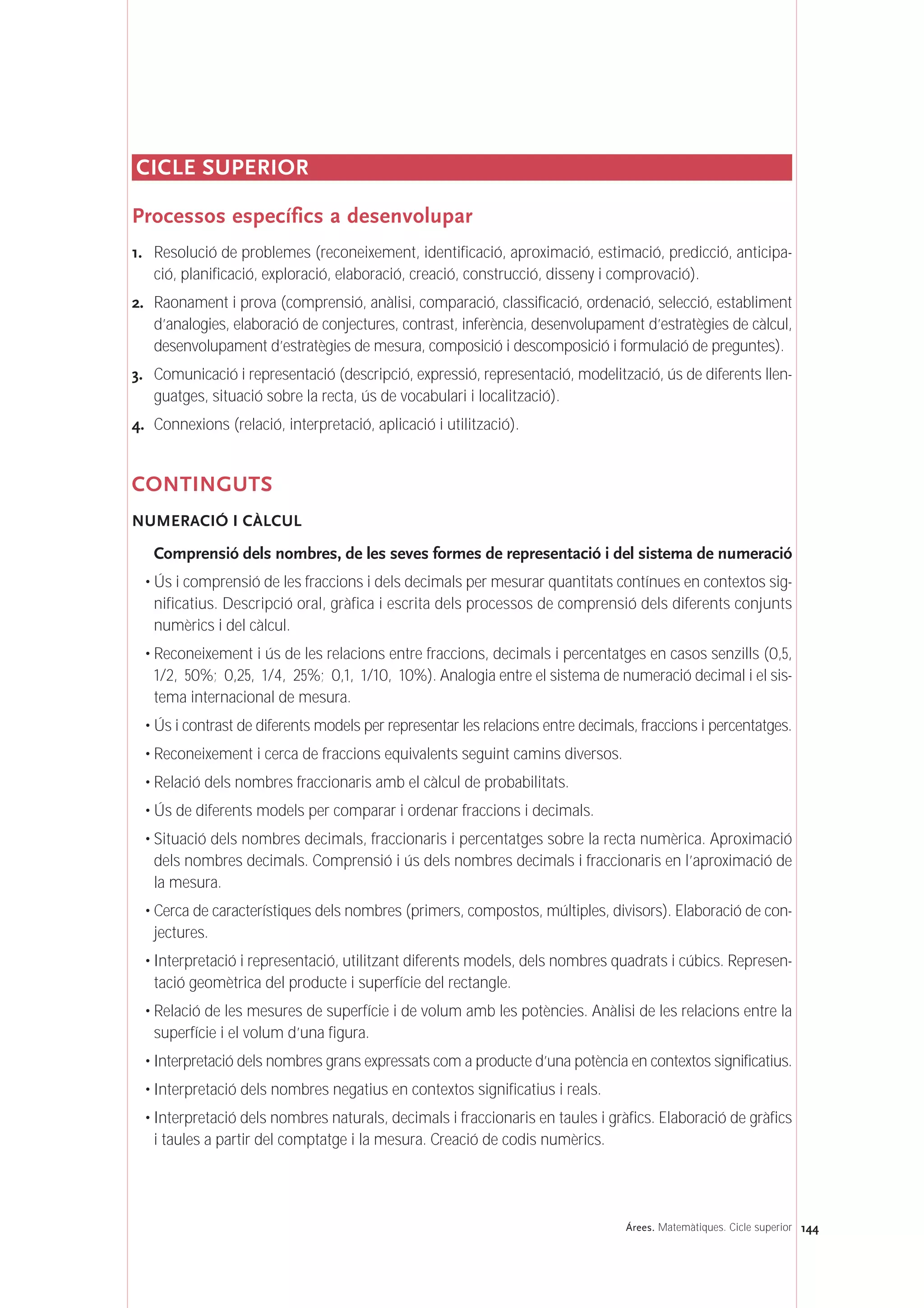 144Árees. Matemàtiques. Cicle superior
CICLE SUPERIOR
Processos específics a desenvolupar
1. Resolució de problemes (reconeixement, identificació, aproximació, estimació, predicció, anticipa-
ció, planificació, exploració, elaboració, creació, construcció, disseny i comprovació).
2. Raonament i prova (comprensió, anàlisi, comparació, classificació, ordenació, selecció, establiment
d’analogies, elaboració de conjectures, contrast, inferència, desenvolupament d’estratègies de càlcul,
desenvolupament d’estratègies de mesura, composició i descomposició i formulació de preguntes).
3. Comunicació i representació (descripció, expressió, representació, modelització, ús de diferents llen-
guatges, situació sobre la recta, ús de vocabulari i localització).
4. Connexions (relació, interpretació, aplicació i utilització).
CONTINGUTS
NUMERACIÓ I CÀLCUL
Comprensió dels nombres, de les seves formes de representació i del sistema de numeració
• Ús i comprensió de les fraccions i dels decimals per mesurar quantitats contínues en contextos sig-
nificatius. Descripció oral, gràfica i escrita dels processos de comprensió dels diferents conjunts
numèrics i del càlcul.
• Reconeixement i ús de les relacions entre fraccions, decimals i percentatges en casos senzills (0,5,
1/2, 50%; 0,25, 1/4, 25%; 0,1, 1/10, 10%). Analogia entre el sistema de numeració decimal i el sis-
tema internacional de mesura.
• Ús i contrast de diferents models per representar les relacions entre decimals, fraccions i percentatges.
• Reconeixement i cerca de fraccions equivalents seguint camins diversos.
• Relació dels nombres fraccionaris amb el càlcul de probabilitats.
• Ús de diferents models per comparar i ordenar fraccions i decimals.
• Situació dels nombres decimals, fraccionaris i percentatges sobre la recta numèrica. Aproximació
dels nombres decimals. Comprensió i ús dels nombres decimals i fraccionaris en l’aproximació de
la mesura.
• Cerca de característiques dels nombres (primers, compostos, múltiples, divisors). Elaboració de con-
jectures.
• Interpretació i representació, utilitzant diferents models, dels nombres quadrats i cúbics. Represen-
tació geomètrica del producte i superfície del rectangle.
• Relació de les mesures de superfície i de volum amb les potències. Anàlisi de les relacions entre la
superfície i el volum d’una figura.
• Interpretació dels nombres grans expressats com a producte d’una potència en contextos significatius.
• Interpretació dels nombres negatius en contextos significatius i reals.
• Interpretació dels nombres naturals, decimals i fraccionaris en taules i gràfics. Elaboració de gràfics
i taules a partir del comptatge i la mesura. Creació de codis numèrics.
 