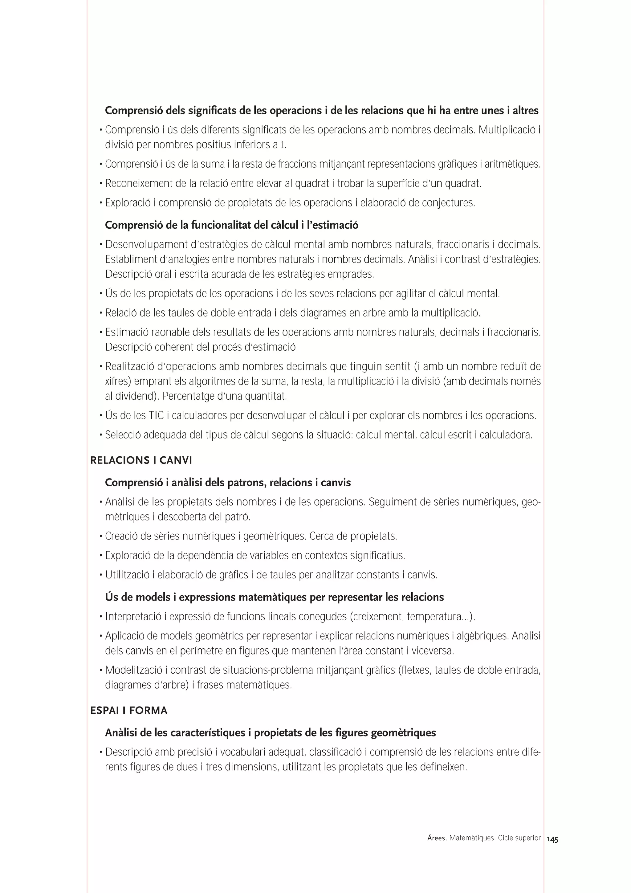 Comprensió dels significats de les operacions i de les relacions que hi ha entre unes i altres
• Comprensió i ús dels diferents significats de les operacions amb nombres decimals. Multiplicació i
divisió per nombres positius inferiors a 1.
• Comprensió i ús de la suma i la resta de fraccions mitjançant representacions gràfiques i aritmètiques.
• Reconeixement de la relació entre elevar al quadrat i trobar la superfície d’un quadrat.
• Exploració i comprensió de propietats de les operacions i elaboració de conjectures.
Comprensió de la funcionalitat del càlcul i l’estimació
• Desenvolupament d’estratègies de càlcul mental amb nombres naturals, fraccionaris i decimals.
Establiment d’analogies entre nombres naturals i nombres decimals. Anàlisi i contrast d’estratègies.
Descripció oral i escrita acurada de les estratègies emprades.
• Ús de les propietats de les operacions i de les seves relacions per agilitar el càlcul mental.
• Relació de les taules de doble entrada i dels diagrames en arbre amb la multiplicació.
• Estimació raonable dels resultats de les operacions amb nombres naturals, decimals i fraccionaris.
Descripció coherent del procés d’estimació.
• Realització d’operacions amb nombres decimals que tinguin sentit (i amb un nombre reduït de
xifres) emprant els algoritmes de la suma, la resta, la multiplicació i la divisió (amb decimals només
al dividend). Percentatge d’una quantitat.
• Ús de les TIC i calculadores per desenvolupar el càlcul i per explorar els nombres i les operacions.
• Selecció adequada del tipus de càlcul segons la situació: càlcul mental, càlcul escrit i calculadora.
RELACIONS I CANVI
Comprensió i anàlisi dels patrons, relacions i canvis
• Anàlisi de les propietats dels nombres i de les operacions. Seguiment de sèries numèriques, geo-
mètriques i descoberta del patró.
• Creació de sèries numèriques i geomètriques. Cerca de propietats.
• Exploració de la dependència de variables en contextos significatius.
• Utilització i elaboració de gràfics i de taules per analitzar constants i canvis.
Ús de models i expressions matemàtiques per representar les relacions
• Interpretació i expressió de funcions lineals conegudes (creixement, temperatura...).
• Aplicació de models geomètrics per representar i explicar relacions numèriques i algèbriques. Anàlisi
dels canvis en el perímetre en figures que mantenen l’àrea constant i viceversa.
• Modelització i contrast de situacions-problema mitjançant gràfics (fletxes, taules de doble entrada,
diagrames d’arbre) i frases matemàtiques.
ESPAI I FORMA
Anàlisi de les característiques i propietats de les figures geomètriques
• Descripció amb precisió i vocabulari adequat, classificació i comprensió de les relacions entre dife-
rents figures de dues i tres dimensions, utilitzant les propietats que les defineixen.
145Árees. Matemàtiques. Cicle superior
 