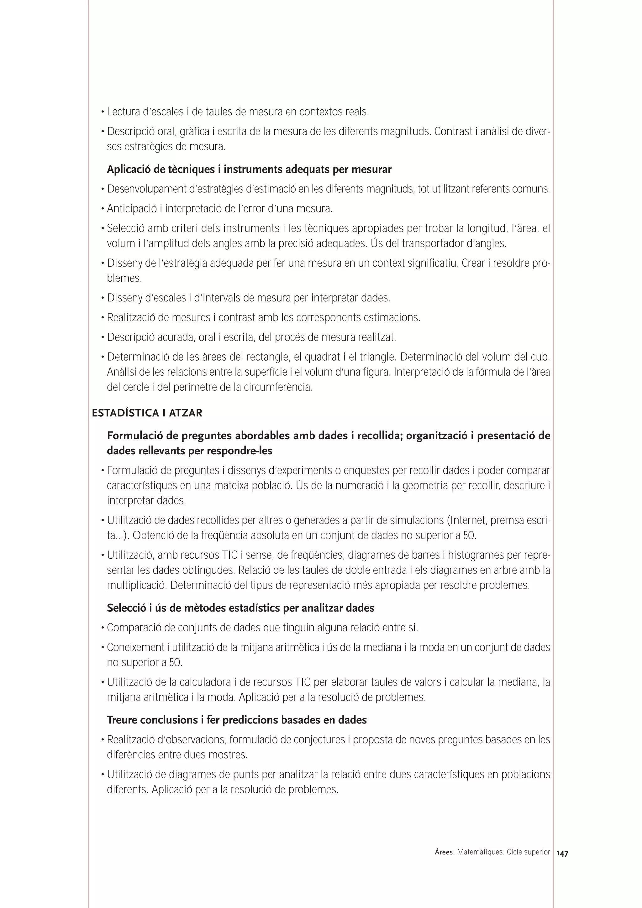 • Lectura d’escales i de taules de mesura en contextos reals.
• Descripció oral, gràfica i escrita de la mesura de les diferents magnituds. Contrast i anàlisi de diver-
ses estratègies de mesura.
Aplicació de tècniques i instruments adequats per mesurar
• Desenvolupament d’estratègies d’estimació en les diferents magnituds, tot utilitzant referents comuns.
• Anticipació i interpretació de l’error d’una mesura.
• Selecció amb criteri dels instruments i les tècniques apropiades per trobar la longitud, l’àrea, el
volum i l’amplitud dels angles amb la precisió adequades. Ús del transportador d’angles.
• Disseny de l’estratègia adequada per fer una mesura en un context significatiu. Crear i resoldre pro-
blemes.
• Disseny d’escales i d’intervals de mesura per interpretar dades.
• Realització de mesures i contrast amb les corresponents estimacions.
• Descripció acurada, oral i escrita, del procés de mesura realitzat.
• Determinació de les àrees del rectangle, el quadrat i el triangle. Determinació del volum del cub.
Anàlisi de les relacions entre la superfície i el volum d’una figura. Interpretació de la fórmula de l’àrea
del cercle i del perímetre de la circumferència.
ESTADÍSTICA I ATZAR
Formulació de preguntes abordables amb dades i recollida; organització i presentació de
dades rellevants per respondre-les
• Formulació de preguntes i dissenys d’experiments o enquestes per recollir dades i poder comparar
característiques en una mateixa població. Ús de la numeració i la geometria per recollir, descriure i
interpretar dades.
• Utilització de dades recollides per altres o generades a partir de simulacions (Internet, premsa escri-
ta...). Obtenció de la freqüència absoluta en un conjunt de dades no superior a 50.
• Utilització, amb recursos TIC i sense, de freqüències, diagrames de barres i histogrames per repre-
sentar les dades obtingudes. Relació de les taules de doble entrada i els diagrames en arbre amb la
multiplicació. Determinació del tipus de representació més apropiada per resoldre problemes.
Selecció i ús de mètodes estadístics per analitzar dades
• Comparació de conjunts de dades que tinguin alguna relació entre si.
• Coneixement i utilització de la mitjana aritmètica i ús de la mediana i la moda en un conjunt de dades
no superior a 50.
• Utilització de la calculadora i de recursos TIC per elaborar taules de valors i calcular la mediana, la
mitjana aritmètica i la moda. Aplicació per a la resolució de problemes.
Treure conclusions i fer prediccions basades en dades
• Realització d’observacions, formulació de conjectures i proposta de noves preguntes basades en les
diferències entre dues mostres.
• Utilització de diagrames de punts per analitzar la relació entre dues característiques en poblacions
diferents. Aplicació per a la resolució de problemes.
147Árees. Matemàtiques. Cicle superior
 