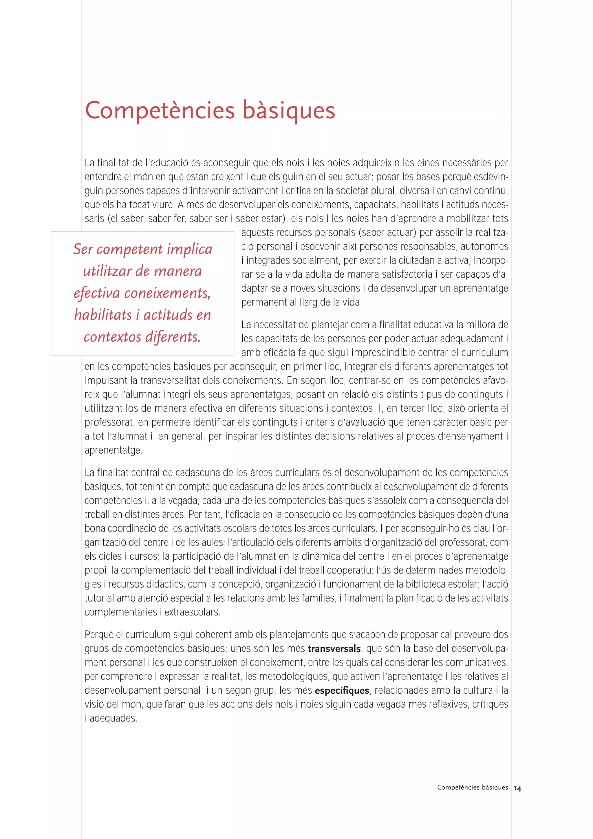 Competències bàsiques
La finalitat de l’educació és aconseguir que els nois i les noies adquireixin les eines necessàries per
entendre el món en què estan creixent i que els guiïn en el seu actuar; posar les bases perquè esdevin-
guin persones capaces d’intervenir activament i crítica en la societat plural, diversa i en canvi continu,
que els ha tocat viure. A més de desenvolupar els coneixements, capacitats, habilitats i actituds neces-
saris (el saber, saber fer, saber ser i saber estar), els nois i les noies han d’aprendre a mobilitzar tots
aquests recursos personals (saber actuar) per assolir la realitza-
ció personal i esdevenir així persones responsables, autònomes
i integrades socialment, per exercir la ciutadania activa, incorpo-
rar-se a la vida adulta de manera satisfactòria i ser capaços d’a-
daptar-se a noves situacions i de desenvolupar un aprenentatge
permanent al llarg de la vida.
La necessitat de plantejar com a finalitat educativa la millora de
les capacitats de les persones per poder actuar adequadament i
amb eficàcia fa que sigui imprescindible centrar el currículum
en les competències bàsiques per aconseguir, en primer lloc, integrar els diferents aprenentatges tot
impulsant la transversalitat dels coneixements. En segon lloc, centrar-se en les competències afavo-
reix que l’alumnat integri els seus aprenentatges, posant en relació els distints tipus de continguts i
utilitzant-los de manera efectiva en diferents situacions i contextos. I, en tercer lloc, això orienta el
professorat, en permetre identificar els continguts i criteris d’avaluació que tenen caràcter bàsic per
a tot l’alumnat i, en general, per inspirar les distintes decisions relatives al procés d’ensenyament i
aprenentatge.
La finalitat central de cadascuna de les àrees curriculars és el desenvolupament de les competències
bàsiques, tot tenint en compte que cadascuna de les àrees contribueix al desenvolupament de diferents
competències i, a la vegada, cada una de les competències bàsiques s’assoleix com a conseqüència del
treball en distintes àrees. Per tant, l’eficàcia en la consecució de les competències bàsiques depèn d’una
bona coordinació de les activitats escolars de totes les àrees curriculars. I per aconseguir-ho és clau l’or-
ganització del centre i de les aules; l’articulació dels diferents àmbits d’organització del professorat, com
els cicles i cursos; la participació de l’alumnat en la dinàmica del centre i en el procés d’aprenentatge
propi; la complementació del treball individual i del treball cooperatiu; l’ús de determinades metodolo-
gies i recursos didàctics, com la concepció, organització i funcionament de la biblioteca escolar; l’acció
tutorial amb atenció especial a les relacions amb les famílies, i finalment la planificació de les activitats
complementàries i extraescolars.
Perquè el currículum sigui coherent amb els plantejaments que s’acaben de proposar cal preveure dos
grups de competències bàsiques: unes són les més transversals, que són la base del desenvolupa-
ment personal i les que construeixen el coneixement, entre les quals cal considerar les comunicatives,
per comprendre i expressar la realitat, les metodològiques, que activen l’aprenentatge i les relatives al
desenvolupament personal; i un segon grup, les més específiques, relacionades amb la cultura i la
visió del món, que faran que les accions dels nois i noies siguin cada vegada més reflexives, crítiques
i adequades.
14Competències bàsiques
Ser competent implica
utilitzar de manera
efectiva coneixements,
habilitats i actituds en
contextos diferents.
 