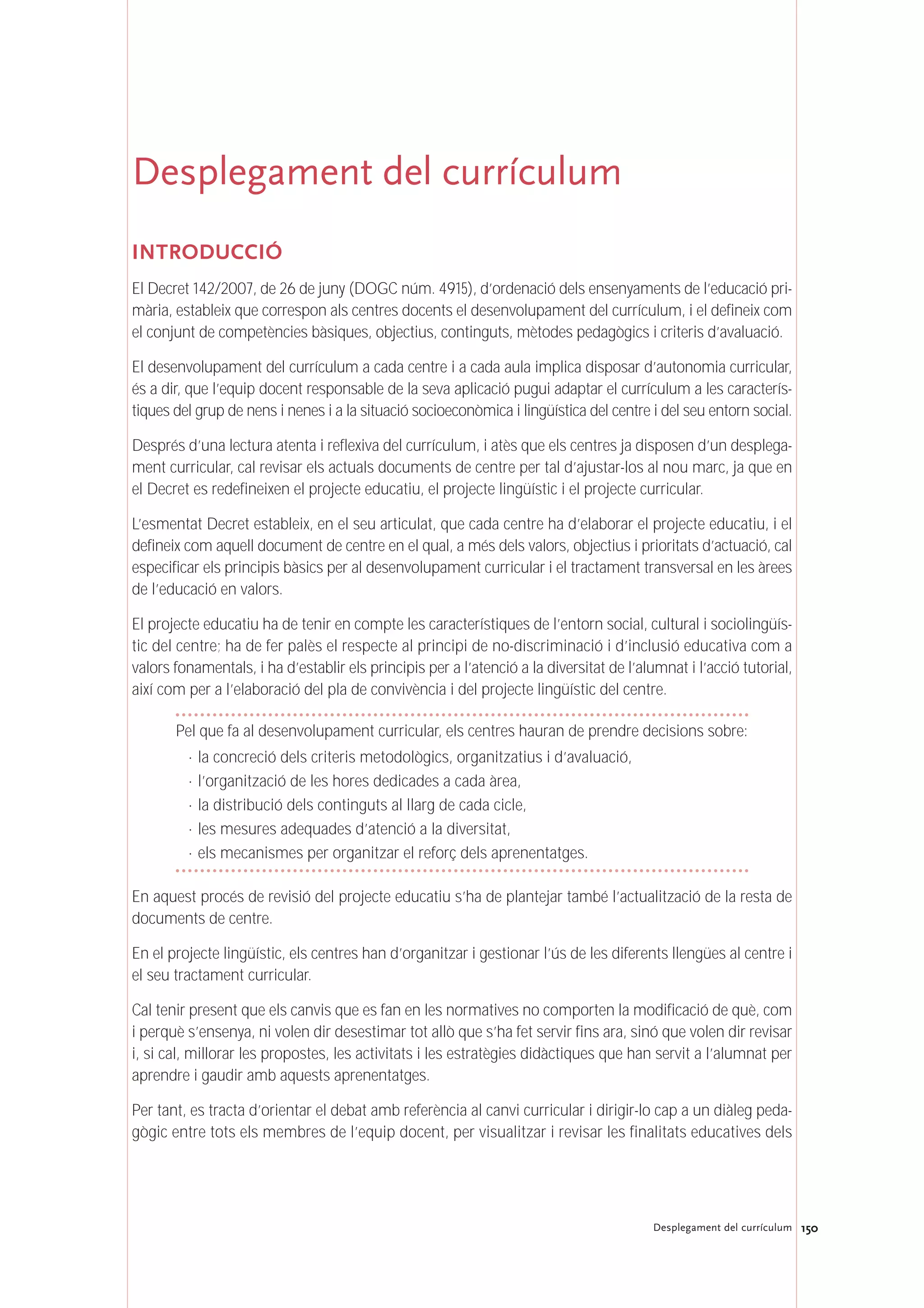 150Desplegament del currículum
Desplegament del currículum
INTRODUCCIÓ
El Decret 142/2007, de 26 de juny (DOGC núm. 4915), d’ordenació dels ensenyaments de l’educació pri-
mària, estableix que correspon als centres docents el desenvolupament del currículum, i el defineix com
el conjunt de competències bàsiques, objectius, continguts, mètodes pedagògics i criteris d’avaluació.
El desenvolupament del currículum a cada centre i a cada aula implica disposar d’autonomia curricular,
és a dir, que l’equip docent responsable de la seva aplicació pugui adaptar el currículum a les caracterís-
tiques del grup de nens i nenes i a la situació socioeconòmica i lingüística del centre i del seu entorn social.
Després d’una lectura atenta i reflexiva del currículum, i atès que els centres ja disposen d’un desplega-
ment curricular, cal revisar els actuals documents de centre per tal d’ajustar-los al nou marc, ja que en
el Decret es redefineixen el projecte educatiu, el projecte lingüístic i el projecte curricular.
L’esmentat Decret estableix, en el seu articulat, que cada centre ha d’elaborar el projecte educatiu, i el
defineix com aquell document de centre en el qual, a més dels valors, objectius i prioritats d’actuació, cal
especificar els principis bàsics per al desenvolupament curricular i el tractament transversal en les àrees
de l’educació en valors.
El projecte educatiu ha de tenir en compte les característiques de l’entorn social, cultural i sociolingüís-
tic del centre; ha de fer palès el respecte al principi de no-discriminació i d’inclusió educativa com a
valors fonamentals, i ha d’establir els principis per a l’atenció a la diversitat de l’alumnat i l’acció tutorial,
així com per a l’elaboració del pla de convivència i del projecte lingüístic del centre.
Pel que fa al desenvolupament curricular, els centres hauran de prendre decisions sobre:
· la concreció dels criteris metodològics, organitzatius i d’avaluació,
· l’organització de les hores dedicades a cada àrea,
· la distribució dels continguts al llarg de cada cicle,
· les mesures adequades d’atenció a la diversitat,
· els mecanismes per organitzar el reforç dels aprenentatges.
En aquest procés de revisió del projecte educatiu s’ha de plantejar també l’actualització de la resta de
documents de centre.
En el projecte lingüístic, els centres han d’organitzar i gestionar l’ús de les diferents llengües al centre i
el seu tractament curricular.
Cal tenir present que els canvis que es fan en les normatives no comporten la modificació de què, com
i perquè s’ensenya, ni volen dir desestimar tot allò que s’ha fet servir fins ara, sinó que volen dir revisar
i, si cal, millorar les propostes, les activitats i les estratègies didàctiques que han servit a l’alumnat per
aprendre i gaudir amb aquests aprenentatges.
Per tant, es tracta d’orientar el debat amb referència al canvi curricular i dirigir-lo cap a un diàleg peda-
gògic entre tots els membres de l’equip docent, per visualitzar i revisar les finalitats educatives dels
 