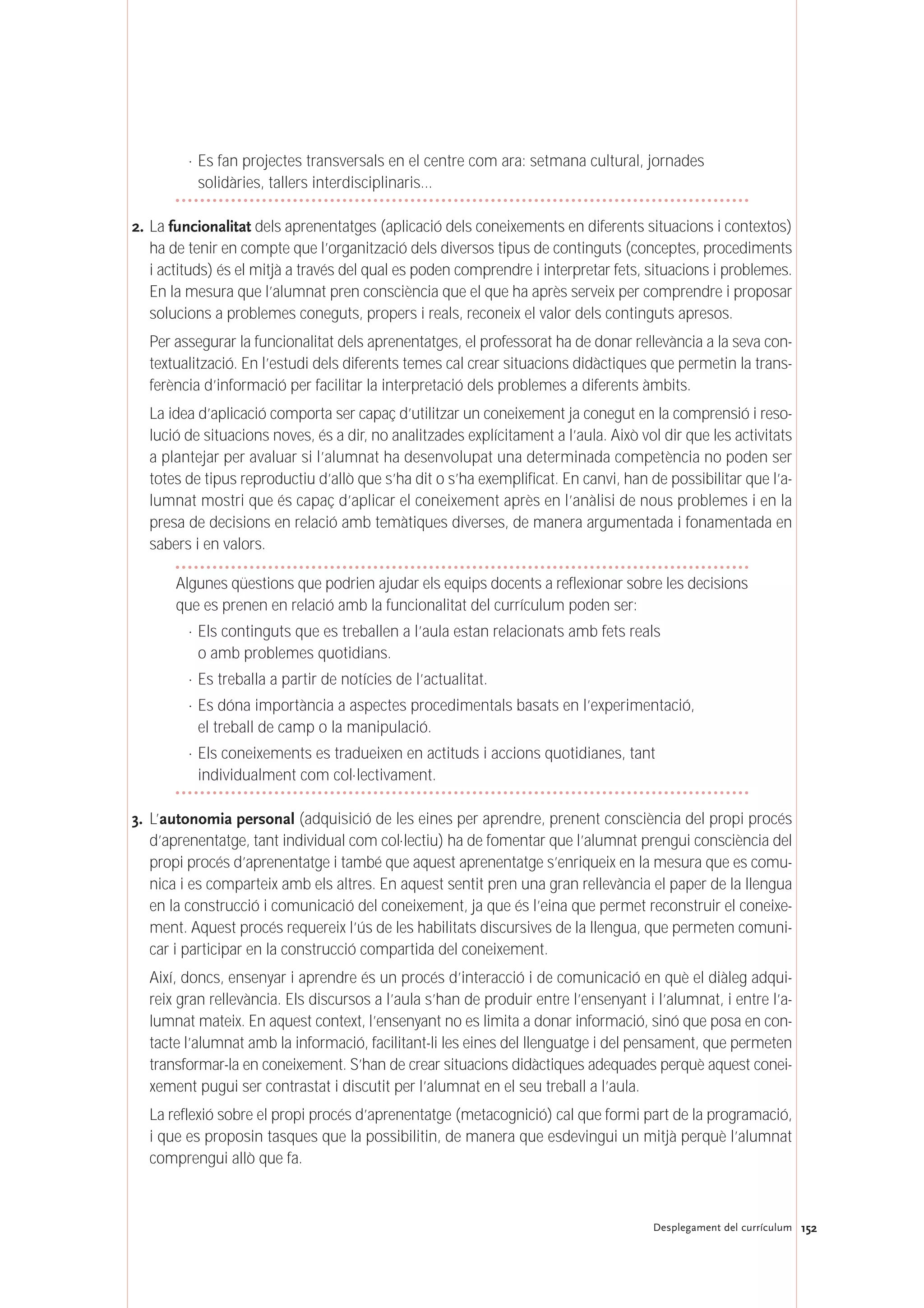 152Desplegament del currículum
· Es fan projectes transversals en el centre com ara: setmana cultural, jornades
solidàries, tallers interdisciplinaris…
2. La funcionalitat dels aprenentatges (aplicació dels coneixements en diferents situacions i contextos)
ha de tenir en compte que l’organització dels diversos tipus de continguts (conceptes, procediments
i actituds) és el mitjà a través del qual es poden comprendre i interpretar fets, situacions i problemes.
En la mesura que l’alumnat pren consciència que el que ha après serveix per comprendre i proposar
solucions a problemes coneguts, propers i reals, reconeix el valor dels continguts apresos.
Per assegurar la funcionalitat dels aprenentatges, el professorat ha de donar rellevància a la seva con-
textualització. En l’estudi dels diferents temes cal crear situacions didàctiques que permetin la trans-
ferència d’informació per facilitar la interpretació dels problemes a diferents àmbits.
La idea d’aplicació comporta ser capaç d’utilitzar un coneixement ja conegut en la comprensió i reso-
lució de situacions noves, és a dir, no analitzades explícitament a l’aula. Això vol dir que les activitats
a plantejar per avaluar si l’alumnat ha desenvolupat una determinada competència no poden ser
totes de tipus reproductiu d’allò que s’ha dit o s’ha exemplificat. En canvi, han de possibilitar que l’a-
lumnat mostri que és capaç d’aplicar el coneixement après en l’anàlisi de nous problemes i en la
presa de decisions en relació amb temàtiques diverses, de manera argumentada i fonamentada en
sabers i en valors.
Algunes qüestions que podrien ajudar els equips docents a reflexionar sobre les decisions
que es prenen en relació amb la funcionalitat del currículum poden ser:
· Els continguts que es treballen a l’aula estan relacionats amb fets reals
o amb problemes quotidians.
· Es treballa a partir de notícies de l’actualitat.
· Es dóna importància a aspectes procedimentals basats en l’experimentació,
el treball de camp o la manipulació.
· Els coneixements es tradueixen en actituds i accions quotidianes, tant
individualment com col·lectivament.
3. L’autonomia personal (adquisició de les eines per aprendre, prenent consciència del propi procés
d’aprenentatge, tant individual com col·lectiu) ha de fomentar que l’alumnat prengui consciència del
propi procés d’aprenentatge i també que aquest aprenentatge s’enriqueix en la mesura que es comu-
nica i es comparteix amb els altres. En aquest sentit pren una gran rellevància el paper de la llengua
en la construcció i comunicació del coneixement, ja que és l’eina que permet reconstruir el coneixe-
ment. Aquest procés requereix l’ús de les habilitats discursives de la llengua, que permeten comuni-
car i participar en la construcció compartida del coneixement.
Així, doncs, ensenyar i aprendre és un procés d’interacció i de comunicació en què el diàleg adqui-
reix gran rellevància. Els discursos a l’aula s’han de produir entre l’ensenyant i l’alumnat, i entre l’a-
lumnat mateix. En aquest context, l’ensenyant no es limita a donar informació, sinó que posa en con-
tacte l’alumnat amb la informació, facilitant-li les eines del llenguatge i del pensament, que permeten
transformar-la en coneixement. S’han de crear situacions didàctiques adequades perquè aquest conei-
xement pugui ser contrastat i discutit per l’alumnat en el seu treball a l’aula.
La reflexió sobre el propi procés d’aprenentatge (metacognició) cal que formi part de la programació,
i que es proposin tasques que la possibilitin, de manera que esdevingui un mitjà perquè l’alumnat
comprengui allò que fa.
 
