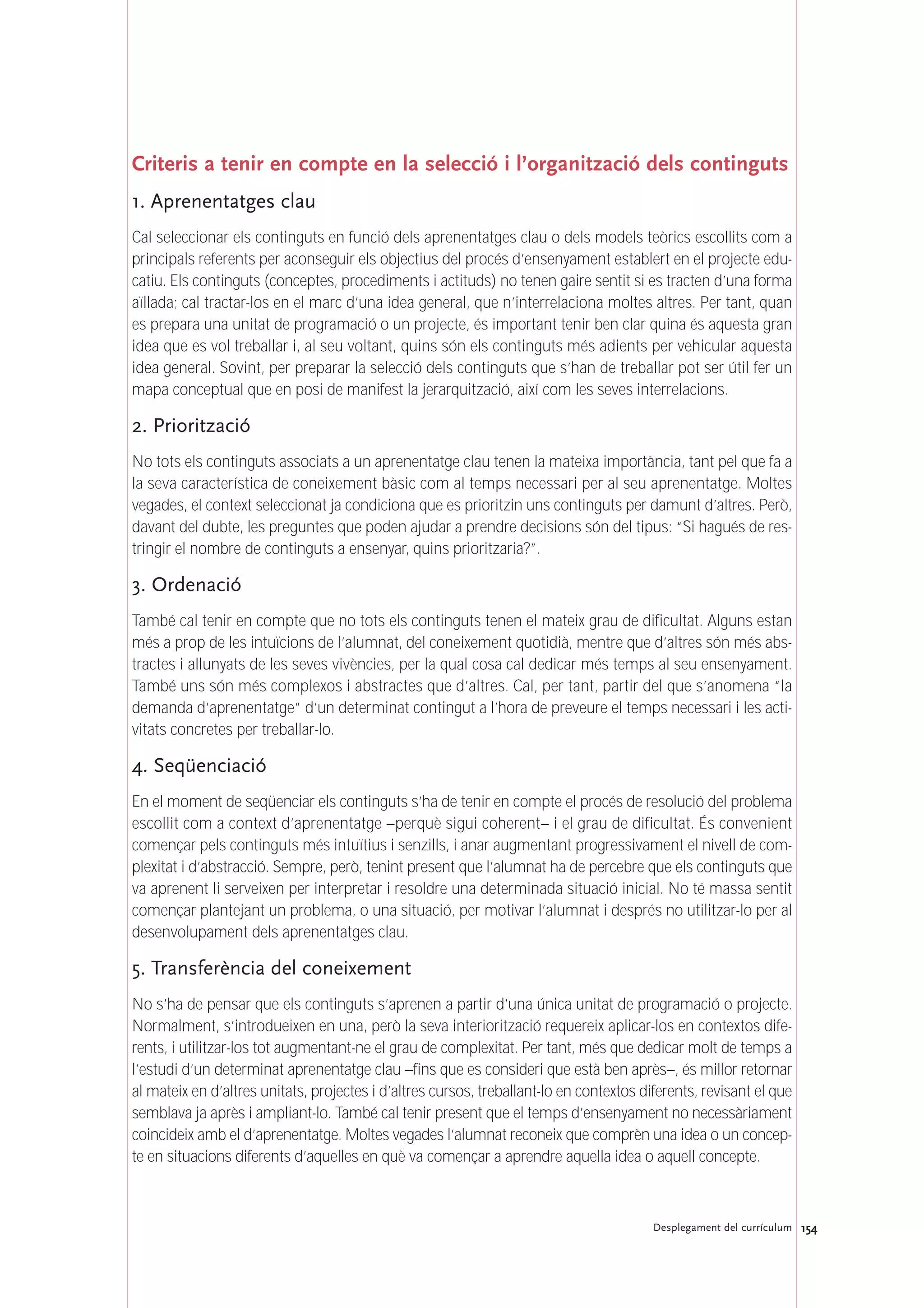 154Desplegament del currículum
Criteris a tenir en compte en la selecció i l’organització dels continguts
1. Aprenentatges clau
Cal seleccionar els continguts en funció dels aprenentatges clau o dels models teòrics escollits com a
principals referents per aconseguir els objectius del procés d’ensenyament establert en el projecte edu-
catiu. Els continguts (conceptes, procediments i actituds) no tenen gaire sentit si es tracten d’una forma
aïllada; cal tractar-los en el marc d’una idea general, que n’interrelaciona moltes altres. Per tant, quan
es prepara una unitat de programació o un projecte, és important tenir ben clar quina és aquesta gran
idea que es vol treballar i, al seu voltant, quins són els continguts més adients per vehicular aquesta
idea general. Sovint, per preparar la selecció dels continguts que s’han de treballar pot ser útil fer un
mapa conceptual que en posi de manifest la jerarquització, així com les seves interrelacions.
2. Priorització
No tots els continguts associats a un aprenentatge clau tenen la mateixa importància, tant pel que fa a
la seva característica de coneixement bàsic com al temps necessari per al seu aprenentatge. Moltes
vegades, el context seleccionat ja condiciona que es prioritzin uns continguts per damunt d’altres. Però,
davant del dubte, les preguntes que poden ajudar a prendre decisions són del tipus: “Si hagués de res-
tringir el nombre de continguts a ensenyar, quins prioritzaria?”.
3. Ordenació
També cal tenir en compte que no tots els continguts tenen el mateix grau de dificultat. Alguns estan
més a prop de les intuïcions de l’alumnat, del coneixement quotidià, mentre que d’altres són més abs-
tractes i allunyats de les seves vivències, per la qual cosa cal dedicar més temps al seu ensenyament.
També uns són més complexos i abstractes que d’altres. Cal, per tant, partir del que s’anomena “la
demanda d’aprenentatge” d’un determinat contingut a l’hora de preveure el temps necessari i les acti-
vitats concretes per treballar-lo.
4. Seqüenciació
En el moment de seqüenciar els continguts s’ha de tenir en compte el procés de resolució del problema
escollit com a context d’aprenentatge –perquè sigui coherent– i el grau de dificultat. És convenient
començar pels continguts més intuïtius i senzills, i anar augmentant progressivament el nivell de com-
plexitat i d’abstracció. Sempre, però, tenint present que l’alumnat ha de percebre que els continguts que
va aprenent li serveixen per interpretar i resoldre una determinada situació inicial. No té massa sentit
començar plantejant un problema, o una situació, per motivar l’alumnat i després no utilitzar-lo per al
desenvolupament dels aprenentatges clau.
5. Transferència del coneixement
No s’ha de pensar que els continguts s’aprenen a partir d’una única unitat de programació o projecte.
Normalment, s’introdueixen en una, però la seva interiorització requereix aplicar-los en contextos dife-
rents, i utilitzar-los tot augmentant-ne el grau de complexitat. Per tant, més que dedicar molt de temps a
l’estudi d’un determinat aprenentatge clau –fins que es consideri que està ben après–, és millor retornar
al mateix en d’altres unitats, projectes i d’altres cursos, treballant-lo en contextos diferents, revisant el que
semblava ja après i ampliant-lo. També cal tenir present que el temps d’ensenyament no necessàriament
coincideix amb el d’aprenentatge. Moltes vegades l’alumnat reconeix que comprèn una idea o un concep-
te en situacions diferents d’aquelles en què va començar a aprendre aquella idea o aquell concepte.
 