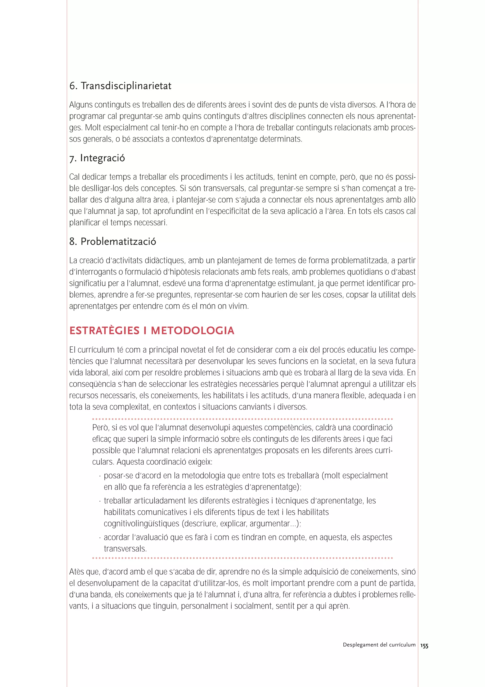 6. Transdisciplinarietat
Alguns continguts es treballen des de diferents àrees i sovint des de punts de vista diversos. A l’hora de
programar cal preguntar-se amb quins continguts d’altres disciplines connecten els nous aprenentat-
ges. Molt especialment cal tenir-ho en compte a l’hora de treballar continguts relacionats amb proces-
sos generals, o bé associats a contextos d’aprenentatge determinats.
7. Integració
Cal dedicar temps a treballar els procediments i les actituds, tenint en compte, però, que no és possi-
ble deslligar-los dels conceptes. Si són transversals, cal preguntar-se sempre si s’han començat a tre-
ballar des d’alguna altra àrea, i plantejar-se com s’ajuda a connectar els nous aprenentatges amb allò
que l’alumnat ja sap, tot aprofundint en l’especificitat de la seva aplicació a l’àrea. En tots els casos cal
planificar el temps necessari.
8. Problematització
La creació d’activitats didàctiques, amb un plantejament de temes de forma problematitzada, a partir
d’interrogants o formulació d’hipòtesis relacionats amb fets reals, amb problemes quotidians o d’abast
significatiu per a l’alumnat, esdevé una forma d’aprenentatge estimulant, ja que permet identificar pro-
blemes, aprendre a fer-se preguntes, representar-se com haurien de ser les coses, copsar la utilitat dels
aprenentatges per entendre com és el món on vivim.
ESTRATÈGIES I METODOLOGIA
El currículum té com a principal novetat el fet de considerar com a eix del procés educatiu les compe-
tències que l’alumnat necessitarà per desenvolupar les seves funcions en la societat, en la seva futura
vida laboral, així com per resoldre problemes i situacions amb què es trobarà al llarg de la seva vida. En
conseqüència s’han de seleccionar les estratègies necessàries perquè l’alumnat aprengui a utilitzar els
recursos necessaris, els coneixements, les habilitats i les actituds, d’una manera flexible, adequada i en
tota la seva complexitat, en contextos i situacions canviants i diversos.
Però, si es vol que l’alumnat desenvolupi aquestes competències, caldrà una coordinació
eficaç que superi la simple informació sobre els continguts de les diferents àrees i que faci
possible que l’alumnat relacioni els aprenentatges proposats en les diferents àrees curri-
culars. Aquesta coordinació exigeix:
· posar-se d’acord en la metodologia que entre tots es treballarà (molt especialment
en allò que fa referència a les estratègies d’aprenentatge);
· treballar articuladament les diferents estratègies i tècniques d’aprenentatge, les
habilitats comunicatives i els diferents tipus de text i les habilitats
cognitivolingüístiques (descriure, explicar, argumentar…);
· acordar l’avaluació que es farà i com es tindran en compte, en aquesta, els aspectes
transversals.
Atès que, d’acord amb el que s’acaba de dir, aprendre no és la simple adquisició de coneixements, sinó
el desenvolupament de la capacitat d’utilitzar-los, és molt important prendre com a punt de partida,
d’una banda, els coneixements que ja té l’alumnat i, d’una altra, fer referència a dubtes i problemes relle-
vants, i a situacions que tinguin, personalment i socialment, sentit per a qui aprèn.
155Desplegament del currículum
 