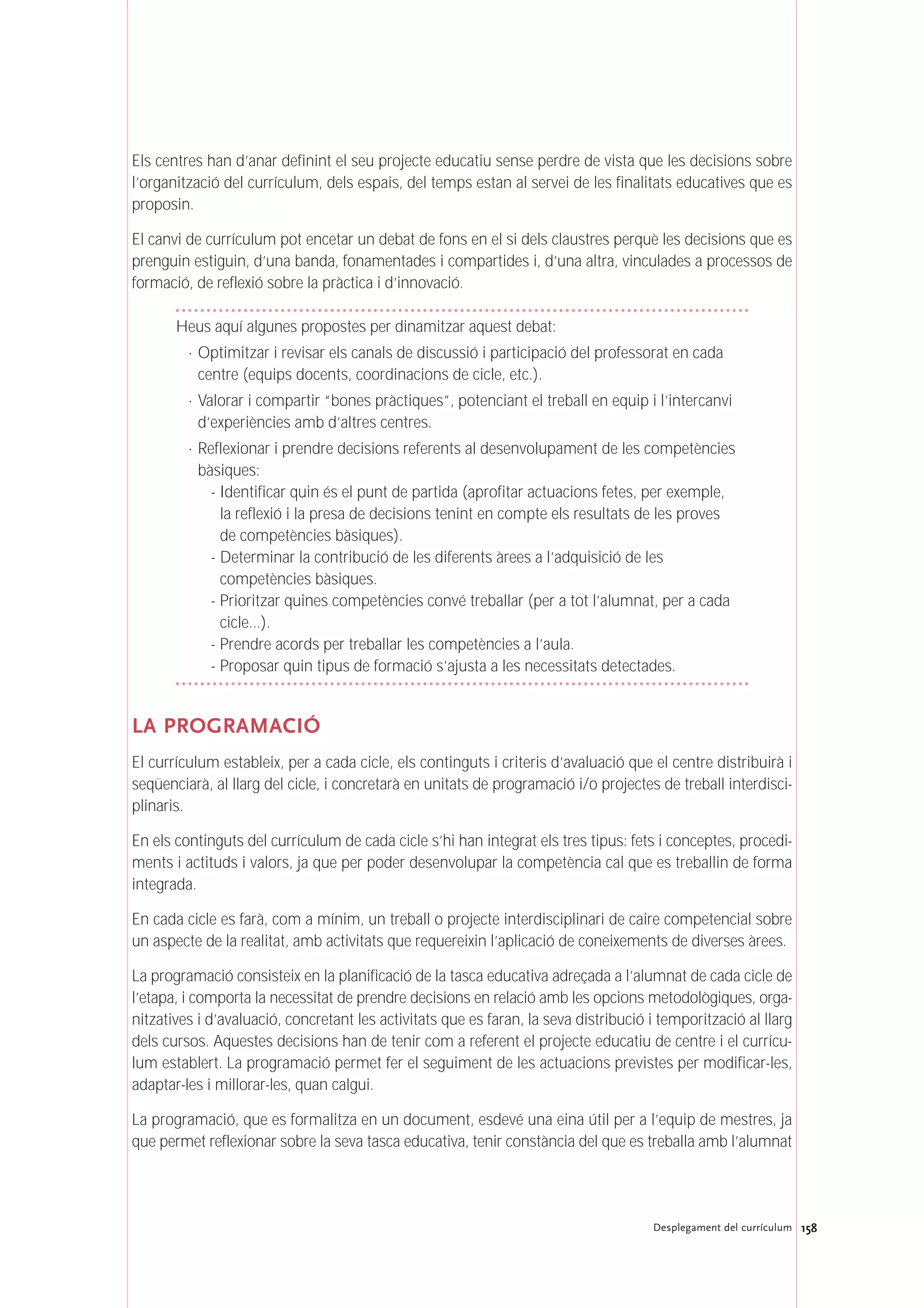 158Desplegament del currículum
Els centres han d’anar definint el seu projecte educatiu sense perdre de vista que les decisions sobre
l’organització del currículum, dels espais, del temps estan al servei de les finalitats educatives que es
proposin.
El canvi de currículum pot encetar un debat de fons en el si dels claustres perquè les decisions que es
prenguin estiguin, d’una banda, fonamentades i compartides i, d’una altra, vinculades a processos de
formació, de reflexió sobre la pràctica i d’innovació.
Heus aquí algunes propostes per dinamitzar aquest debat:
· Optimitzar i revisar els canals de discussió i participació del professorat en cada
centre (equips docents, coordinacions de cicle, etc.).
· Valorar i compartir “bones pràctiques”, potenciant el treball en equip i l’intercanvi
d’experiències amb d’altres centres.
· Reflexionar i prendre decisions referents al desenvolupament de les competències
bàsiques:
- Identificar quin és el punt de partida (aprofitar actuacions fetes, per exemple,
la reflexió i la presa de decisions tenint en compte els resultats de les proves
de competències bàsiques).
- Determinar la contribució de les diferents àrees a l’adquisició de les
competències bàsiques.
- Prioritzar quines competències convé treballar (per a tot l’alumnat, per a cada
cicle…).
- Prendre acords per treballar les competències a l’aula.
- Proposar quin tipus de formació s’ajusta a les necessitats detectades.
LA PROGRAMACIÓ
El currículum estableix, per a cada cicle, els continguts i criteris d’avaluació que el centre distribuirà i
seqüenciarà, al llarg del cicle, i concretarà en unitats de programació i/o projectes de treball interdisci-
plinaris.
En els continguts del currículum de cada cicle s’hi han integrat els tres tipus: fets i conceptes, procedi-
ments i actituds i valors, ja que per poder desenvolupar la competència cal que es treballin de forma
integrada.
En cada cicle es farà, com a mínim, un treball o projecte interdisciplinari de caire competencial sobre
un aspecte de la realitat, amb activitats que requereixin l’aplicació de coneixements de diverses àrees.
La programació consisteix en la planificació de la tasca educativa adreçada a l’alumnat de cada cicle de
l’etapa, i comporta la necessitat de prendre decisions en relació amb les opcions metodològiques, orga-
nitzatives i d’avaluació, concretant les activitats que es faran, la seva distribució i temporització al llarg
dels cursos. Aquestes decisions han de tenir com a referent el projecte educatiu de centre i el currícu-
lum establert. La programació permet fer el seguiment de les actuacions previstes per modificar-les,
adaptar-les i millorar-les, quan calgui.
La programació, que es formalitza en un document, esdevé una eina útil per a l’equip de mestres, ja
que permet reflexionar sobre la seva tasca educativa, tenir constància del que es treballa amb l’alumnat
 