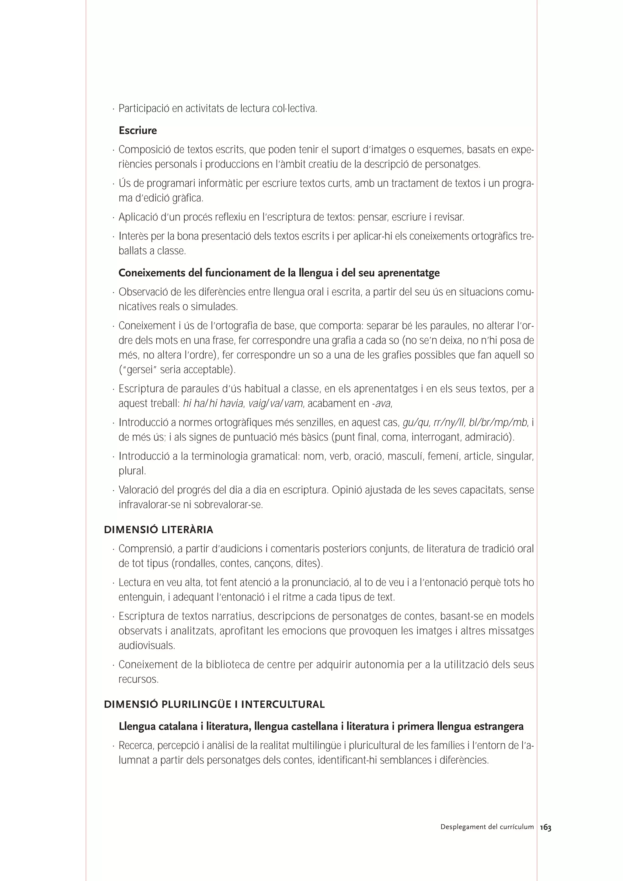 163Desplegament del currículum
· Participació en activitats de lectura col·lectiva.
Escriure
· Composició de textos escrits, que poden tenir el suport d’imatges o esquemes, basats en expe-
riències personals i produccions en l’àmbit creatiu de la descripció de personatges.
· Ús de programari informàtic per escriure textos curts, amb un tractament de textos i un progra-
ma d’edició gràfica.
· Aplicació d’un procés reflexiu en l’escriptura de textos: pensar, escriure i revisar.
· Interès per la bona presentació dels textos escrits i per aplicar-hi els coneixements ortogràfics tre-
ballats a classe.
Coneixements del funcionament de la llengua i del seu aprenentatge
· Observació de les diferències entre llengua oral i escrita, a partir del seu ús en situacions comu-
nicatives reals o simulades.
· Coneixement i ús de l’ortografia de base, que comporta: separar bé les paraules, no alterar l’or-
dre dels mots en una frase, fer correspondre una grafia a cada so (no se’n deixa, no n’hi posa de
més, no altera l’ordre), fer correspondre un so a una de les grafies possibles que fan aquell so
(“gersei” seria acceptable).
· Escriptura de paraules d’ús habitual a classe, en els aprenentatges i en els seus textos, per a
aquest treball: hi ha/hi havia, vaig/va/vam, acabament en -ava,
· Introducció a normes ortogràfiques més senzilles, en aquest cas, gu/qu, rr/ny/ll, bl/br/mp/mb, i
de més ús; i als signes de puntuació més bàsics (punt final, coma, interrogant, admiració).
· Introducció a la terminologia gramatical: nom, verb, oració, masculí, femení, article, singular,
plural.
· Valoració del progrés del dia a dia en escriptura. Opinió ajustada de les seves capacitats, sense
infravalorar-se ni sobrevalorar-se.
DIMENSIÓ LITERÀRIA
· Comprensió, a partir d’audicions i comentaris posteriors conjunts, de literatura de tradició oral
de tot tipus (rondalles, contes, cançons, dites).
· Lectura en veu alta, tot fent atenció a la pronunciació, al to de veu i a l’entonació perquè tots ho
entenguin, i adequant l’entonació i el ritme a cada tipus de text.
· Escriptura de textos narratius, descripcions de personatges de contes, basant-se en models
observats i analitzats, aprofitant les emocions que provoquen les imatges i altres missatges
audiovisuals.
· Coneixement de la biblioteca de centre per adquirir autonomia per a la utilització dels seus
recursos.
DIMENSIÓ PLURILINGÜE I INTERCULTURAL
Llengua catalana i literatura, llengua castellana i literatura i primera llengua estrangera
· Recerca, percepció i anàlisi de la realitat multilingüe i pluricultural de les famílies i l’entorn de l’a-
lumnat a partir dels personatges dels contes, identificant-hi semblances i diferències.
 
