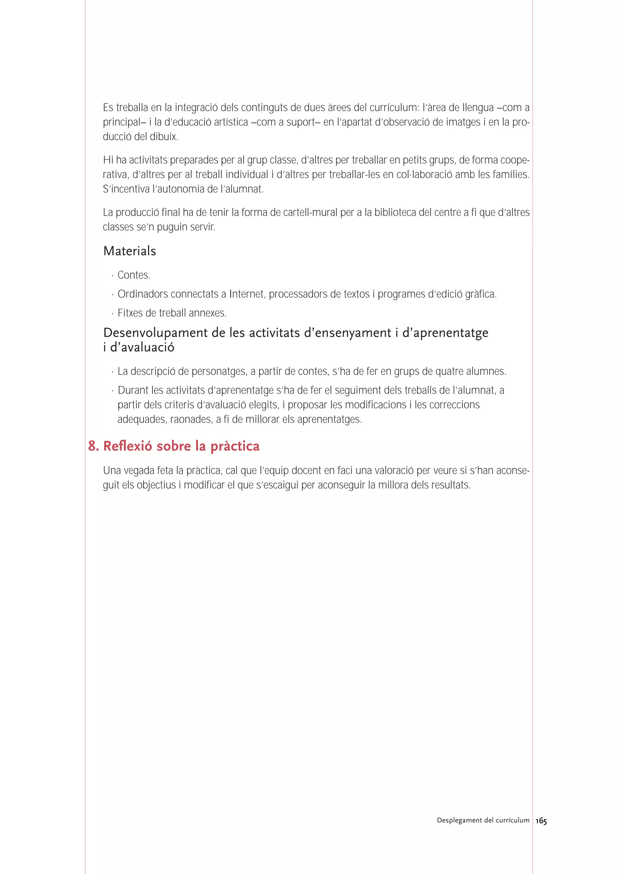 165Desplegament del currículum
Es treballa en la integració dels continguts de dues àrees del currículum: l’àrea de llengua –com a
principal– i la d’educació artística –com a suport– en l’apartat d’observació de imatges i en la pro-
ducció del dibuix.
Hi ha activitats preparades per al grup classe, d’altres per treballar en petits grups, de forma coope-
rativa, d’altres per al treball individual i d’altres per treballar-les en col·laboració amb les famílies.
S’incentiva l’autonomia de l’alumnat.
La producció final ha de tenir la forma de cartell-mural per a la biblioteca del centre a fi que d’altres
classes se’n puguin servir.
Materials
· Contes.
· Ordinadors connectats a Internet, processadors de textos i programes d’edició gràfica.
· Fitxes de treball annexes.
Desenvolupament de les activitats d’ensenyament i d’aprenentatge
i d’avaluació
· La descripció de personatges, a partir de contes, s’ha de fer en grups de quatre alumnes.
· Durant les activitats d’aprenentatge s’ha de fer el seguiment dels treballs de l’alumnat, a
partir dels criteris d’avaluació elegits, i proposar les modificacions i les correccions
adequades, raonades, a fi de millorar els aprenentatges.
8. Reflexió sobre la pràctica
Una vegada feta la pràctica, cal que l’equip docent en faci una valoració per veure si s’han aconse-
guit els objectius i modificar el que s’escaigui per aconseguir la millora dels resultats.
 