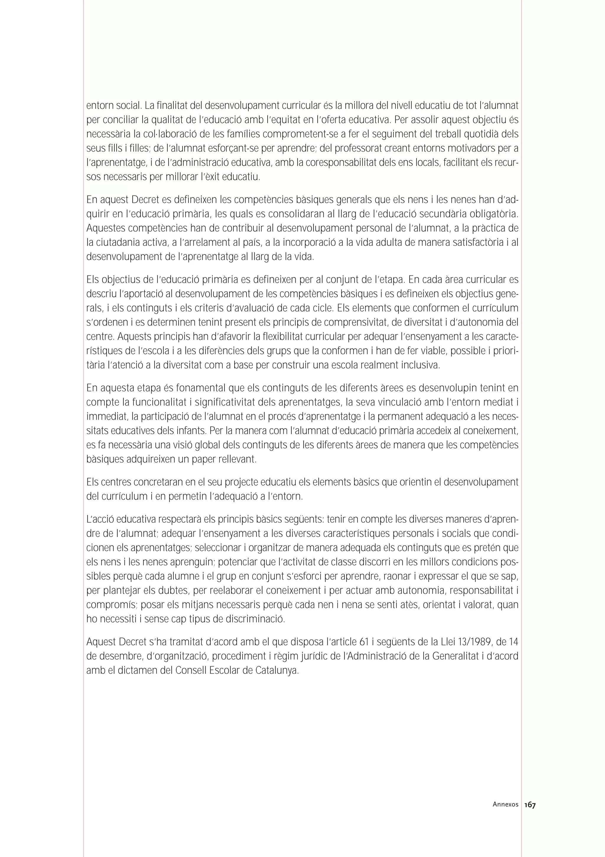167Annexos
entorn social. La finalitat del desenvolupament curricular és la millora del nivell educatiu de tot l’alumnat
per conciliar la qualitat de l’educació amb l’equitat en l’oferta educativa. Per assolir aquest objectiu és
necessària la col·laboració de les famílies comprometent-se a fer el seguiment del treball quotidià dels
seus fills i filles; de l’alumnat esforçant-se per aprendre; del professorat creant entorns motivadors per a
l’aprenentatge, i de l’administració educativa, amb la coresponsabilitat dels ens locals, facilitant els recur-
sos necessaris per millorar l’èxit educatiu.
En aquest Decret es defineixen les competències bàsiques generals que els nens i les nenes han d’ad-
quirir en l’educació primària, les quals es consolidaran al llarg de l’educació secundària obligatòria.
Aquestes competències han de contribuir al desenvolupament personal de l’alumnat, a la pràctica de
la ciutadania activa, a l’arrelament al país, a la incorporació a la vida adulta de manera satisfactòria i al
desenvolupament de l’aprenentatge al llarg de la vida.
Els objectius de l’educació primària es defineixen per al conjunt de l’etapa. En cada àrea curricular es
descriu l’aportació al desenvolupament de les competències bàsiques i es defineixen els objectius gene-
rals, i els continguts i els criteris d’avaluació de cada cicle. Els elements que conformen el currículum
s’ordenen i es determinen tenint present els principis de comprensivitat, de diversitat i d’autonomia del
centre. Aquests principis han d’afavorir la flexibilitat curricular per adequar l’ensenyament a les caracte-
rístiques de l’escola i a les diferències dels grups que la conformen i han de fer viable, possible i priori-
tària l’atenció a la diversitat com a base per construir una escola realment inclusiva.
En aquesta etapa és fonamental que els continguts de les diferents àrees es desenvolupin tenint en
compte la funcionalitat i significativitat dels aprenentatges, la seva vinculació amb l’entorn mediat i
immediat, la participació de l’alumnat en el procés d’aprenentatge i la permanent adequació a les neces-
sitats educatives dels infants. Per la manera com l’alumnat d’educació primària accedeix al coneixement,
es fa necessària una visió global dels continguts de les diferents àrees de manera que les competències
bàsiques adquireixen un paper rellevant.
Els centres concretaran en el seu projecte educatiu els elements bàsics que orientin el desenvolupament
del currículum i en permetin l’adequació a l’entorn.
L’acció educativa respectarà els principis bàsics següents: tenir en compte les diverses maneres d’apren-
dre de l’alumnat; adequar l’ensenyament a les diverses característiques personals i socials que condi-
cionen els aprenentatges; seleccionar i organitzar de manera adequada els continguts que es pretén que
els nens i les nenes aprenguin; potenciar que l’activitat de classe discorri en les millors condicions pos-
sibles perquè cada alumne i el grup en conjunt s’esforci per aprendre, raonar i expressar el que se sap,
per plantejar els dubtes, per reelaborar el coneixement i per actuar amb autonomia, responsabilitat i
compromís; posar els mitjans necessaris perquè cada nen i nena se senti atès, orientat i valorat, quan
ho necessiti i sense cap tipus de discriminació.
Aquest Decret s’ha tramitat d’acord amb el que disposa l’article 61 i següents de la Llei 13/1989, de 14
de desembre, d’organització, procediment i règim jurídic de l’Administració de la Generalitat i d’acord
amb el dictamen del Consell Escolar de Catalunya.
 