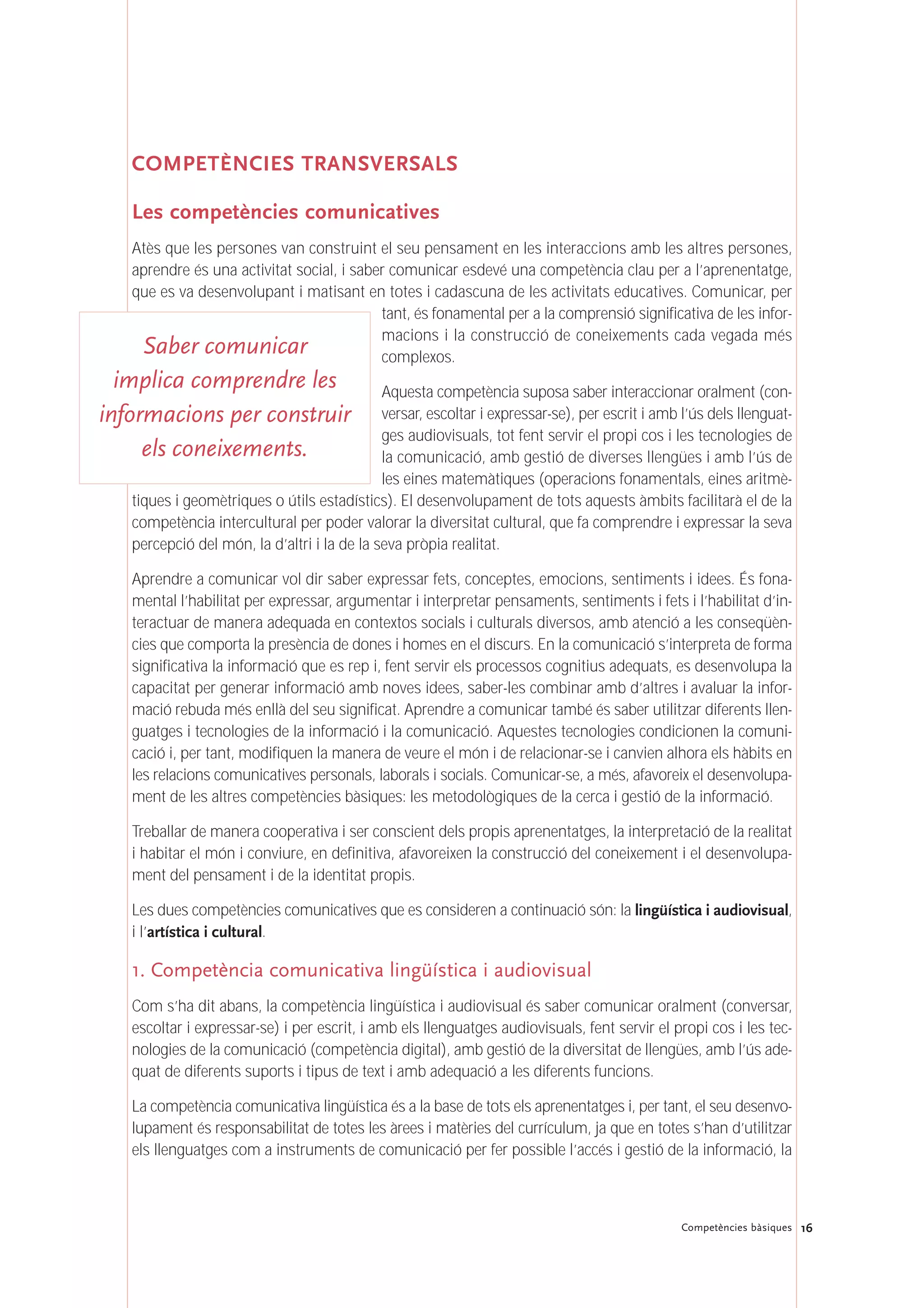 COMPETÈNCIES TRANSVERSALS
Les competències comunicatives
Atès que les persones van construint el seu pensament en les interaccions amb les altres persones,
aprendre és una activitat social, i saber comunicar esdevé una competència clau per a l’aprenentatge,
que es va desenvolupant i matisant en totes i cadascuna de les activitats educatives. Comunicar, per
tant, és fonamental per a la comprensió significativa de les infor-
macions i la construcció de coneixements cada vegada més
complexos.
Aquesta competència suposa saber interaccionar oralment (con-
versar, escoltar i expressar-se), per escrit i amb l’ús dels llenguat-
ges audiovisuals, tot fent servir el propi cos i les tecnologies de
la comunicació, amb gestió de diverses llengües i amb l’ús de
les eines matemàtiques (operacions fonamentals, eines aritmè-
tiques i geomètriques o útils estadístics). El desenvolupament de tots aquests àmbits facilitarà el de la
competència intercultural per poder valorar la diversitat cultural, que fa comprendre i expressar la seva
percepció del món, la d’altri i la de la seva pròpia realitat.
Aprendre a comunicar vol dir saber expressar fets, conceptes, emocions, sentiments i idees. És fona-
mental l’habilitat per expressar, argumentar i interpretar pensaments, sentiments i fets i l’habilitat d’in-
teractuar de manera adequada en contextos socials i culturals diversos, amb atenció a les conseqüèn-
cies que comporta la presència de dones i homes en el discurs. En la comunicació s’interpreta de forma
significativa la informació que es rep i, fent servir els processos cognitius adequats, es desenvolupa la
capacitat per generar informació amb noves idees, saber-les combinar amb d’altres i avaluar la infor-
mació rebuda més enllà del seu significat. Aprendre a comunicar també és saber utilitzar diferents llen-
guatges i tecnologies de la informació i la comunicació. Aquestes tecnologies condicionen la comuni-
cació i, per tant, modifiquen la manera de veure el món i de relacionar-se i canvien alhora els hàbits en
les relacions comunicatives personals, laborals i socials. Comunicar-se, a més, afavoreix el desenvolupa-
ment de les altres competències bàsiques: les metodològiques de la cerca i gestió de la informació.
Treballar de manera cooperativa i ser conscient dels propis aprenentatges, la interpretació de la realitat
i habitar el món i conviure, en definitiva, afavoreixen la construcció del coneixement i el desenvolupa-
ment del pensament i de la identitat propis.
Les dues competències comunicatives que es consideren a continuació són: la lingüística i audiovisual,
i l’artística i cultural.
1. Competència comunicativa lingüística i audiovisual
Com s’ha dit abans, la competència lingüística i audiovisual és saber comunicar oralment (conversar,
escoltar i expressar-se) i per escrit, i amb els llenguatges audiovisuals, fent servir el propi cos i les tec-
nologies de la comunicació (competència digital), amb gestió de la diversitat de llengües, amb l’ús ade-
quat de diferents suports i tipus de text i amb adequació a les diferents funcions.
La competència comunicativa lingüística és a la base de tots els aprenentatges i, per tant, el seu desenvo-
lupament és responsabilitat de totes les àrees i matèries del currículum, ja que en totes s’han d’utilitzar
els llenguatges com a instruments de comunicació per fer possible l’accés i gestió de la informació, la
16Competències bàsiques
Saber comunicar
implica comprendre les
informacions per construir
els coneixements.
 