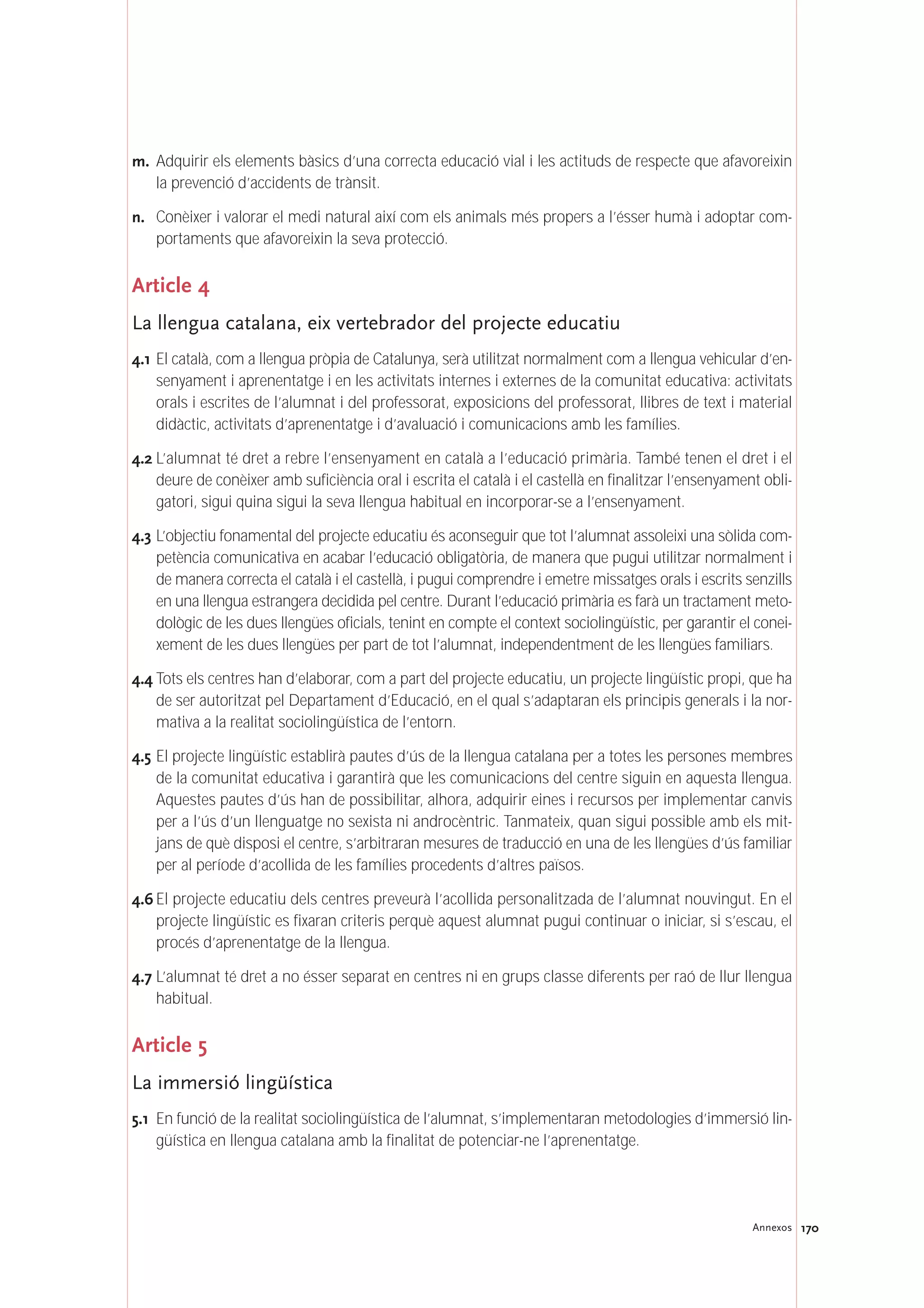 170Annexos
m. Adquirir els elements bàsics d’una correcta educació vial i les actituds de respecte que afavoreixin
la prevenció d’accidents de trànsit.
n. Conèixer i valorar el medi natural així com els animals més propers a l’ésser humà i adoptar com-
portaments que afavoreixin la seva protecció.
Article 4
La llengua catalana, eix vertebrador del projecte educatiu
4.1 El català, com a llengua pròpia de Catalunya, serà utilitzat normalment com a llengua vehicular d’en-
senyament i aprenentatge i en les activitats internes i externes de la comunitat educativa: activitats
orals i escrites de l’alumnat i del professorat, exposicions del professorat, llibres de text i material
didàctic, activitats d’aprenentatge i d’avaluació i comunicacions amb les famílies.
4.2 L’alumnat té dret a rebre l’ensenyament en català a l’educació primària. També tenen el dret i el
deure de conèixer amb suficiència oral i escrita el català i el castellà en finalitzar l’ensenyament obli-
gatori, sigui quina sigui la seva llengua habitual en incorporar-se a l’ensenyament.
4.3 L’objectiu fonamental del projecte educatiu és aconseguir que tot l’alumnat assoleixi una sòlida com-
petència comunicativa en acabar l’educació obligatòria, de manera que pugui utilitzar normalment i
de manera correcta el català i el castellà, i pugui comprendre i emetre missatges orals i escrits senzills
en una llengua estrangera decidida pel centre. Durant l’educació primària es farà un tractament meto-
dològic de les dues llengües oficials, tenint en compte el context sociolingüístic, per garantir el conei-
xement de les dues llengües per part de tot l’alumnat, independentment de les llengües familiars.
4.4 Tots els centres han d’elaborar, com a part del projecte educatiu, un projecte lingüístic propi, que ha
de ser autoritzat pel Departament d’Educació, en el qual s’adaptaran els principis generals i la nor-
mativa a la realitat sociolingüística de l’entorn.
4.5 El projecte lingüístic establirà pautes d’ús de la llengua catalana per a totes les persones membres
de la comunitat educativa i garantirà que les comunicacions del centre siguin en aquesta llengua.
Aquestes pautes d’ús han de possibilitar, alhora, adquirir eines i recursos per implementar canvis
per a l’ús d’un llenguatge no sexista ni androcèntric. Tanmateix, quan sigui possible amb els mit-
jans de què disposi el centre, s’arbitraran mesures de traducció en una de les llengües d’ús familiar
per al període d’acollida de les famílies procedents d’altres països.
4.6 El projecte educatiu dels centres preveurà l’acollida personalitzada de l’alumnat nouvingut. En el
projecte lingüístic es fixaran criteris perquè aquest alumnat pugui continuar o iniciar, si s’escau, el
procés d’aprenentatge de la llengua.
4.7 L’alumnat té dret a no ésser separat en centres ni en grups classe diferents per raó de llur llengua
habitual.
Article 5
La immersió lingüística
5.1 En funció de la realitat sociolingüística de l’alumnat, s’implementaran metodologies d’immersió lin-
güística en llengua catalana amb la finalitat de potenciar-ne l’aprenentatge.
 