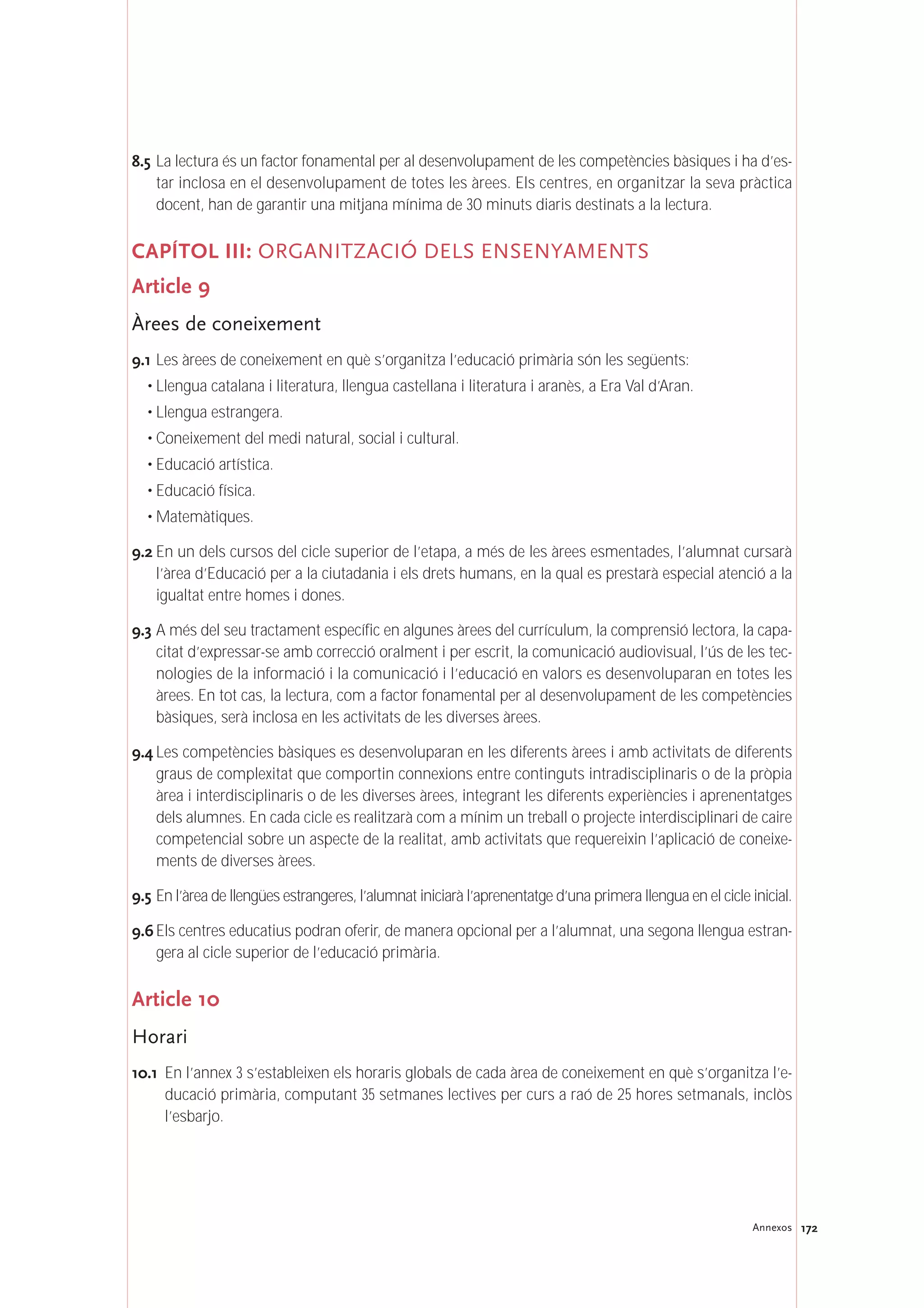 172Annexos
8.5 La lectura és un factor fonamental per al desenvolupament de les competències bàsiques i ha d’es-
tar inclosa en el desenvolupament de totes les àrees. Els centres, en organitzar la seva pràctica
docent, han de garantir una mitjana mínima de 30 minuts diaris destinats a la lectura.
CAPÍTOL III: ORGANITZACIÓ DELS ENSENYAMENTS
Article 9
Àrees de coneixement
9.1 Les àrees de coneixement en què s’organitza l’educació primària són les següents:
• Llengua catalana i literatura, llengua castellana i literatura i aranès, a Era Val d’Aran.
• Llengua estrangera.
• Coneixement del medi natural, social i cultural.
• Educació artística.
• Educació física.
• Matemàtiques.
9.2 En un dels cursos del cicle superior de l’etapa, a més de les àrees esmentades, l’alumnat cursarà
l’àrea d’Educació per a la ciutadania i els drets humans, en la qual es prestarà especial atenció a la
igualtat entre homes i dones.
9.3 A més del seu tractament específic en algunes àrees del currículum, la comprensió lectora, la capa-
citat d’expressar-se amb correcció oralment i per escrit, la comunicació audiovisual, l’ús de les tec-
nologies de la informació i la comunicació i l’educació en valors es desenvoluparan en totes les
àrees. En tot cas, la lectura, com a factor fonamental per al desenvolupament de les competències
bàsiques, serà inclosa en les activitats de les diverses àrees.
9.4 Les competències bàsiques es desenvoluparan en les diferents àrees i amb activitats de diferents
graus de complexitat que comportin connexions entre continguts intradisciplinaris o de la pròpia
àrea i interdisciplinaris o de les diverses àrees, integrant les diferents experiències i aprenentatges
dels alumnes. En cada cicle es realitzarà com a mínim un treball o projecte interdisciplinari de caire
competencial sobre un aspecte de la realitat, amb activitats que requereixin l’aplicació de coneixe-
ments de diverses àrees.
9.5 En l’àrea de llengües estrangeres, l’alumnat iniciarà l’aprenentatge d’una primera llengua en el cicle inicial.
9.6 Els centres educatius podran oferir, de manera opcional per a l’alumnat, una segona llengua estran-
gera al cicle superior de l’educació primària.
Article 10
Horari
10.1 En l’annex 3 s’estableixen els horaris globals de cada àrea de coneixement en què s’organitza l’e-
ducació primària, computant 35 setmanes lectives per curs a raó de 25 hores setmanals, inclòs
l’esbarjo.
 