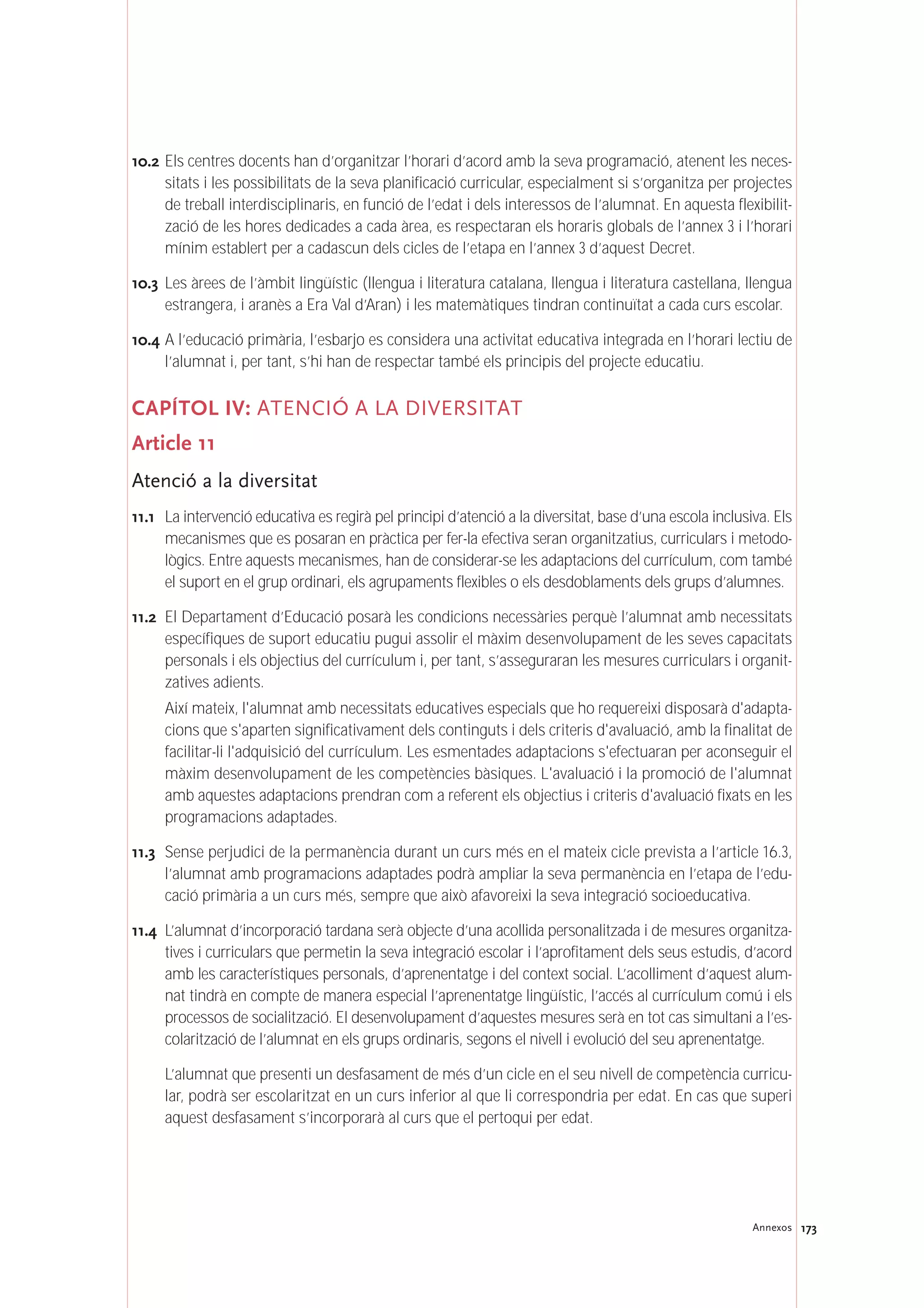 10.2 Els centres docents han d’organitzar l’horari d’acord amb la seva programació, atenent les neces-
sitats i les possibilitats de la seva planificació curricular, especialment si s’organitza per projectes
de treball interdisciplinaris, en funció de l’edat i dels interessos de l’alumnat. En aquesta flexibilit-
zació de les hores dedicades a cada àrea, es respectaran els horaris globals de l’annex 3 i l’horari
mínim establert per a cadascun dels cicles de l’etapa en l’annex 3 d’aquest Decret.
10.3 Les àrees de l’àmbit lingüístic (llengua i literatura catalana, llengua i literatura castellana, llengua
estrangera, i aranès a Era Val d’Aran) i les matemàtiques tindran continuïtat a cada curs escolar.
10.4 A l’educació primària, l’esbarjo es considera una activitat educativa integrada en l’horari lectiu de
l’alumnat i, per tant, s’hi han de respectar també els principis del projecte educatiu.
CAPÍTOL IV: ATENCIÓ A LA DIVERSITAT
Article 11
Atenció a la diversitat
11.1 La intervenció educativa es regirà pel principi d’atenció a la diversitat, base d’una escola inclusiva. Els
mecanismes que es posaran en pràctica per fer-la efectiva seran organitzatius, curriculars i metodo-
lògics. Entre aquests mecanismes, han de considerar-se les adaptacions del currículum, com també
el suport en el grup ordinari, els agrupaments flexibles o els desdoblaments dels grups d’alumnes.
11.2 El Departament d’Educació posarà les condicions necessàries perquè l’alumnat amb necessitats
específiques de suport educatiu pugui assolir el màxim desenvolupament de les seves capacitats
personals i els objectius del currículum i, per tant, s’asseguraran les mesures curriculars i organit-
zatives adients.
Així mateix, l'alumnat amb necessitats educatives especials que ho requereixi disposarà d'adapta-
cions que s'aparten significativament dels continguts i dels criteris d'avaluació, amb la finalitat de
facilitar-li l'adquisició del currículum. Les esmentades adaptacions s'efectuaran per aconseguir el
màxim desenvolupament de les competències bàsiques. L'avaluació i la promoció de l'alumnat
amb aquestes adaptacions prendran com a referent els objectius i criteris d'avaluació fixats en les
programacions adaptades.
11.3 Sense perjudici de la permanència durant un curs més en el mateix cicle prevista a l’article 16.3,
l’alumnat amb programacions adaptades podrà ampliar la seva permanència en l’etapa de l’edu-
cació primària a un curs més, sempre que això afavoreixi la seva integració socioeducativa.
11.4 L’alumnat d’incorporació tardana serà objecte d’una acollida personalitzada i de mesures organitza-
tives i curriculars que permetin la seva integració escolar i l’aprofitament dels seus estudis, d’acord
amb les característiques personals, d’aprenentatge i del context social. L’acolliment d’aquest alum-
nat tindrà en compte de manera especial l’aprenentatge lingüístic, l’accés al currículum comú i els
processos de socialització. El desenvolupament d’aquestes mesures serà en tot cas simultani a l’es-
colarització de l’alumnat en els grups ordinaris, segons el nivell i evolució del seu aprenentatge.
L’alumnat que presenti un desfasament de més d’un cicle en el seu nivell de competència curricu-
lar, podrà ser escolaritzat en un curs inferior al que li correspondria per edat. En cas que superi
aquest desfasament s’incorporarà al curs que el pertoqui per edat.
173Annexos
 