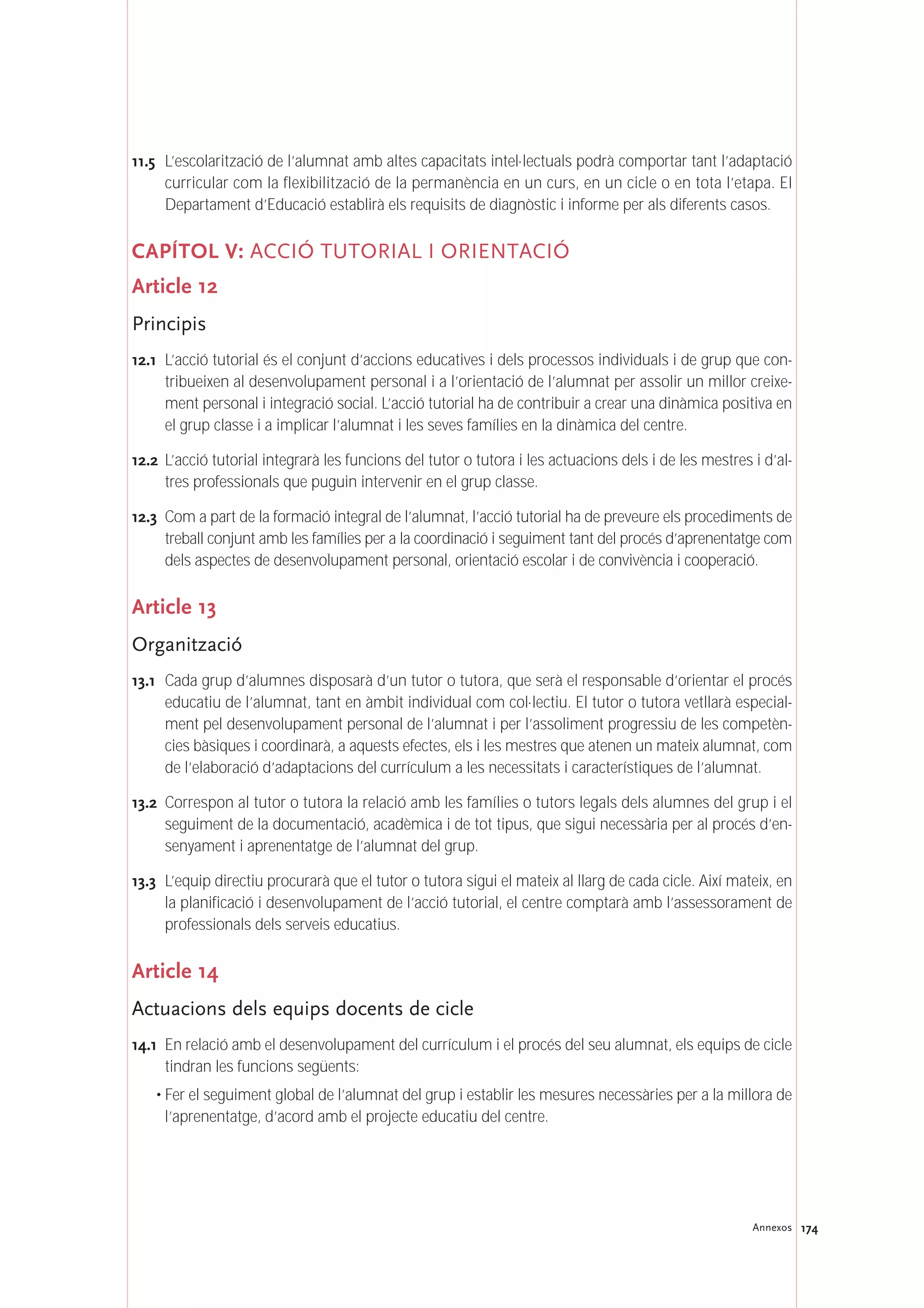174Annexos
11.5 L’escolarització de l’alumnat amb altes capacitats intel·lectuals podrà comportar tant l’adaptació
curricular com la flexibilització de la permanència en un curs, en un cicle o en tota l’etapa. El
Departament d’Educació establirà els requisits de diagnòstic i informe per als diferents casos.
CAPÍTOL V: ACCIÓ TUTORIAL I ORIENTACIÓ
Article 12
Principis
12.1 L’acció tutorial és el conjunt d’accions educatives i dels processos individuals i de grup que con-
tribueixen al desenvolupament personal i a l’orientació de l’alumnat per assolir un millor creixe-
ment personal i integració social. L’acció tutorial ha de contribuir a crear una dinàmica positiva en
el grup classe i a implicar l’alumnat i les seves famílies en la dinàmica del centre.
12.2 L’acció tutorial integrarà les funcions del tutor o tutora i les actuacions dels i de les mestres i d’al-
tres professionals que puguin intervenir en el grup classe.
12.3 Com a part de la formació integral de l’alumnat, l’acció tutorial ha de preveure els procediments de
treball conjunt amb les famílies per a la coordinació i seguiment tant del procés d’aprenentatge com
dels aspectes de desenvolupament personal, orientació escolar i de convivència i cooperació.
Article 13
Organització
13.1 Cada grup d’alumnes disposarà d’un tutor o tutora, que serà el responsable d’orientar el procés
educatiu de l’alumnat, tant en àmbit individual com col·lectiu. El tutor o tutora vetllarà especial-
ment pel desenvolupament personal de l’alumnat i per l’assoliment progressiu de les competèn-
cies bàsiques i coordinarà, a aquests efectes, els i les mestres que atenen un mateix alumnat, com
de l’elaboració d’adaptacions del currículum a les necessitats i característiques de l’alumnat.
13.2 Correspon al tutor o tutora la relació amb les famílies o tutors legals dels alumnes del grup i el
seguiment de la documentació, acadèmica i de tot tipus, que sigui necessària per al procés d’en-
senyament i aprenentatge de l’alumnat del grup.
13.3 L’equip directiu procurarà que el tutor o tutora sigui el mateix al llarg de cada cicle. Així mateix, en
la planificació i desenvolupament de l’acció tutorial, el centre comptarà amb l’assessorament de
professionals dels serveis educatius.
Article 14
Actuacions dels equips docents de cicle
14.1 En relació amb el desenvolupament del currículum i el procés del seu alumnat, els equips de cicle
tindran les funcions següents:
• Fer el seguiment global de l’alumnat del grup i establir les mesures necessàries per a la millora de
l’aprenentatge, d’acord amb el projecte educatiu del centre.
 