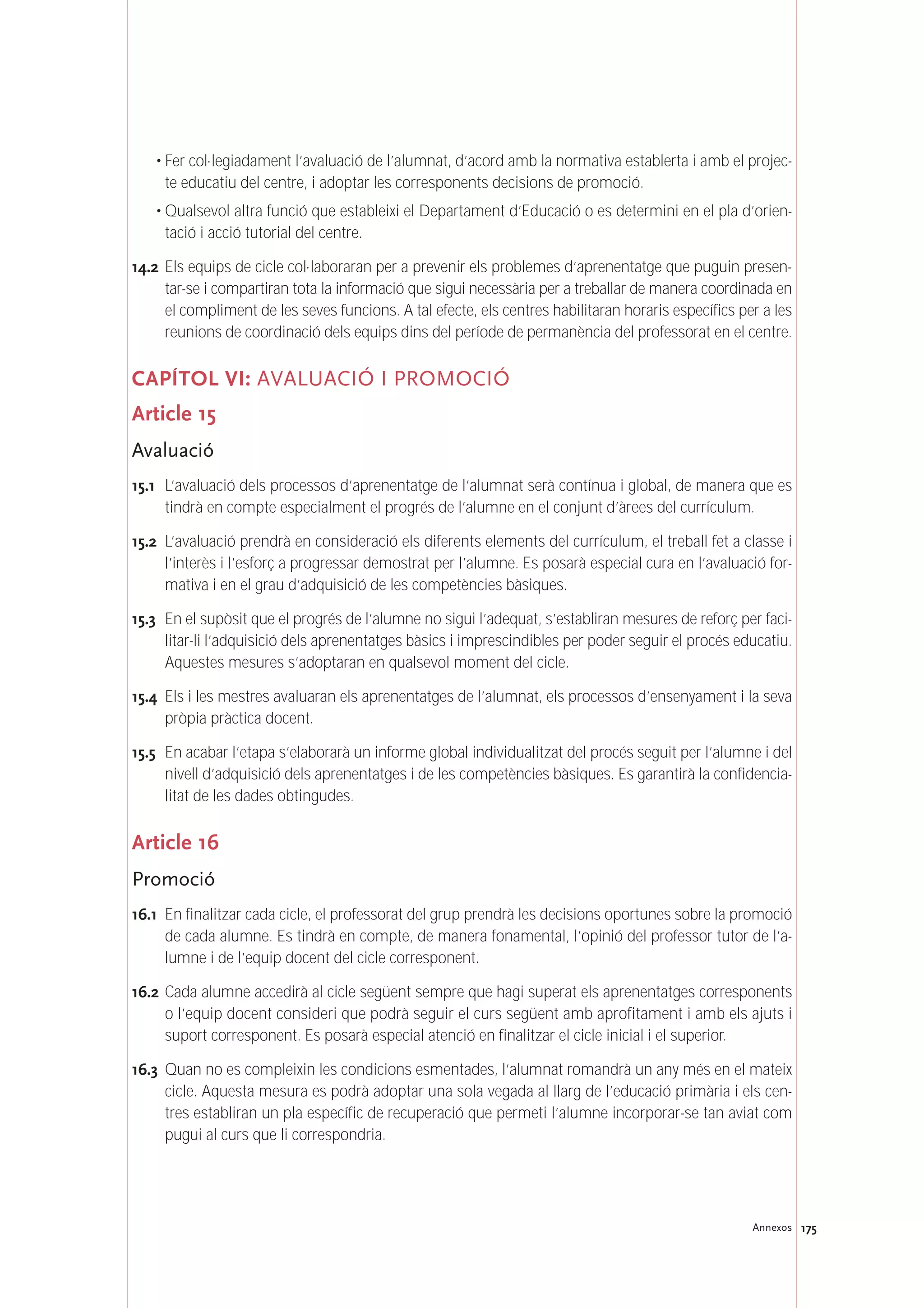 • Fer col·legiadament l’avaluació de l’alumnat, d’acord amb la normativa establerta i amb el projec-
te educatiu del centre, i adoptar les corresponents decisions de promoció.
• Qualsevol altra funció que estableixi el Departament d’Educació o es determini en el pla d’orien-
tació i acció tutorial del centre.
14.2 Els equips de cicle col·laboraran per a prevenir els problemes d’aprenentatge que puguin presen-
tar-se i compartiran tota la informació que sigui necessària per a treballar de manera coordinada en
el compliment de les seves funcions. A tal efecte, els centres habilitaran horaris específics per a les
reunions de coordinació dels equips dins del període de permanència del professorat en el centre.
CAPÍTOL VI: AVALUACIÓ I PROMOCIÓ
Article 15
Avaluació
15.1 L’avaluació dels processos d’aprenentatge de l’alumnat serà contínua i global, de manera que es
tindrà en compte especialment el progrés de l’alumne en el conjunt d’àrees del currículum.
15.2 L’avaluació prendrà en consideració els diferents elements del currículum, el treball fet a classe i
l’interès i l’esforç a progressar demostrat per l’alumne. Es posarà especial cura en l’avaluació for-
mativa i en el grau d’adquisició de les competències bàsiques.
15.3 En el supòsit que el progrés de l’alumne no sigui l’adequat, s’establiran mesures de reforç per faci-
litar-li l’adquisició dels aprenentatges bàsics i imprescindibles per poder seguir el procés educatiu.
Aquestes mesures s’adoptaran en qualsevol moment del cicle.
15.4 Els i les mestres avaluaran els aprenentatges de l’alumnat, els processos d’ensenyament i la seva
pròpia pràctica docent.
15.5 En acabar l’etapa s’elaborarà un informe global individualitzat del procés seguit per l’alumne i del
nivell d’adquisició dels aprenentatges i de les competències bàsiques. Es garantirà la confidencia-
litat de les dades obtingudes.
Article 16
Promoció
16.1 En finalitzar cada cicle, el professorat del grup prendrà les decisions oportunes sobre la promoció
de cada alumne. Es tindrà en compte, de manera fonamental, l’opinió del professor tutor de l’a-
lumne i de l’equip docent del cicle corresponent.
16.2 Cada alumne accedirà al cicle següent sempre que hagi superat els aprenentatges corresponents
o l’equip docent consideri que podrà seguir el curs següent amb aprofitament i amb els ajuts i
suport corresponent. Es posarà especial atenció en finalitzar el cicle inicial i el superior.
16.3 Quan no es compleixin les condicions esmentades, l’alumnat romandrà un any més en el mateix
cicle. Aquesta mesura es podrà adoptar una sola vegada al llarg de l’educació primària i els cen-
tres establiran un pla específic de recuperació que permeti l’alumne incorporar-se tan aviat com
pugui al curs que li correspondria.
175Annexos
 
