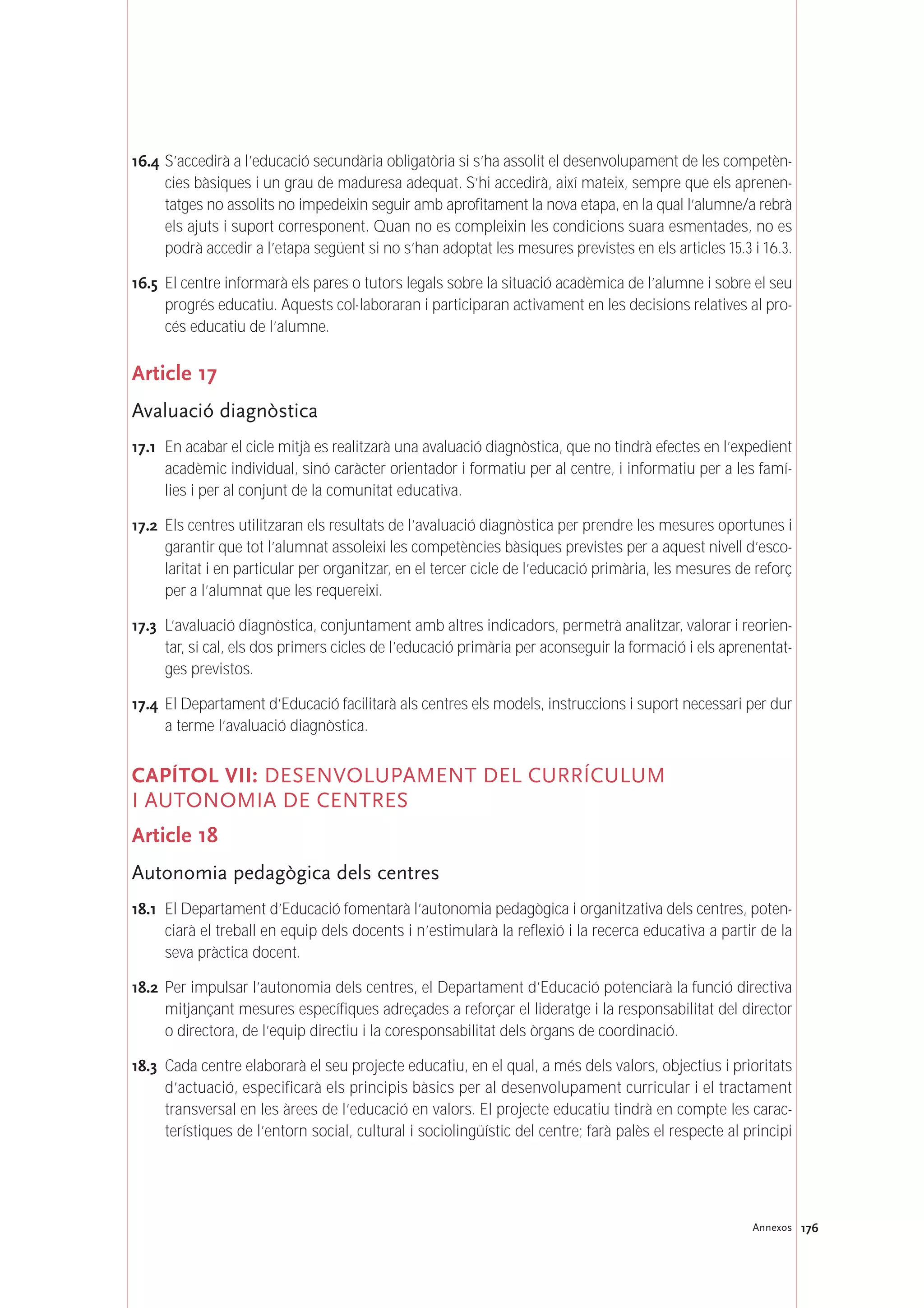 176Annexos
16.4 S’accedirà a l’educació secundària obligatòria si s’ha assolit el desenvolupament de les competèn-
cies bàsiques i un grau de maduresa adequat. S’hi accedirà, així mateix, sempre que els aprenen-
tatges no assolits no impedeixin seguir amb aprofitament la nova etapa, en la qual l’alumne/a rebrà
els ajuts i suport corresponent. Quan no es compleixin les condicions suara esmentades, no es
podrà accedir a l’etapa següent si no s’han adoptat les mesures previstes en els articles 15.3 i 16.3.
16.5 El centre informarà els pares o tutors legals sobre la situació acadèmica de l’alumne i sobre el seu
progrés educatiu. Aquests col·laboraran i participaran activament en les decisions relatives al pro-
cés educatiu de l’alumne.
Article 17
Avaluació diagnòstica
17.1 En acabar el cicle mitjà es realitzarà una avaluació diagnòstica, que no tindrà efectes en l’expedient
acadèmic individual, sinó caràcter orientador i formatiu per al centre, i informatiu per a les famí-
lies i per al conjunt de la comunitat educativa.
17.2 Els centres utilitzaran els resultats de l’avaluació diagnòstica per prendre les mesures oportunes i
garantir que tot l’alumnat assoleixi les competències bàsiques previstes per a aquest nivell d’esco-
laritat i en particular per organitzar, en el tercer cicle de l’educació primària, les mesures de reforç
per a l’alumnat que les requereixi.
17.3 L’avaluació diagnòstica, conjuntament amb altres indicadors, permetrà analitzar, valorar i reorien-
tar, si cal, els dos primers cicles de l’educació primària per aconseguir la formació i els aprenentat-
ges previstos.
17.4 El Departament d’Educació facilitarà als centres els models, instruccions i suport necessari per dur
a terme l’avaluació diagnòstica.
CAPÍTOL VII: DESENVOLUPAMENT DEL CURRÍCULUM
I AUTONOMIA DE CENTRES
Article 18
Autonomia pedagògica dels centres
18.1 El Departament d’Educació fomentarà l’autonomia pedagògica i organitzativa dels centres, poten-
ciarà el treball en equip dels docents i n’estimularà la reflexió i la recerca educativa a partir de la
seva pràctica docent.
18.2 Per impulsar l’autonomia dels centres, el Departament d’Educació potenciarà la funció directiva
mitjançant mesures específiques adreçades a reforçar el lideratge i la responsabilitat del director
o directora, de l’equip directiu i la coresponsabilitat dels òrgans de coordinació.
18.3 Cada centre elaborarà el seu projecte educatiu, en el qual, a més dels valors, objectius i prioritats
d’actuació, especificarà els principis bàsics per al desenvolupament curricular i el tractament
transversal en les àrees de l’educació en valors. El projecte educatiu tindrà en compte les carac-
terístiques de l’entorn social, cultural i sociolingüístic del centre; farà palès el respecte al principi
 