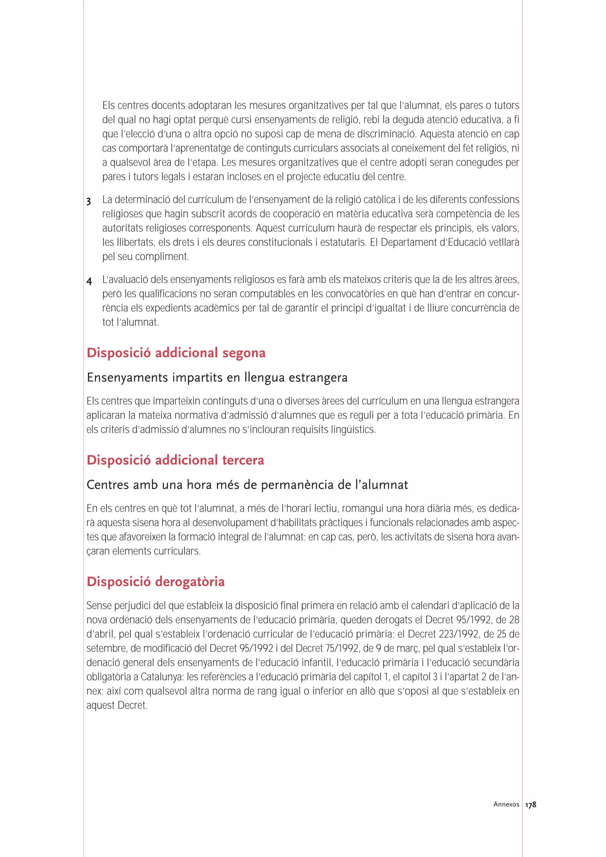 178Annexos
Els centres docents adoptaran les mesures organitzatives per tal que l’alumnat, els pares o tutors
del qual no hagi optat perquè cursi ensenyaments de religió, rebi la deguda atenció educativa, a fi
que l’elecció d’una o altra opció no suposi cap de mena de discriminació. Aquesta atenció en cap
cas comportarà l’aprenentatge de continguts curriculars associats al coneixement del fet religiós, ni
a qualsevol àrea de l’etapa. Les mesures organitzatives que el centre adopti seran conegudes per
pares i tutors legals i estaran incloses en el projecte educatiu del centre.
3 La determinació del currículum de l’ensenyament de la religió catòlica i de les diferents confessions
religioses que hagin subscrit acords de cooperació en matèria educativa serà competència de les
autoritats religioses corresponents. Aquest currículum haurà de respectar els principis, els valors,
les llibertats, els drets i els deures constitucionals i estatutaris. El Departament d’Educació vetllarà
pel seu compliment.
4 L’avaluació dels ensenyaments religiosos es farà amb els mateixos criteris que la de les altres àrees,
però les qualificacions no seran computables en les convocatòries en què han d’entrar en concur-
rència els expedients acadèmics per tal de garantir el principi d’igualtat i de lliure concurrència de
tot l’alumnat.
Disposició addicional segona
Ensenyaments impartits en llengua estrangera
Els centres que imparteixin continguts d’una o diverses àrees del currículum en una llengua estrangera
aplicaran la mateixa normativa d’admissió d’alumnes que es reguli per a tota l’educació primària. En
els criteris d’admissió d’alumnes no s’inclouran requisits lingüístics.
Disposició addicional tercera
Centres amb una hora més de permanència de l’alumnat
En els centres en què tot l’alumnat, a més de l’horari lectiu, romangui una hora diària més, es dedica-
rà aquesta sisena hora al desenvolupament d’habilitats pràctiques i funcionals relacionades amb aspec-
tes que afavoreixen la formació integral de l’alumnat; en cap cas, però, les activitats de sisena hora avan-
çaran elements curriculars.
Disposició derogatòria
Sense perjudici del que estableix la disposició final primera en relació amb el calendari d’aplicació de la
nova ordenació dels ensenyaments de l’educació primària, queden derogats el Decret 95/1992, de 28
d’abril, pel qual s’estableix l’ordenació curricular de l’educació primària; el Decret 223/1992, de 25 de
setembre, de modificació del Decret 95/1992 i del Decret 75/1992, de 9 de març, pel qual s’estableix l’or-
denació general dels ensenyaments de l’educació infantil, l’educació primària i l’educació secundària
obligatòria a Catalunya: les referències a l’educació primària del capítol 1, el capítol 3 i l’apartat 2 de l’an-
nex; així com qualsevol altra norma de rang igual o inferior en allò que s’oposi al que s’estableix en
aquest Decret.
 