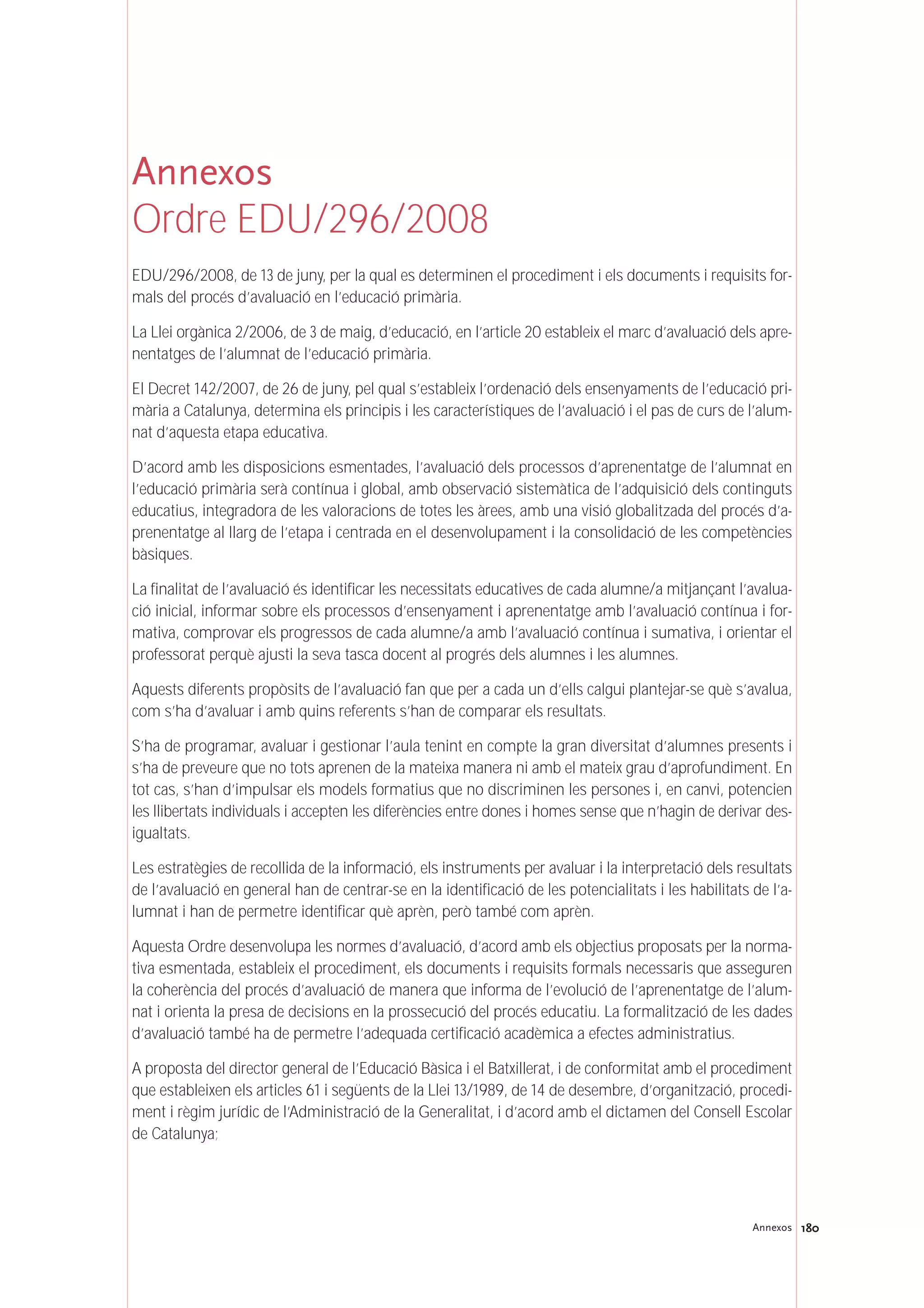 180Annexos
Annexos
Ordre EDU/296/2008
EDU/296/2008, de 13 de juny, per la qual es determinen el procediment i els documents i requisits for-
mals del procés d’avaluació en l’educació primària.
La Llei orgànica 2/2006, de 3 de maig, d’educació, en l’article 20 estableix el marc d’avaluació dels apre-
nentatges de l’alumnat de l’educació primària.
El Decret 142/2007, de 26 de juny, pel qual s’estableix l’ordenació dels ensenyaments de l’educació pri-
mària a Catalunya, determina els principis i les característiques de l’avaluació i el pas de curs de l’alum-
nat d’aquesta etapa educativa.
D’acord amb les disposicions esmentades, l’avaluació dels processos d’aprenentatge de l’alumnat en
l’educació primària serà contínua i global, amb observació sistemàtica de l’adquisició dels continguts
educatius, integradora de les valoracions de totes les àrees, amb una visió globalitzada del procés d’a-
prenentatge al llarg de l’etapa i centrada en el desenvolupament i la consolidació de les competències
bàsiques.
La finalitat de l’avaluació és identificar les necessitats educatives de cada alumne/a mitjançant l’avalua-
ció inicial, informar sobre els processos d’ensenyament i aprenentatge amb l’avaluació contínua i for-
mativa, comprovar els progressos de cada alumne/a amb l’avaluació contínua i sumativa, i orientar el
professorat perquè ajusti la seva tasca docent al progrés dels alumnes i les alumnes.
Aquests diferents propòsits de l’avaluació fan que per a cada un d’ells calgui plantejar-se què s’avalua,
com s’ha d’avaluar i amb quins referents s’han de comparar els resultats.
S’ha de programar, avaluar i gestionar l’aula tenint en compte la gran diversitat d’alumnes presents i
s’ha de preveure que no tots aprenen de la mateixa manera ni amb el mateix grau d’aprofundiment. En
tot cas, s’han d’impulsar els models formatius que no discriminen les persones i, en canvi, potencien
les llibertats individuals i accepten les diferències entre dones i homes sense que n’hagin de derivar des-
igualtats.
Les estratègies de recollida de la informació, els instruments per avaluar i la interpretació dels resultats
de l’avaluació en general han de centrar-se en la identificació de les potencialitats i les habilitats de l’a-
lumnat i han de permetre identificar què aprèn, però també com aprèn.
Aquesta Ordre desenvolupa les normes d’avaluació, d’acord amb els objectius proposats per la norma-
tiva esmentada, estableix el procediment, els documents i requisits formals necessaris que asseguren
la coherència del procés d’avaluació de manera que informa de l’evolució de l’aprenentatge de l’alum-
nat i orienta la presa de decisions en la prossecució del procés educatiu. La formalització de les dades
d’avaluació també ha de permetre l’adequada certificació acadèmica a efectes administratius.
A proposta del director general de l’Educació Bàsica i el Batxillerat, i de conformitat amb el procediment
que estableixen els articles 61 i següents de la Llei 13/1989, de 14 de desembre, d’organització, procedi-
ment i règim jurídic de l’Administració de la Generalitat, i d’acord amb el dictamen del Consell Escolar
de Catalunya;
 