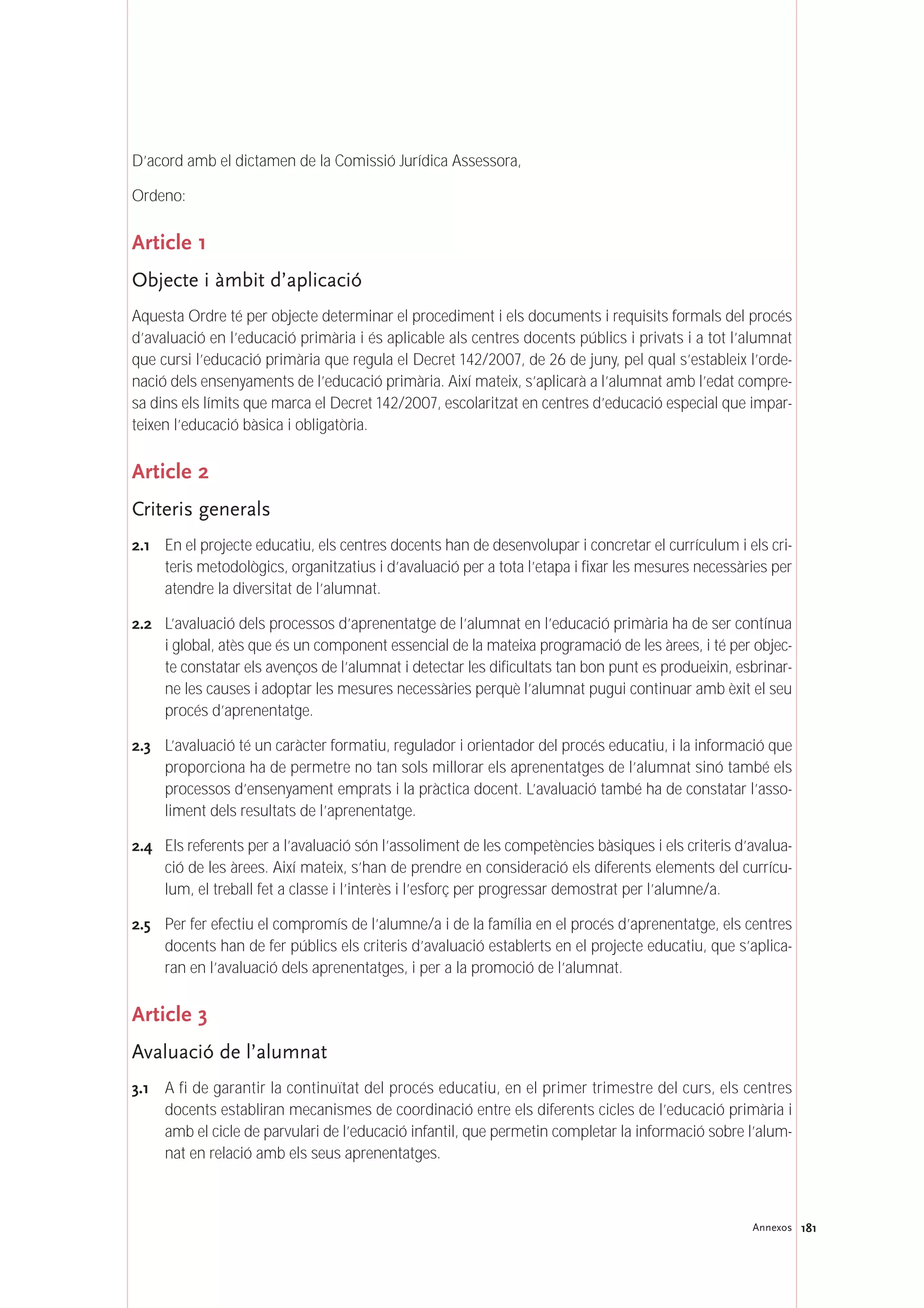 181Annexos
D’acord amb el dictamen de la Comissió Jurídica Assessora,
Ordeno:
Article 1
Objecte i àmbit d’aplicació
Aquesta Ordre té per objecte determinar el procediment i els documents i requisits formals del procés
d’avaluació en l’educació primària i és aplicable als centres docents públics i privats i a tot l’alumnat
que cursi l’educació primària que regula el Decret 142/2007, de 26 de juny, pel qual s’estableix l’orde-
nació dels ensenyaments de l’educació primària. Així mateix, s’aplicarà a l’alumnat amb l’edat compre-
sa dins els límits que marca el Decret 142/2007, escolaritzat en centres d’educació especial que impar-
teixen l’educació bàsica i obligatòria.
Article 2
Criteris generals
2.1 En el projecte educatiu, els centres docents han de desenvolupar i concretar el currículum i els cri-
teris metodològics, organitzatius i d’avaluació per a tota l’etapa i fixar les mesures necessàries per
atendre la diversitat de l’alumnat.
2.2 L’avaluació dels processos d’aprenentatge de l’alumnat en l’educació primària ha de ser contínua
i global, atès que és un component essencial de la mateixa programació de les àrees, i té per objec-
te constatar els avenços de l’alumnat i detectar les dificultats tan bon punt es produeixin, esbrinar-
ne les causes i adoptar les mesures necessàries perquè l’alumnat pugui continuar amb èxit el seu
procés d’aprenentatge.
2.3 L’avaluació té un caràcter formatiu, regulador i orientador del procés educatiu, i la informació que
proporciona ha de permetre no tan sols millorar els aprenentatges de l’alumnat sinó també els
processos d’ensenyament emprats i la pràctica docent. L’avaluació també ha de constatar l’asso-
liment dels resultats de l’aprenentatge.
2.4 Els referents per a l’avaluació són l’assoliment de les competències bàsiques i els criteris d’avalua-
ció de les àrees. Així mateix, s’han de prendre en consideració els diferents elements del currícu-
lum, el treball fet a classe i l’interès i l’esforç per progressar demostrat per l’alumne/a.
2.5 Per fer efectiu el compromís de l’alumne/a i de la família en el procés d’aprenentatge, els centres
docents han de fer públics els criteris d’avaluació establerts en el projecte educatiu, que s’aplica-
ran en l’avaluació dels aprenentatges, i per a la promoció de l’alumnat.
Article 3
Avaluació de l’alumnat
3.1 A fi de garantir la continuïtat del procés educatiu, en el primer trimestre del curs, els centres
docents establiran mecanismes de coordinació entre els diferents cicles de l’educació primària i
amb el cicle de parvulari de l’educació infantil, que permetin completar la informació sobre l’alum-
nat en relació amb els seus aprenentatges.
 