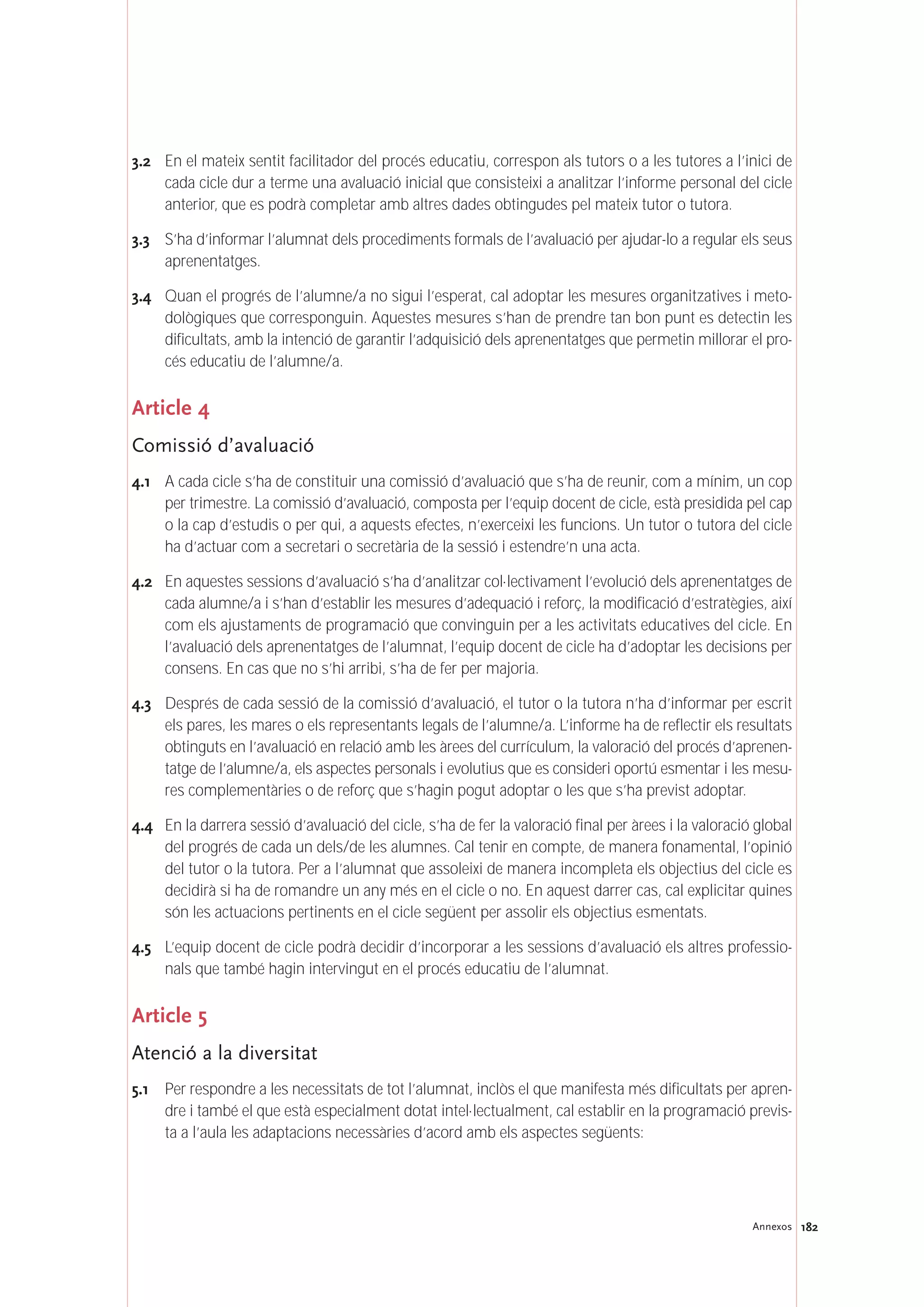 182Annexos
3.2 En el mateix sentit facilitador del procés educatiu, correspon als tutors o a les tutores a l’inici de
cada cicle dur a terme una avaluació inicial que consisteixi a analitzar l’informe personal del cicle
anterior, que es podrà completar amb altres dades obtingudes pel mateix tutor o tutora.
3.3 S’ha d’informar l’alumnat dels procediments formals de l’avaluació per ajudar-lo a regular els seus
aprenentatges.
3.4 Quan el progrés de l’alumne/a no sigui l’esperat, cal adoptar les mesures organitzatives i meto-
dològiques que corresponguin. Aquestes mesures s’han de prendre tan bon punt es detectin les
dificultats, amb la intenció de garantir l’adquisició dels aprenentatges que permetin millorar el pro-
cés educatiu de l’alumne/a.
Article 4
Comissió d’avaluació
4.1 A cada cicle s’ha de constituir una comissió d’avaluació que s’ha de reunir, com a mínim, un cop
per trimestre. La comissió d’avaluació, composta per l’equip docent de cicle, està presidida pel cap
o la cap d’estudis o per qui, a aquests efectes, n’exerceixi les funcions. Un tutor o tutora del cicle
ha d’actuar com a secretari o secretària de la sessió i estendre’n una acta.
4.2 En aquestes sessions d’avaluació s’ha d’analitzar col·lectivament l’evolució dels aprenentatges de
cada alumne/a i s’han d’establir les mesures d’adequació i reforç, la modificació d’estratègies, així
com els ajustaments de programació que convinguin per a les activitats educatives del cicle. En
l’avaluació dels aprenentatges de l’alumnat, l’equip docent de cicle ha d’adoptar les decisions per
consens. En cas que no s’hi arribi, s’ha de fer per majoria.
4.3 Després de cada sessió de la comissió d’avaluació, el tutor o la tutora n’ha d’informar per escrit
els pares, les mares o els representants legals de l’alumne/a. L’informe ha de reflectir els resultats
obtinguts en l’avaluació en relació amb les àrees del currículum, la valoració del procés d’aprenen-
tatge de l’alumne/a, els aspectes personals i evolutius que es consideri oportú esmentar i les mesu-
res complementàries o de reforç que s’hagin pogut adoptar o les que s’ha previst adoptar.
4.4 En la darrera sessió d’avaluació del cicle, s’ha de fer la valoració final per àrees i la valoració global
del progrés de cada un dels/de les alumnes. Cal tenir en compte, de manera fonamental, l’opinió
del tutor o la tutora. Per a l’alumnat que assoleixi de manera incompleta els objectius del cicle es
decidirà si ha de romandre un any més en el cicle o no. En aquest darrer cas, cal explicitar quines
són les actuacions pertinents en el cicle següent per assolir els objectius esmentats.
4.5 L’equip docent de cicle podrà decidir d’incorporar a les sessions d’avaluació els altres professio-
nals que també hagin intervingut en el procés educatiu de l’alumnat.
Article 5
Atenció a la diversitat
5.1 Per respondre a les necessitats de tot l’alumnat, inclòs el que manifesta més dificultats per apren-
dre i també el que està especialment dotat intel·lectualment, cal establir en la programació previs-
ta a l’aula les adaptacions necessàries d’acord amb els aspectes següents:
 