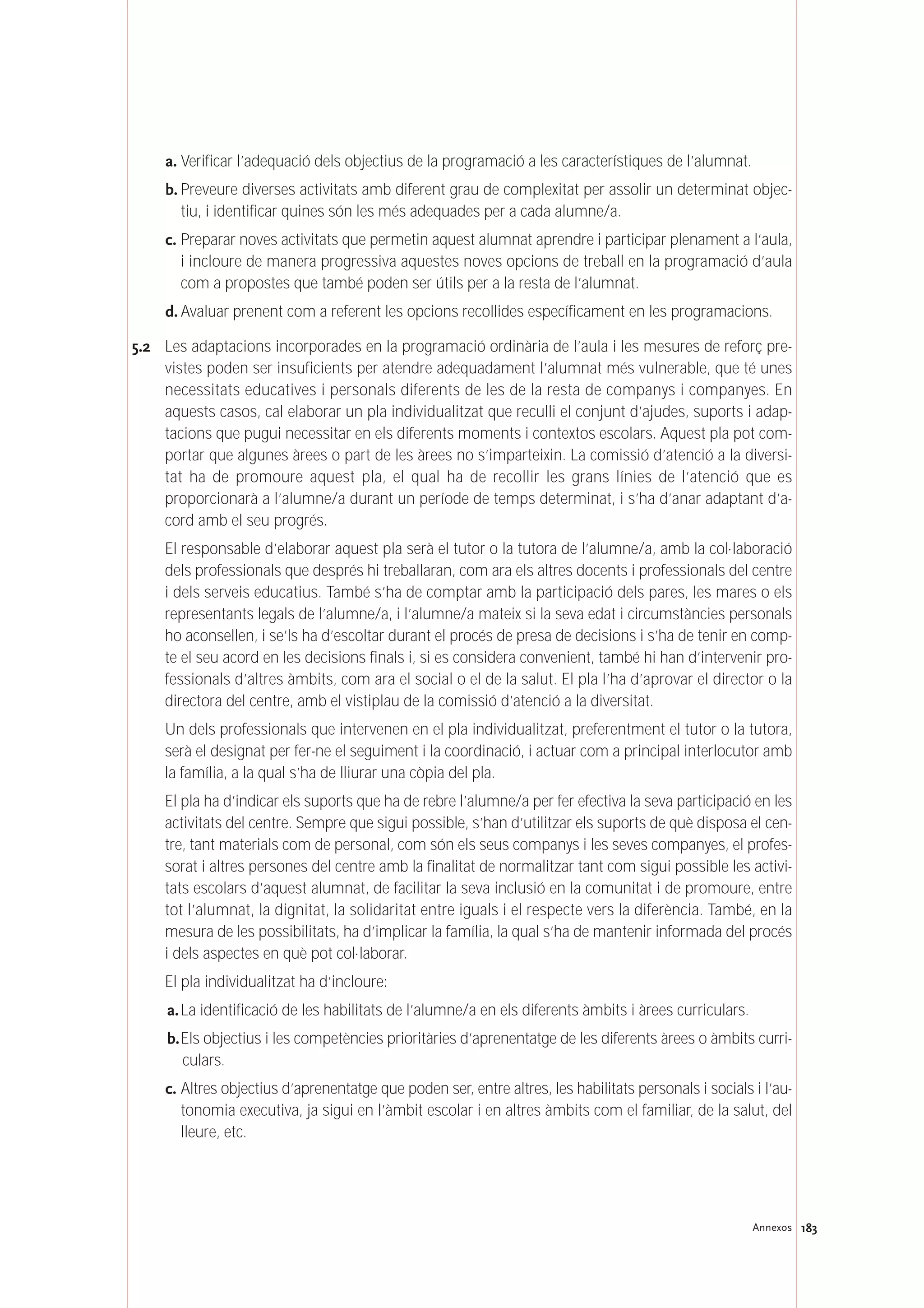183Annexos
a. Verificar l’adequació dels objectius de la programació a les característiques de l’alumnat.
b. Preveure diverses activitats amb diferent grau de complexitat per assolir un determinat objec-
tiu, i identificar quines són les més adequades per a cada alumne/a.
c. Preparar noves activitats que permetin aquest alumnat aprendre i participar plenament a l’aula,
i incloure de manera progressiva aquestes noves opcions de treball en la programació d’aula
com a propostes que també poden ser útils per a la resta de l’alumnat.
d. Avaluar prenent com a referent les opcions recollides específicament en les programacions.
5.2 Les adaptacions incorporades en la programació ordinària de l’aula i les mesures de reforç pre-
vistes poden ser insuficients per atendre adequadament l’alumnat més vulnerable, que té unes
necessitats educatives i personals diferents de les de la resta de companys i companyes. En
aquests casos, cal elaborar un pla individualitzat que reculli el conjunt d’ajudes, suports i adap-
tacions que pugui necessitar en els diferents moments i contextos escolars. Aquest pla pot com-
portar que algunes àrees o part de les àrees no s’imparteixin. La comissió d’atenció a la diversi-
tat ha de promoure aquest pla, el qual ha de recollir les grans línies de l’atenció que es
proporcionarà a l’alumne/a durant un període de temps determinat, i s’ha d’anar adaptant d’a-
cord amb el seu progrés.
El responsable d’elaborar aquest pla serà el tutor o la tutora de l’alumne/a, amb la col·laboració
dels professionals que després hi treballaran, com ara els altres docents i professionals del centre
i dels serveis educatius. També s’ha de comptar amb la participació dels pares, les mares o els
representants legals de l’alumne/a, i l’alumne/a mateix si la seva edat i circumstàncies personals
ho aconsellen, i se’ls ha d’escoltar durant el procés de presa de decisions i s’ha de tenir en comp-
te el seu acord en les decisions finals i, si es considera convenient, també hi han d’intervenir pro-
fessionals d’altres àmbits, com ara el social o el de la salut. El pla l’ha d’aprovar el director o la
directora del centre, amb el vistiplau de la comissió d’atenció a la diversitat.
Un dels professionals que intervenen en el pla individualitzat, preferentment el tutor o la tutora,
serà el designat per fer-ne el seguiment i la coordinació, i actuar com a principal interlocutor amb
la família, a la qual s’ha de lliurar una còpia del pla.
El pla ha d’indicar els suports que ha de rebre l’alumne/a per fer efectiva la seva participació en les
activitats del centre. Sempre que sigui possible, s’han d’utilitzar els suports de què disposa el cen-
tre, tant materials com de personal, com són els seus companys i les seves companyes, el profes-
sorat i altres persones del centre amb la finalitat de normalitzar tant com sigui possible les activi-
tats escolars d’aquest alumnat, de facilitar la seva inclusió en la comunitat i de promoure, entre
tot l’alumnat, la dignitat, la solidaritat entre iguals i el respecte vers la diferència. També, en la
mesura de les possibilitats, ha d’implicar la família, la qual s’ha de mantenir informada del procés
i dels aspectes en què pot col·laborar.
El pla individualitzat ha d’incloure:
a.La identificació de les habilitats de l’alumne/a en els diferents àmbits i àrees curriculars.
b.Els objectius i les competències prioritàries d’aprenentatge de les diferents àrees o àmbits curri-
culars.
c. Altres objectius d’aprenentatge que poden ser, entre altres, les habilitats personals i socials i l’au-
tonomia executiva, ja sigui en l’àmbit escolar i en altres àmbits com el familiar, de la salut, del
lleure, etc.
 