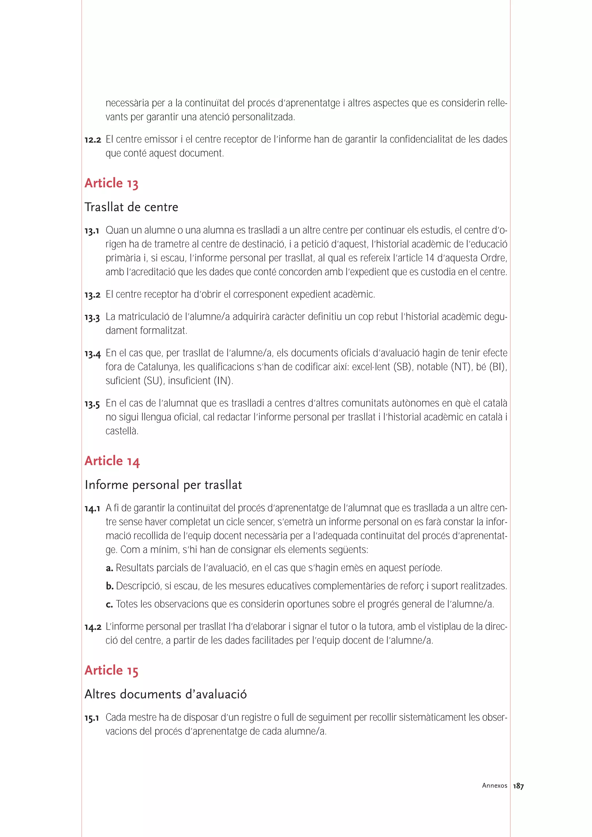 187Annexos
necessària per a la continuïtat del procés d’aprenentatge i altres aspectes que es considerin relle-
vants per garantir una atenció personalitzada.
12.2 El centre emissor i el centre receptor de l’informe han de garantir la confidencialitat de les dades
que conté aquest document.
Article 13
Trasllat de centre
13.1 Quan un alumne o una alumna es traslladi a un altre centre per continuar els estudis, el centre d’o-
rigen ha de trametre al centre de destinació, i a petició d’aquest, l’historial acadèmic de l’educació
primària i, si escau, l’informe personal per trasllat, al qual es refereix l’article 14 d’aquesta Ordre,
amb l’acreditació que les dades que conté concorden amb l’expedient que es custodia en el centre.
13.2 El centre receptor ha d’obrir el corresponent expedient acadèmic.
13.3 La matriculació de l’alumne/a adquirirà caràcter definitiu un cop rebut l’historial acadèmic degu-
dament formalitzat.
13.4 En el cas que, per trasllat de l’alumne/a, els documents oficials d’avaluació hagin de tenir efecte
fora de Catalunya, les qualificacions s’han de codificar així: excel·lent (SB), notable (NT), bé (BI),
suficient (SU), insuficient (IN).
13.5 En el cas de l’alumnat que es traslladi a centres d’altres comunitats autònomes en què el català
no sigui llengua oficial, cal redactar l’informe personal per trasllat i l’historial acadèmic en català i
castellà.
Article 14
Informe personal per trasllat
14.1 A fi de garantir la continuïtat del procés d’aprenentatge de l’alumnat que es trasllada a un altre cen-
tre sense haver completat un cicle sencer, s’emetrà un informe personal on es farà constar la infor-
mació recollida de l’equip docent necessària per a l’adequada continuïtat del procés d’aprenentat-
ge. Com a mínim, s’hi han de consignar els elements següents:
a. Resultats parcials de l’avaluació, en el cas que s’hagin emès en aquest període.
b. Descripció, si escau, de les mesures educatives complementàries de reforç i suport realitzades.
c. Totes les observacions que es considerin oportunes sobre el progrés general de l’alumne/a.
14.2 L’informe personal per trasllat l’ha d’elaborar i signar el tutor o la tutora, amb el vistiplau de la direc-
ció del centre, a partir de les dades facilitades per l’equip docent de l’alumne/a.
Article 15
Altres documents d’avaluació
15.1 Cada mestre ha de disposar d’un registre o full de seguiment per recollir sistemàticament les obser-
vacions del procés d’aprenentatge de cada alumne/a.
 
