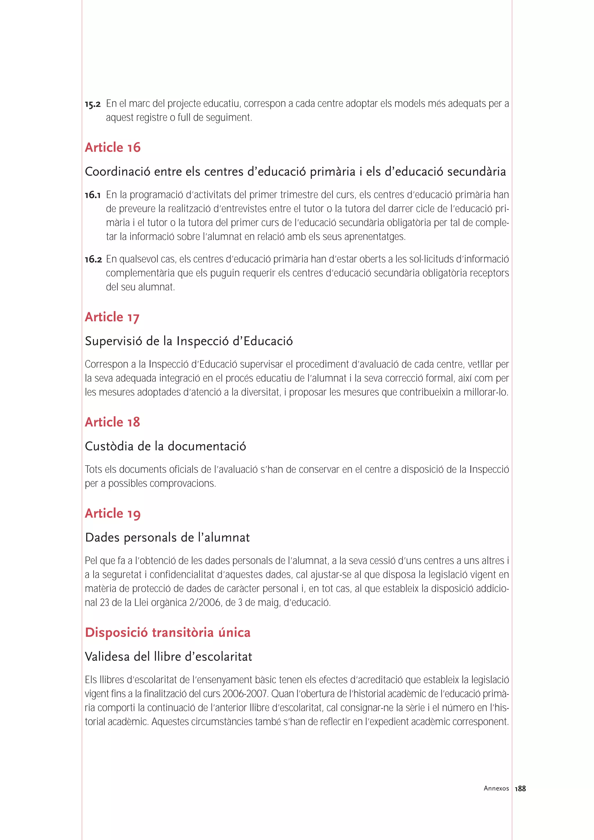 188Annexos
15.2 En el marc del projecte educatiu, correspon a cada centre adoptar els models més adequats per a
aquest registre o full de seguiment.
Article 16
Coordinació entre els centres d’educació primària i els d’educació secundària
16.1 En la programació d’activitats del primer trimestre del curs, els centres d’educació primària han
de preveure la realització d’entrevistes entre el tutor o la tutora del darrer cicle de l’educació pri-
mària i el tutor o la tutora del primer curs de l’educació secundària obligatòria per tal de comple-
tar la informació sobre l’alumnat en relació amb els seus aprenentatges.
16.2 En qualsevol cas, els centres d’educació primària han d’estar oberts a les sol·licituds d’informació
complementària que els puguin requerir els centres d’educació secundària obligatòria receptors
del seu alumnat.
Article 17
Supervisió de la Inspecció d’Educació
Correspon a la Inspecció d’Educació supervisar el procediment d’avaluació de cada centre, vetllar per
la seva adequada integració en el procés educatiu de l’alumnat i la seva correcció formal, així com per
les mesures adoptades d’atenció a la diversitat, i proposar les mesures que contribueixin a millorar-lo.
Article 18
Custòdia de la documentació
Tots els documents oficials de l’avaluació s’han de conservar en el centre a disposició de la Inspecció
per a possibles comprovacions.
Article 19
Dades personals de l’alumnat
Pel que fa a l’obtenció de les dades personals de l’alumnat, a la seva cessió d’uns centres a uns altres i
a la seguretat i confidencialitat d’aquestes dades, cal ajustar-se al que disposa la legislació vigent en
matèria de protecció de dades de caràcter personal i, en tot cas, al que estableix la disposició addicio-
nal 23 de la Llei orgànica 2/2006, de 3 de maig, d’educació.
Disposició transitòria única
Validesa del llibre d’escolaritat
Els llibres d’escolaritat de l’ensenyament bàsic tenen els efectes d’acreditació que estableix la legislació
vigent fins a la finalització del curs 2006-2007. Quan l’obertura de l’historial acadèmic de l’educació primà-
ria comporti la continuació de l’anterior llibre d’escolaritat, cal consignar-ne la sèrie i el número en l’his-
torial acadèmic. Aquestes circumstàncies també s’han de reflectir en l’expedient acadèmic corresponent.
 