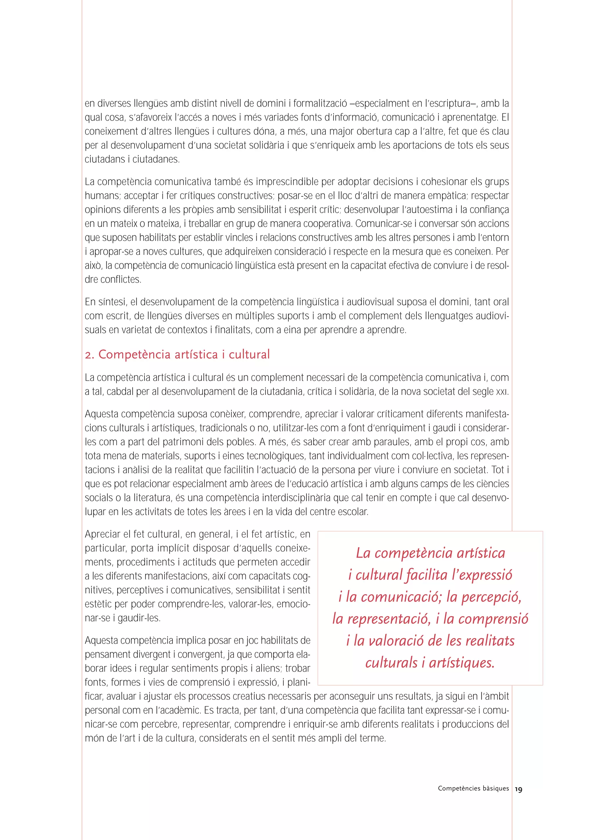 19Competències bàsiques
en diverses llengües amb distint nivell de domini i formalització –especialment en l’escriptura–, amb la
qual cosa, s’afavoreix l’accés a noves i més variades fonts d’informació, comunicació i aprenentatge. El
coneixement d’altres llengües i cultures dóna, a més, una major obertura cap a l’altre, fet que és clau
per al desenvolupament d’una societat solidària i que s’enriqueix amb les aportacions de tots els seus
ciutadans i ciutadanes.
La competència comunicativa també és imprescindible per adoptar decisions i cohesionar els grups
humans; acceptar i fer crítiques constructives; posar-se en el lloc d’altri de manera empàtica; respectar
opinions diferents a les pròpies amb sensibilitat i esperit crític; desenvolupar l’autoestima i la confiança
en un mateix o mateixa, i treballar en grup de manera cooperativa. Comunicar-se i conversar són accions
que suposen habilitats per establir vincles i relacions constructives amb les altres persones i amb l’entorn
i apropar-se a noves cultures, que adquireixen consideració i respecte en la mesura que es coneixen. Per
això, la competència de comunicació lingüística està present en la capacitat efectiva de conviure i de resol-
dre conflictes.
En síntesi, el desenvolupament de la competència lingüística i audiovisual suposa el domini, tant oral
com escrit, de llengües diverses en múltiples suports i amb el complement dels llenguatges audiovi-
suals en varietat de contextos i finalitats, com a eina per aprendre a aprendre.
2. Competència artística i cultural
La competència artística i cultural és un complement necessari de la competència comunicativa i, com
a tal, cabdal per al desenvolupament de la ciutadania, crítica i solidària, de la nova societat del segle XXI.
Aquesta competència suposa conèixer, comprendre, apreciar i valorar críticament diferents manifesta-
cions culturals i artístiques, tradicionals o no, utilitzar-les com a font d’enriquiment i gaudi i considerar-
les com a part del patrimoni dels pobles. A més, és saber crear amb paraules, amb el propi cos, amb
tota mena de materials, suports i eines tecnològiques, tant individualment com col·lectiva, les represen-
tacions i anàlisi de la realitat que facilitin l’actuació de la persona per viure i conviure en societat. Tot i
que es pot relacionar especialment amb àrees de l’educació artística i amb alguns camps de les ciències
socials o la literatura, és una competència interdisciplinària que cal tenir en compte i que cal desenvo-
lupar en les activitats de totes les àrees i en la vida del centre escolar.
Apreciar el fet cultural, en general, i el fet artístic, en
particular, porta implícit disposar d’aquells coneixe-
ments, procediments i actituds que permeten accedir
a les diferents manifestacions, així com capacitats cog-
nitives, perceptives i comunicatives, sensibilitat i sentit
estètic per poder comprendre-les, valorar-les, emocio-
nar-se i gaudir-les.
Aquesta competència implica posar en joc habilitats de
pensament divergent i convergent, ja que comporta ela-
borar idees i regular sentiments propis i aliens; trobar
fonts, formes i vies de comprensió i expressió, i plani-
ficar, avaluar i ajustar els processos creatius necessaris per aconseguir uns resultats, ja sigui en l’àmbit
personal com en l’acadèmic. Es tracta, per tant, d’una competència que facilita tant expressar-se i comu-
nicar-se com percebre, representar, comprendre i enriquir-se amb diferents realitats i produccions del
món de l’art i de la cultura, considerats en el sentit més ampli del terme.
La competència artística
i cultural facilita l’expressió
i la comunicació; la percepció,
la representació, i la comprensió
i la valoració de les realitats
culturals i artístiques.
 