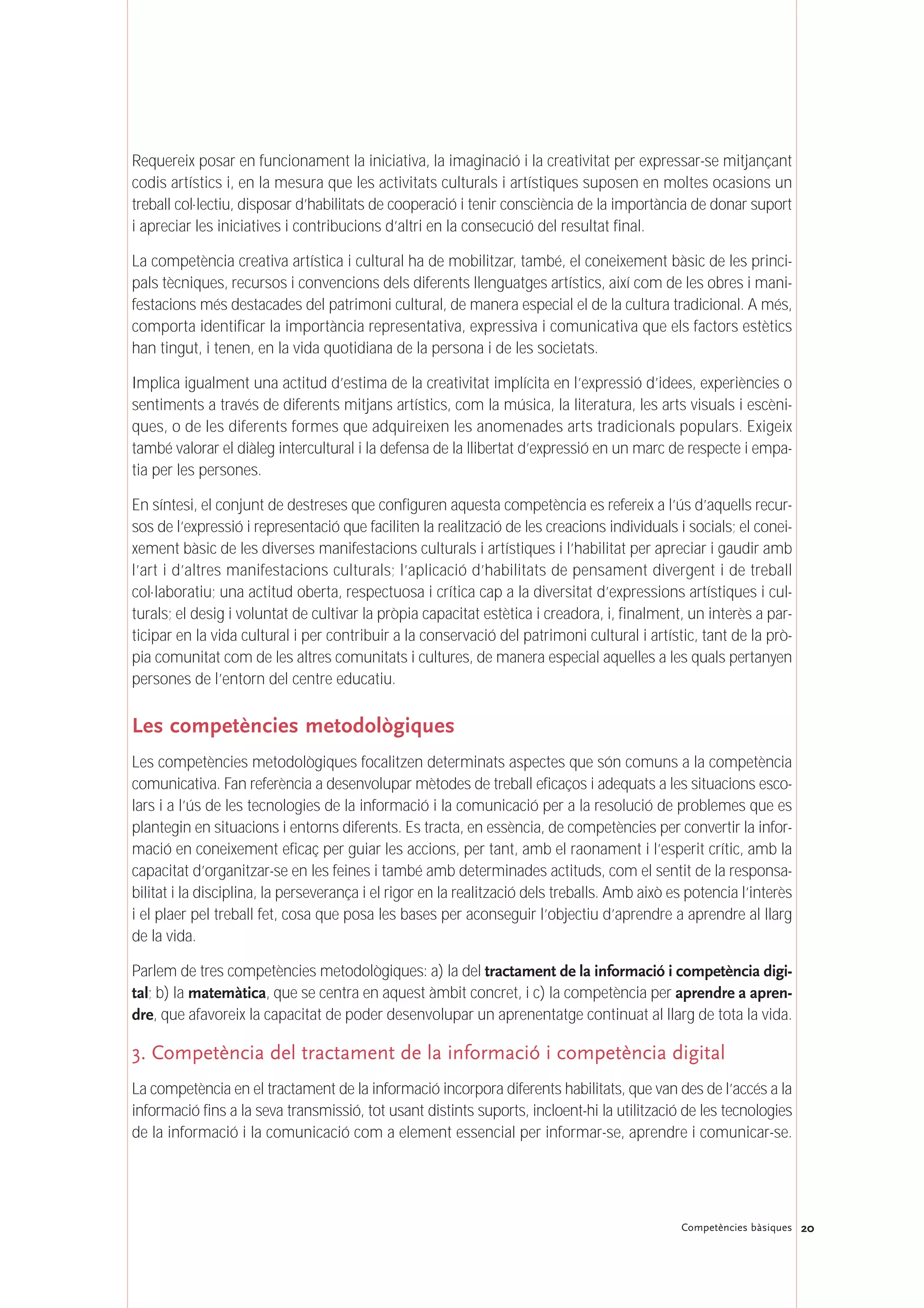 Requereix posar en funcionament la iniciativa, la imaginació i la creativitat per expressar-se mitjançant
codis artístics i, en la mesura que les activitats culturals i artístiques suposen en moltes ocasions un
treball col·lectiu, disposar d’habilitats de cooperació i tenir consciència de la importància de donar suport
i apreciar les iniciatives i contribucions d’altri en la consecució del resultat final.
La competència creativa artística i cultural ha de mobilitzar, també, el coneixement bàsic de les princi-
pals tècniques, recursos i convencions dels diferents llenguatges artístics, així com de les obres i mani-
festacions més destacades del patrimoni cultural, de manera especial el de la cultura tradicional. A més,
comporta identificar la importància representativa, expressiva i comunicativa que els factors estètics
han tingut, i tenen, en la vida quotidiana de la persona i de les societats.
Implica igualment una actitud d’estima de la creativitat implícita en l’expressió d’idees, experiències o
sentiments a través de diferents mitjans artístics, com la música, la literatura, les arts visuals i escèni-
ques, o de les diferents formes que adquireixen les anomenades arts tradicionals populars. Exigeix
també valorar el diàleg intercultural i la defensa de la llibertat d’expressió en un marc de respecte i empa-
tia per les persones.
En síntesi, el conjunt de destreses que configuren aquesta competència es refereix a l’ús d’aquells recur-
sos de l’expressió i representació que faciliten la realització de les creacions individuals i socials; el conei-
xement bàsic de les diverses manifestacions culturals i artístiques i l’habilitat per apreciar i gaudir amb
l’art i d’altres manifestacions culturals; l’aplicació d’habilitats de pensament divergent i de treball
col·laboratiu; una actitud oberta, respectuosa i crítica cap a la diversitat d’expressions artístiques i cul-
turals; el desig i voluntat de cultivar la pròpia capacitat estètica i creadora, i, finalment, un interès a par-
ticipar en la vida cultural i per contribuir a la conservació del patrimoni cultural i artístic, tant de la prò-
pia comunitat com de les altres comunitats i cultures, de manera especial aquelles a les quals pertanyen
persones de l’entorn del centre educatiu.
Les competències metodològiques
Les competències metodològiques focalitzen determinats aspectes que són comuns a la competència
comunicativa. Fan referència a desenvolupar mètodes de treball eficaços i adequats a les situacions esco-
lars i a l’ús de les tecnologies de la informació i la comunicació per a la resolució de problemes que es
plantegin en situacions i entorns diferents. Es tracta, en essència, de competències per convertir la infor-
mació en coneixement eficaç per guiar les accions, per tant, amb el raonament i l’esperit crític, amb la
capacitat d’organitzar-se en les feines i també amb determinades actituds, com el sentit de la responsa-
bilitat i la disciplina, la perseverança i el rigor en la realització dels treballs. Amb això es potencia l’interès
i el plaer pel treball fet, cosa que posa les bases per aconseguir l’objectiu d’aprendre a aprendre al llarg
de la vida.
Parlem de tres competències metodològiques: a) la del tractament de la informació i competència digi-
tal; b) la matemàtica, que se centra en aquest àmbit concret, i c) la competència per aprendre a apren-
dre, que afavoreix la capacitat de poder desenvolupar un aprenentatge continuat al llarg de tota la vida.
3. Competència del tractament de la informació i competència digital
La competència en el tractament de la informació incorpora diferents habilitats, que van des de l’accés a la
informació fins a la seva transmissió, tot usant distints suports, incloent-hi la utilització de les tecnologies
de la informació i la comunicació com a element essencial per informar-se, aprendre i comunicar-se.
20Competències bàsiques
 