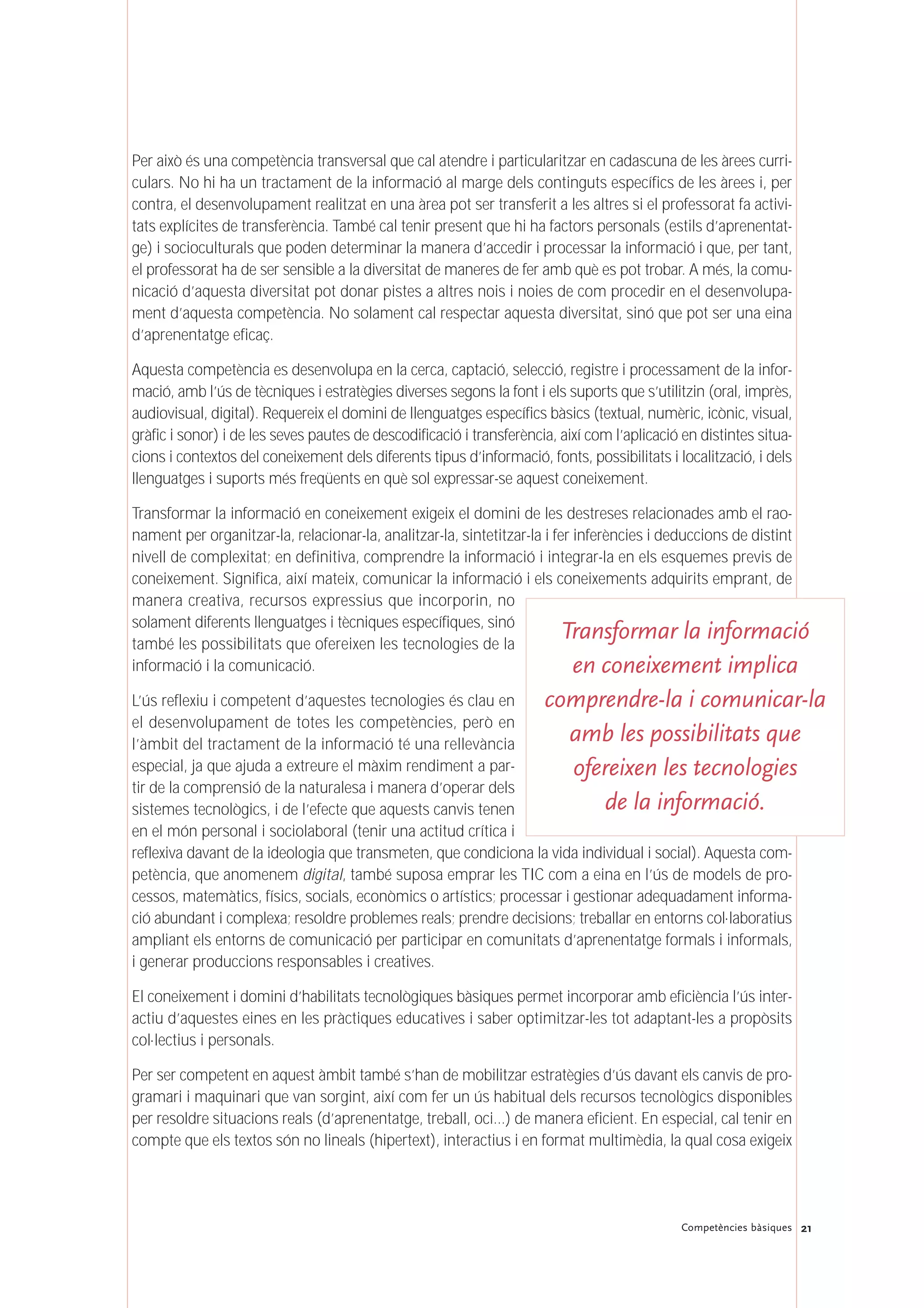 21Competències bàsiques
Per això és una competència transversal que cal atendre i particularitzar en cadascuna de les àrees curri-
culars. No hi ha un tractament de la informació al marge dels continguts específics de les àrees i, per
contra, el desenvolupament realitzat en una àrea pot ser transferit a les altres si el professorat fa activi-
tats explícites de transferència. També cal tenir present que hi ha factors personals (estils d’aprenentat-
ge) i socioculturals que poden determinar la manera d’accedir i processar la informació i que, per tant,
el professorat ha de ser sensible a la diversitat de maneres de fer amb què es pot trobar. A més, la comu-
nicació d’aquesta diversitat pot donar pistes a altres nois i noies de com procedir en el desenvolupa-
ment d’aquesta competència. No solament cal respectar aquesta diversitat, sinó que pot ser una eina
d’aprenentatge eficaç.
Aquesta competència es desenvolupa en la cerca, captació, selecció, registre i processament de la infor-
mació, amb l’ús de tècniques i estratègies diverses segons la font i els suports que s’utilitzin (oral, imprès,
audiovisual, digital). Requereix el domini de llenguatges específics bàsics (textual, numèric, icònic, visual,
gràfic i sonor) i de les seves pautes de descodificació i transferència, així com l’aplicació en distintes situa-
cions i contextos del coneixement dels diferents tipus d’informació, fonts, possibilitats i localització, i dels
llenguatges i suports més freqüents en què sol expressar-se aquest coneixement.
Transformar la informació en coneixement exigeix el domini de les destreses relacionades amb el rao-
nament per organitzar-la, relacionar-la, analitzar-la, sintetitzar-la i fer inferències i deduccions de distint
nivell de complexitat; en definitiva, comprendre la informació i integrar-la en els esquemes previs de
coneixement. Significa, així mateix, comunicar la informació i els coneixements adquirits emprant, de
manera creativa, recursos expressius que incorporin, no
solament diferents llenguatges i tècniques específiques, sinó
també les possibilitats que ofereixen les tecnologies de la
informació i la comunicació.
L’ús reflexiu i competent d’aquestes tecnologies és clau en
el desenvolupament de totes les competències, però en
l’àmbit del tractament de la informació té una rellevància
especial, ja que ajuda a extreure el màxim rendiment a par-
tir de la comprensió de la naturalesa i manera d’operar dels
sistemes tecnològics, i de l’efecte que aquests canvis tenen
en el món personal i sociolaboral (tenir una actitud crítica i
reflexiva davant de la ideologia que transmeten, que condiciona la vida individual i social). Aquesta com-
petència, que anomenem digital, també suposa emprar les TIC com a eina en l’ús de models de pro-
cessos, matemàtics, físics, socials, econòmics o artístics; processar i gestionar adequadament informa-
ció abundant i complexa; resoldre problemes reals; prendre decisions; treballar en entorns col·laboratius
ampliant els entorns de comunicació per participar en comunitats d’aprenentatge formals i informals,
i generar produccions responsables i creatives.
El coneixement i domini d’habilitats tecnològiques bàsiques permet incorporar amb eficiència l’ús inter-
actiu d’aquestes eines en les pràctiques educatives i saber optimitzar-les tot adaptant-les a propòsits
col·lectius i personals.
Per ser competent en aquest àmbit també s’han de mobilitzar estratègies d’ús davant els canvis de pro-
gramari i maquinari que van sorgint, així com fer un ús habitual dels recursos tecnològics disponibles
per resoldre situacions reals (d’aprenentatge, treball, oci…) de manera eficient. En especial, cal tenir en
compte que els textos són no lineals (hipertext), interactius i en format multimèdia, la qual cosa exigeix
Transformar la informació
en coneixement implica
comprendre-la i comunicar-la
amb les possibilitats que
ofereixen les tecnologies
de la informació.
 
