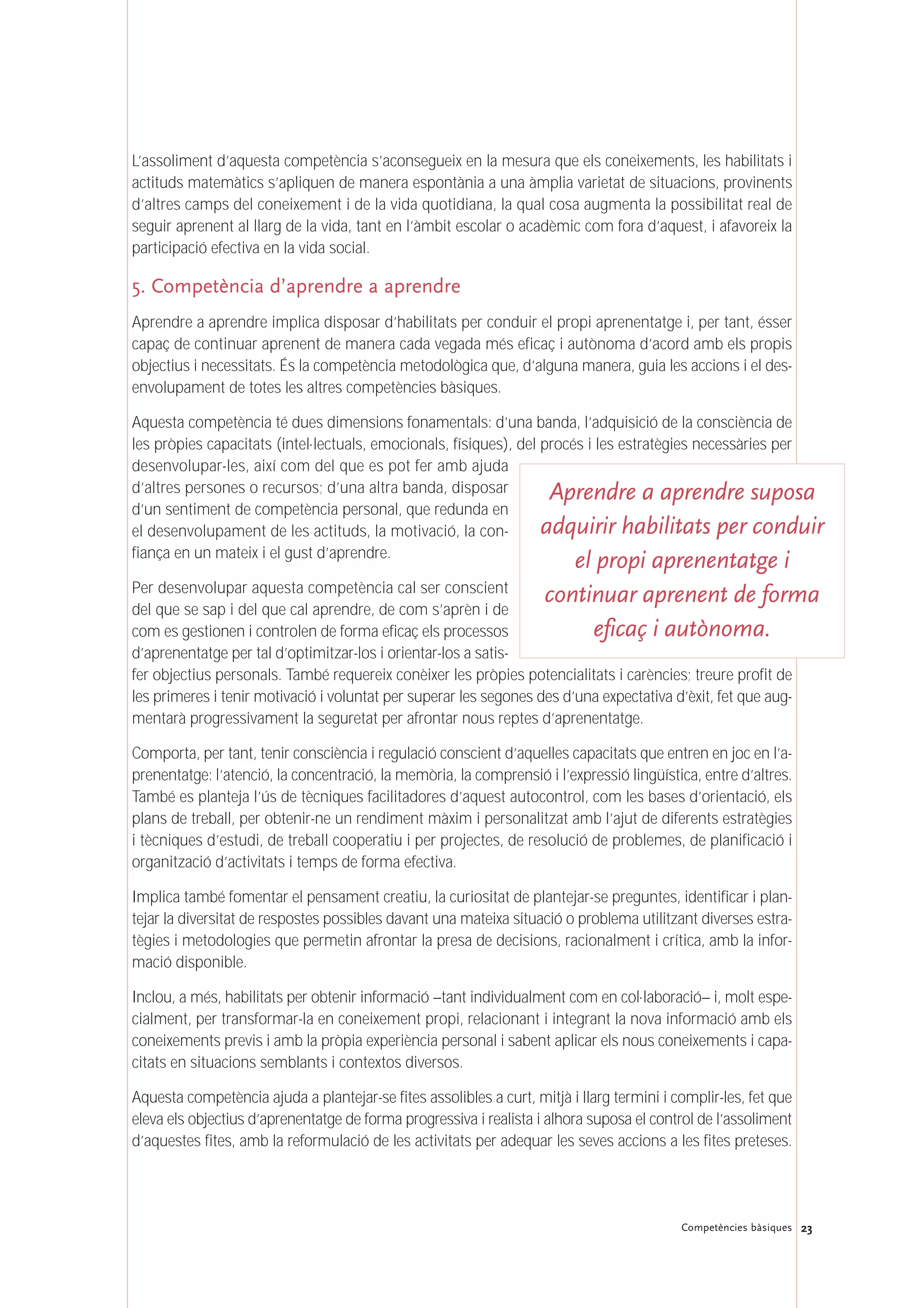 23Competències bàsiques
L’assoliment d’aquesta competència s’aconsegueix en la mesura que els coneixements, les habilitats i
actituds matemàtics s’apliquen de manera espontània a una àmplia varietat de situacions, provinents
d’altres camps del coneixement i de la vida quotidiana, la qual cosa augmenta la possibilitat real de
seguir aprenent al llarg de la vida, tant en l’àmbit escolar o acadèmic com fora d’aquest, i afavoreix la
participació efectiva en la vida social.
5. Competència d’aprendre a aprendre
Aprendre a aprendre implica disposar d’habilitats per conduir el propi aprenentatge i, per tant, ésser
capaç de continuar aprenent de manera cada vegada més eficaç i autònoma d’acord amb els propis
objectius i necessitats. És la competència metodològica que, d’alguna manera, guia les accions i el des-
envolupament de totes les altres competències bàsiques.
Aquesta competència té dues dimensions fonamentals: d’una banda, l’adquisició de la consciència de
les pròpies capacitats (intel·lectuals, emocionals, físiques), del procés i les estratègies necessàries per
desenvolupar-les, així com del que es pot fer amb ajuda
d’altres persones o recursos; d’una altra banda, disposar
d’un sentiment de competència personal, que redunda en
el desenvolupament de les actituds, la motivació, la con-
fiança en un mateix i el gust d’aprendre.
Per desenvolupar aquesta competència cal ser conscient
del que se sap i del que cal aprendre, de com s’aprèn i de
com es gestionen i controlen de forma eficaç els processos
d’aprenentatge per tal d’optimitzar-los i orientar-los a satis-
fer objectius personals. També requereix conèixer les pròpies potencialitats i carències; treure profit de
les primeres i tenir motivació i voluntat per superar les segones des d’una expectativa d’èxit, fet que aug-
mentarà progressivament la seguretat per afrontar nous reptes d’aprenentatge.
Comporta, per tant, tenir consciència i regulació conscient d’aquelles capacitats que entren en joc en l’a-
prenentatge: l’atenció, la concentració, la memòria, la comprensió i l’expressió lingüística, entre d’altres.
També es planteja l’ús de tècniques facilitadores d’aquest autocontrol, com les bases d’orientació, els
plans de treball, per obtenir-ne un rendiment màxim i personalitzat amb l’ajut de diferents estratègies
i tècniques d’estudi, de treball cooperatiu i per projectes, de resolució de problemes, de planificació i
organització d’activitats i temps de forma efectiva.
Implica també fomentar el pensament creatiu, la curiositat de plantejar-se preguntes, identificar i plan-
tejar la diversitat de respostes possibles davant una mateixa situació o problema utilitzant diverses estra-
tègies i metodologies que permetin afrontar la presa de decisions, racionalment i crítica, amb la infor-
mació disponible.
Inclou, a més, habilitats per obtenir informació –tant individualment com en col·laboració– i, molt espe-
cialment, per transformar-la en coneixement propi, relacionant i integrant la nova informació amb els
coneixements previs i amb la pròpia experiència personal i sabent aplicar els nous coneixements i capa-
citats en situacions semblants i contextos diversos.
Aquesta competència ajuda a plantejar-se fites assolibles a curt, mitjà i llarg termini i complir-les, fet que
eleva els objectius d’aprenentatge de forma progressiva i realista i alhora suposa el control de l’assoliment
d’aquestes fites, amb la reformulació de les activitats per adequar les seves accions a les fites preteses.
Aprendre a aprendre suposa
adquirir habilitats per conduir
el propi aprenentatge i
continuar aprenent de forma
eficaç i autònoma.
 